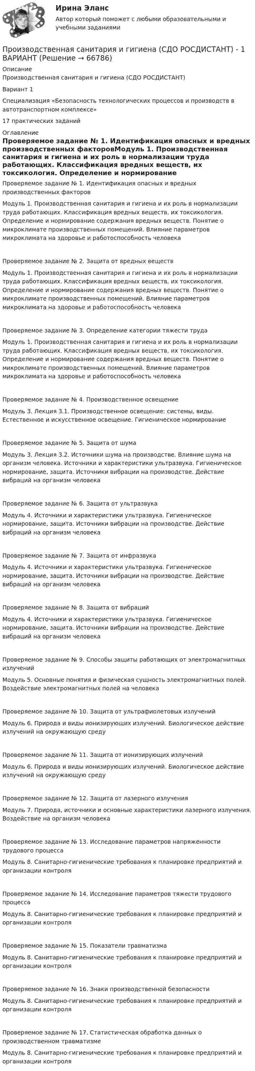     
            Описание
            Производственная санитария и гигиена (СДО РОСДИСТАНТ)Вариант 1 Специализация «Безопасность технологических процессов и производств в автотранспортном комплексе»17 практических заданий 
            Оглавление
            Проверяемое задание № 1. Идентификация опасных и вредных производственных факторовМодуль 1. Производственная санитария и гигиена и их роль в нормализации труда работающих. Классификация вредных веществ, их токсикология. Определение и нормирование содержания вредных веществ. Понятие о микроклимате производственных помещений. Влияние параметров микроклимата на здоровье и работоспособность человекаПроверяемое задание № 2. Защита от вредных веществ Модуль 1. Производственная санитария и гигиена и их роль в нормализации труда работающих. Классификация вредных веществ, их токсикология. Определение и нормирование содержания вредных веществ. Понятие о микроклимате производственных помещений. Влияние параметров микроклимата на здоровье и работоспособность человека Проверяемое задание № 3. Определение категории тяжести трудаМодуль 1. Производственная санитария и гигиена и их роль в нормализации труда работающих. Классификация вредных веществ, их токсикология. Определение и нормирование содержания вредных веществ. Понятие о микроклимате производственных помещений. Влияние параметров микроклимата на здоровье и работоспособность человекаПроверяемое задание № 4. Производственное освещениеМодуль 3. Лекция 3.1. Производственное освещение: системы, виды. Естественное и искусственное освещение. Гигиеническое нормированиеПроверяемое задание № 5. Защита от шумаМодуль 3. Лекция 3.2. Источники шума на производстве. Влияние шума на организм человека. Источники и характеристики ультразвука. Гигиеническое нормирование, защита. Источники вибрации на производстве. Действие вибраций на организм человекаПроверяемое задание № 6. Защита от ультразвукаМодуль 4. Источники и характеристики ультразвука. Гигиеническое нормирование, защита. Источники вибрации на производстве. Действие вибраций на организм человекаПроверяемое задание № 7. Защита от инфразвукаМодуль 4. Источники и характеристики ультразвука. Гигиеническое нормирование, защита. Источники вибрации на производстве. Действие вибраций на организм человекаПроверяемое задание № 8. Защита от вибрацийМодуль 4. Источники и характеристики ультразвука. Гигиеническое нормирование, защита. Источники вибрации на производстве. Действие вибраций на организм человекаПроверяемое задание № 9. Способы защиты работающих от электромагнитных излученийМодуль 5. Основные понятия и физическая сущность электромагнитных полей. Воздействие электромагнитных полей на человекаПроверяемое задание № 10. Защита от ультрафиолетовых излученийМодуль 6. Природа и виды ионизирующих излучений. Биологическое действие излучений на окружающую средуПроверяемое задание № 11. Защита от ионизирующих излученийМодуль 6. Природа и виды ионизирующих излучений. Биологическое действие излучений на окружающую средуПроверяемое задание № 12. Защита от лазерного излученияМодуль 7. Природа, источники и основные характеристики лазерного излучения. Воздействие на организм человекаПроверяемое задание № 13. Исследование параметров напряженности трудового процессаМодуль 8. Санитарно-гигиенические требования к планировке предприятий и организации контроляПроверяемое задание № 14. Исследование параметров тяжести трудового процессаМодуль 8. Санитарно-гигиенические требования к планировке предприятий и организации контроляПроверяемое задание № 15. Показатели травматизмаМодуль 8. Санитарно-гигиенические требования к планировке предприятий и организации контроляПроверяемое задание № 16. Знаки производственной безопасностиМодуль 8. Санитарно-гигиенические требования к планировке предприятий и организации контроляПроверяемое задание № 17. Статистическая обработка данных о производственном травматизмеМодуль 8. Санитарно-гигиенические требования к планировке предприятий и организации контроля  
            
            
            Производственная санитария и гигиена (СДО РОСДИСТАНТ) - 16 ВАРИАНТПроизводственная санитария и гигиена (СДО РОСДИСТАНТ) - 1 ВАРИАНТПроизводственная санитария и гигиена (СДО РОСДИСТАНТ) - 1 ВАРИАНТ (БТП)Производственная функция в длинном периоде имеет вид Q=2L0,5K0,5 , где L  – количество труда, K  – количество капитала. Предельная норма замещения капитала трудом при использовании 9 ед. капитала и 25 ед. труда равнаПроизводственная функция в длинном периоде имеет вид Q=2L0,5K0,5 , где L  – количество труда, K  – количество капитала. Предельная норма замещения капитала трудом при использовании 9 ед. капитала и 25 ед. труда равнаПроизводственная функция в длинном периоде имеет вид Q=L0,5K0,5 , где L  – количество человеко-часов, K  – количестПроизводственная функция в длинном периоде имеет вид 𝑄=𝐿0,5 𝐾0,5, где 𝐿  - количество человеко-часов, 𝐾  - количество машино-часов. Средняя производительность труда (𝐴𝑃𝐿) при использовании 9 машино-часов и 81 человеко-часаПроизводственная санитария и гигиена Практические задания, вариант 10 (Росдистант ТГУ)Производственная санитария и гигиена Росдистант Практические 1-17Производственная санитария и гигиена РОСДИСТАНТ практические задания 1-8 Вариант 27 Производственная санитария и гигиена Росдистант (практическое задание)Производственная санитария и гигиена Росдистант практическое задание Производственная санитария и гигиена [Росдистант ТГУ]Производственная санитария и гигиена (СДО РОСДИСТАНТ) - 10 ВАРИАНТ