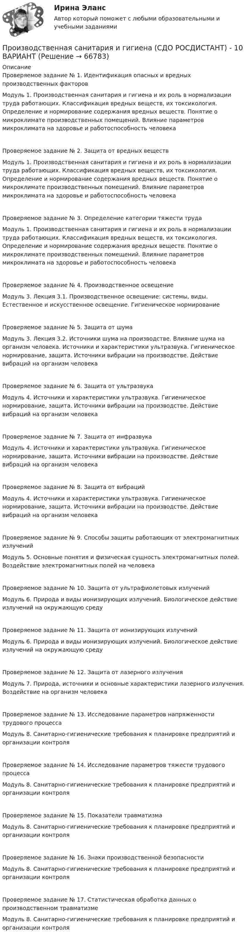     
            Описание
            Проверяемое задание № 1. Идентификация опасных и вредных производственных факторовМодуль 1. Производственная санитария и гигиена и их роль в нормализации труда работающих. Классификация вредных веществ, их токсикология. Определение и нормирование содержания вредных веществ. Понятие о микроклимате производственных помещений. Влияние параметров микроклимата на здоровье и работоспособность человекаПроверяемое задание № 2. Защита от вредных веществ Модуль 1. Производственная санитария и гигиена и их роль в нормализации труда работающих. Классификация вредных веществ, их токсикология. Определение и нормирование содержания вредных веществ. Понятие о микроклимате производственных помещений. Влияние параметров микроклимата на здоровье и работоспособность человека Проверяемое задание № 3. Определение категории тяжести трудаМодуль 1. Производственная санитария и гигиена и их роль в нормализации труда работающих. Классификация вредных веществ, их токсикология. Определение и нормирование содержания вредных веществ. Понятие о микроклимате производственных помещений. Влияние параметров микроклимата на здоровье и работоспособность человекаПроверяемое задание № 4. Производственное освещениеМодуль 3. Лекция 3.1. Производственное освещение: системы, виды. Естественное и искусственное освещение. Гигиеническое нормированиеПроверяемое задание № 5. Защита от шумаМодуль 3. Лекция 3.2. Источники шума на производстве. Влияние шума на организм человека. Источники и характеристики ультразвука. Гигиеническое нормирование, защита. Источники вибрации на производстве. Действие вибраций на организм человекаПроверяемое задание № 6. Защита от ультразвукаМодуль 4. Источники и характеристики ультразвука. Гигиеническое нормирование, защита. Источники вибрации на производстве. Действие вибраций на организм человекаПроверяемое задание № 7. Защита от инфразвукаМодуль 4. Источники и характеристики ультразвука. Гигиеническое нормирование, защита. Источники вибрации на производстве. Действие вибраций на организм человекаПроверяемое задание № 8. Защита от вибрацийМодуль 4. Источники и характеристики ультразвука. Гигиеническое нормирование, защита. Источники вибрации на производстве. Действие вибраций на организм человекаПроверяемое задание № 9. Способы защиты работающих от электромагнитных излученийМодуль 5. Основные понятия и физическая сущность электромагнитных полей. Воздействие электромагнитных полей на человекаПроверяемое задание № 10. Защита от ультрафиолетовых излученийМодуль 6. Природа и виды ионизирующих излучений. Биологическое действие излучений на окружающую средуПроверяемое задание № 11. Защита от ионизирующих излученийМодуль 6. Природа и виды ионизирующих излучений. Биологическое действие излучений на окружающую средуПроверяемое задание № 12. Защита от лазерного излученияМодуль 7. Природа, источники и основные характеристики лазерного излучения. Воздействие на организм человекаПроверяемое задание № 13. Исследование параметров напряженности трудового процессаМодуль 8. Санитарно-гигиенические требования к планировке предприятий и организации контроляПроверяемое задание № 14. Исследование параметров тяжести трудового процессаМодуль 8. Санитарно-гигиенические требования к планировке предприятий и организации контроляПроверяемое задание № 15. Показатели травматизмаМодуль 8. Санитарно-гигиенические требования к планировке предприятий и организации контроляПроверяемое задание № 16. Знаки производственной безопасностиМодуль 8. Санитарно-гигиенические требования к планировке предприятий и организации контроляПроверяемое задание № 17. Статистическая обработка данных о производственном травматизмеМодуль 8. Санитарно-гигиенические требования к планировке предприятий и организации контроля   
            
            
            Производственная санитария и гигиена [Росдистант ТГУ]Производственная санитария и гигиена (СДО РОСДИСТАНТ) - 10 ВАРИАНТПроизводственная санитария и гигиена (СДО РОСДИСТАНТ) - 11 ВАРИАНТПроизводственная санитария и гигиена (СДО РОСДИСТАНТ) - 16 ВАРИАНТПроизводственная санитария и гигиена (СДО РОСДИСТАНТ) - 1 ВАРИАНТПроизводственная санитария и гигиена (СДО РОСДИСТАНТ) - 1 ВАРИАНТ (БТП)Производственная функция в длинном периоде имеет вид Q=2L0,5K0,5 , где L  – количество труда, K  – количество капитала. Предельная норма замещения капитала трудом при использовании 9 ед. капитала и 25 ед. труда равнаПроизводственная санитария и гигиена (итоговый тест с ответами) 75%Производственная санитария и гигиена. Практические задания (1-17. Вариант 4) [Росдистант]Производственная санитария и гигиена Практические задания 1-17 РОСДИСТАНТПроизводственная санитария и гигиена Практические задания, вариант 10 (Росдистант ТГУ)Производственная санитария и гигиена Росдистант Практические 1-17Производственная санитария и гигиена РОСДИСТАНТ практические задания 1-8 Вариант 27 Производственная санитария и гигиена Росдистант (практическое задание)