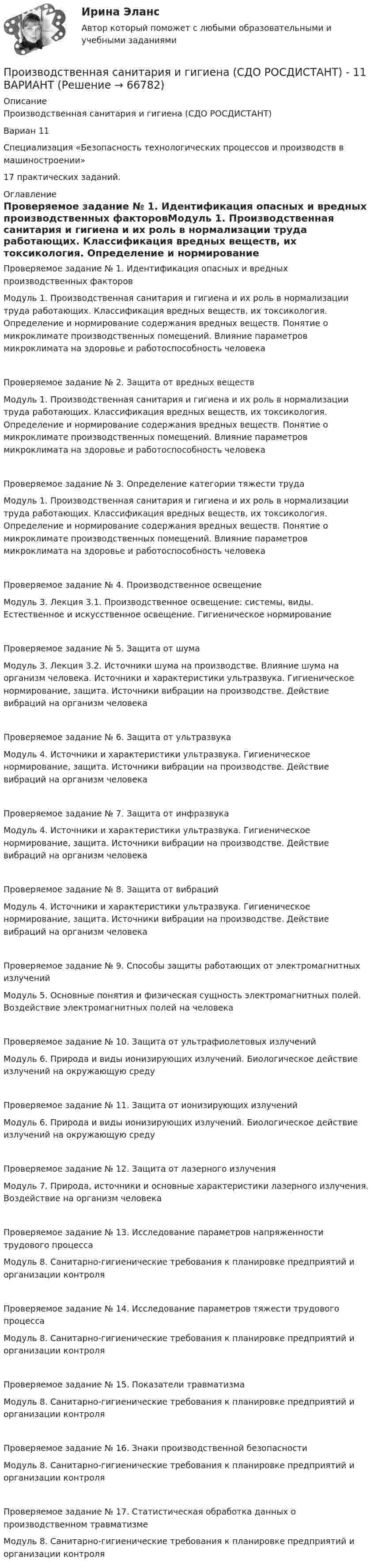     
            Описание
            Производственная санитария и гигиена (СДО РОСДИСТАНТ)Вариан 11Специализация «Безопасность технологических процессов и производств в машиностроении»17 практических заданий. 
            Оглавление
            Проверяемое задание № 1. Идентификация опасных и вредных производственных факторовМодуль 1. Производственная санитария и гигиена и их роль в нормализации труда работающих. Классификация вредных веществ, их токсикология. Определение и нормирование содержания вредных веществ. Понятие о микроклимате производственных помещений. Влияние параметров микроклимата на здоровье и работоспособность человекаПроверяемое задание № 2. Защита от вредных веществ Модуль 1. Производственная санитария и гигиена и их роль в нормализации труда работающих. Классификация вредных веществ, их токсикология. Определение и нормирование содержания вредных веществ. Понятие о микроклимате производственных помещений. Влияние параметров микроклимата на здоровье и работоспособность человека Проверяемое задание № 3. Определение категории тяжести трудаМодуль 1. Производственная санитария и гигиена и их роль в нормализации труда работающих. Классификация вредных веществ, их токсикология. Определение и нормирование содержания вредных веществ. Понятие о микроклимате производственных помещений. Влияние параметров микроклимата на здоровье и работоспособность человекаПроверяемое задание № 4. Производственное освещениеМодуль 3. Лекция 3.1. Производственное освещение: системы, виды. Естественное и искусственное освещение. Гигиеническое нормированиеПроверяемое задание № 5. Защита от шумаМодуль 3. Лекция 3.2. Источники шума на производстве. Влияние шума на организм человека. Источники и характеристики ультразвука. Гигиеническое нормирование, защита. Источники вибрации на производстве. Действие вибраций на организм человекаПроверяемое задание № 6. Защита от ультразвукаМодуль 4. Источники и характеристики ультразвука. Гигиеническое нормирование, защита. Источники вибрации на производстве. Действие вибраций на организм человекаПроверяемое задание № 7. Защита от инфразвукаМодуль 4. Источники и характеристики ультразвука. Гигиеническое нормирование, защита. Источники вибрации на производстве. Действие вибраций на организм человекаПроверяемое задание № 8. Защита от вибрацийМодуль 4. Источники и характеристики ультразвука. Гигиеническое нормирование, защита. Источники вибрации на производстве. Действие вибраций на организм человекаПроверяемое задание № 9. Способы защиты работающих от электромагнитных излученийМодуль 5. Основные понятия и физическая сущность электромагнитных полей. Воздействие электромагнитных полей на человекаПроверяемое задание № 10. Защита от ультрафиолетовых излученийМодуль 6. Природа и виды ионизирующих излучений. Биологическое действие излучений на окружающую средуПроверяемое задание № 11. Защита от ионизирующих излученийМодуль 6. Природа и виды ионизирующих излучений. Биологическое действие излучений на окружающую средуПроверяемое задание № 12. Защита от лазерного излученияМодуль 7. Природа, источники и основные характеристики лазерного излучения. Воздействие на организм человекаПроверяемое задание № 13. Исследование параметров напряженности трудового процессаМодуль 8. Санитарно-гигиенические требования к планировке предприятий и организации контроляПроверяемое задание № 14. Исследование параметров тяжести трудового процессаМодуль 8. Санитарно-гигиенические требования к планировке предприятий и организации контроляПроверяемое задание № 15. Показатели травматизмаМодуль 8. Санитарно-гигиенические требования к планировке предприятий и организации контроляПроверяемое задание № 16. Знаки производственной безопасностиМодуль 8. Санитарно-гигиенические требования к планировке предприятий и организации контроляПроверяемое задание № 17. Статистическая обработка данных о производственном травматизмеМодуль 8. Санитарно-гигиенические требования к планировке предприятий и организации контроля  
            
            
            Производственная санитария и гигиена (СДО РОСДИСТАНТ) - 10 ВАРИАНТПроизводственная санитария и гигиена (СДО РОСДИСТАНТ) - 11 ВАРИАНТПроизводственная санитария и гигиена (СДО РОСДИСТАНТ) - 16 ВАРИАНТПроизводственная санитария и гигиена (СДО РОСДИСТАНТ) - 1 ВАРИАНТПроизводственная санитария и гигиена (СДО РОСДИСТАНТ) - 1 ВАРИАНТ (БТП)Производственная функция в длинном периоде имеет вид Q=2L0,5K0,5 , где L  – количество труда, K  – количество капитала. Предельная норма замещения капитала трудом при использовании 9 ед. капитала и 25 ед. труда равнаПроизводственная функция в длинном периоде имеет вид Q=2L0,5K0,5 , где L  – количество труда, K  – количество капитала. Предельная норма замещения капитала трудом при использовании 9 ед. капитала и 25 ед. труда равнаПроизводственная санитария и гигиена. Практические задания (1-17. Вариант 4) [Росдистант]Производственная санитария и гигиена Практические задания 1-17 РОСДИСТАНТПроизводственная санитария и гигиена Практические задания, вариант 10 (Росдистант ТГУ)Производственная санитария и гигиена Росдистант Практические 1-17Производственная санитария и гигиена РОСДИСТАНТ практические задания 1-8 Вариант 27 Производственная санитария и гигиена Росдистант (практическое задание)Производственная санитария и гигиена Росдистант практическое задание 