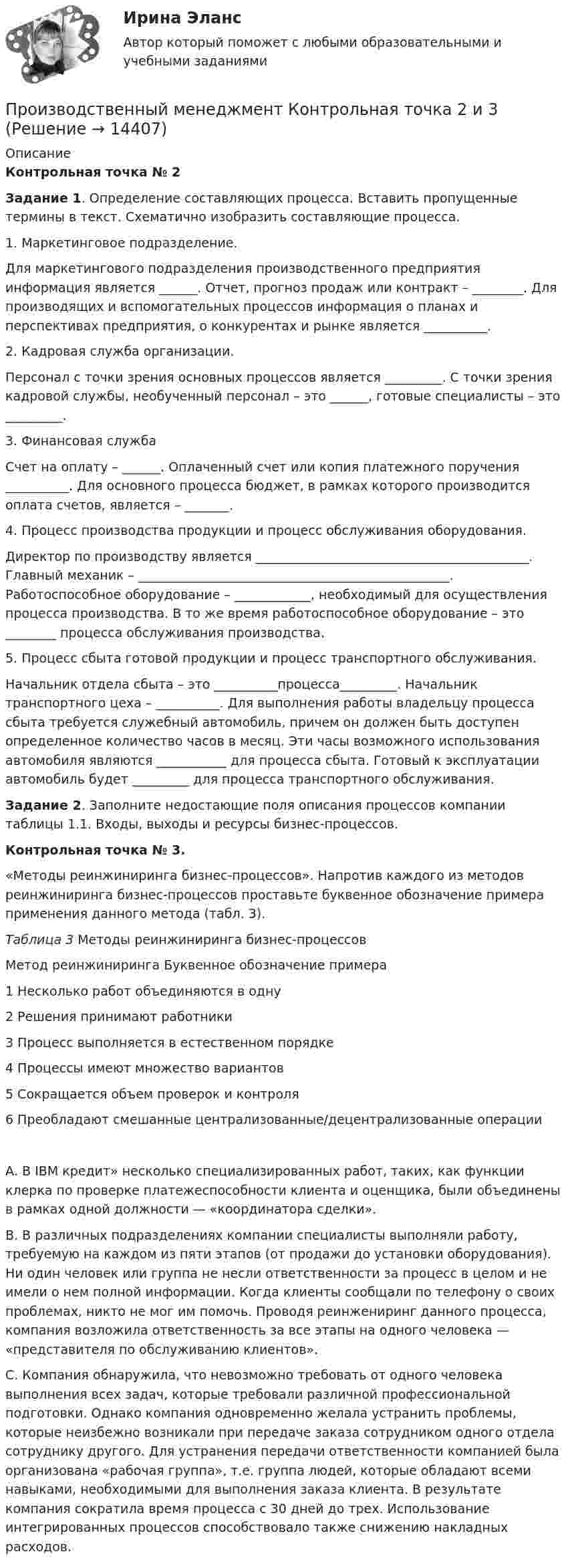      
          Описание
          Контрольная точка № 2 Задание 1. Определение составляющих процесса. Вставить пропущенные термины в текст. Схематично изобразить составляющие процесса. 1. Маркетинговое подразделение. Для маркетингового подразделения производственного предприятия информация является ______. Отчет, прогноз продаж или контракт – ________. Для производящих и вспомогательных процессов информация о планах и перспективах предприятия, о конкурентах и рынке является __________. 2. Кадровая служба организации. Персонал с точки зрения основных процессов является _________. С точки зрения кадровой службы, необученный персонал – это ______, готовые специалисты – это _________. 3. Финансовая служба Счет на оплату – ______. Оплаченный счет или копия платежного поручения __________. Для основного процесса бюджет, в рамках которого производится оплата счетов, является – _______. 4. Процесс производства продукции и процесс обслуживания оборудования. Директор по производству является ___________________________________________. Главный механик – _________________________________________________. Работоспособное оборудование – ____________, необходимый для осуществления процесса производства. В то же время работоспособное оборудование – это ________ процесса обслуживания производства. 5. Процесс сбыта готовой продукции и процесс транспортного обслуживания. Начальник отдела сбыта – это __________процесса_________. Начальник транспортного цеха – __________. Для выполнения работы владельцу процесса сбыта требуется служебный автомобиль, причем он должен быть доступен определенное количество часов в месяц. Эти часы возможного использования автомобиля являются ___________ для процесса сбыта. Готовый к эксплуатации автомобиль будет _________ для процесса транспортного обслуживания. Задание 2. Заполните недостающие поля описания процессов компании таблицы 1.1. Входы, выходы и ресурсы бизнес-процессов.Контрольная точка № 3.«Методы реинжиниринга бизнес-процессов». Напротив каждого из методов реинжиниринга бизнес-процессов проставьте буквенное обозначение примера применения данного метода (табл. 3). Таблица 3 	Методы реинжиниринга бизнес-процессов Метод реинжиниринга Буквенное обозначение примера   1  Несколько работ объединяются в одну   2 Решения принимают работники   3 Процесс выполняется в естественном порядке   4  Процессы имеют множество вариантов   5 Сокращается объем проверок и контроля   6 Преобладают смешанные централизованные/децентрализованные операции	А. В  IBM кредит» несколько специализированных работ, таких, как функции клерка по проверке платежеспособности клиента и оценщика, были объединены в рамках одной должности — «координатора сделки». 	B. В различных подразделениях компании специалисты выполняли работу, требуемую на каждом из пяти этапов (от продажи до установки оборудования). Ни один человек или группа не несли ответственности за процесс в целом и не имели о нем полной информации. Когда клиенты сообщали по телефону о своих проблемах, никто не мог им помочь. Проводя реинжениринг данного процесса, компания возложила ответственность за все этапы на одного человека — «представителя по обслуживанию клиентов». 	С. Компания обнаружила, что невозможно требовать от одного человека выполнения всех задач, которые требовали различной профессиональной подготовки. Однако компания одновременно желала устранить проблемы, которые неизбежно возникали при передаче заказа сотрудником одного отдела сотруднику другого. Для устранения передачи ответственности компанией была организована «рабочая группа», т.е. группа людей, которые обладают всеми навыками, необходимыми для выполнения заказа клиента. В результате компания сократила время процесса с 30 дней до трех. Использование интегрированных процессов способствовало также снижению накладных расходов.  
            
            
            Производственный менеджмент в гостиничном и ресторанном бизнесе.фг_БАК. Синергия. Ответы на ИТОГОВЫЙ ТЕСТ. На отлично!Производственный менеджмент Контрольная точка 2 и 3Производственный менеджмент ММУ 2023г.Производственный менеджмент Общий и стратегический менеджмент💯 Производственный менеджмент (ответы на тест Синергия / МОИ / МТИ / МосАП, сентябрь 2023)Производственный менеджмент. Синергия. Ответы на тест.Производственный менеджмент тест СинергияПроизводственный менеджмент в гостиничном и ресторанном бизнесе  СИНЕРГИЯПроизводственный менеджмент в гостиничном и ресторанном бизнесе// СИНЕРГИЯ//МОСап//МТИ//МОИ💯 Производственный менеджмент в гостиничном и ресторанном бизнесе [Тема 1-7] (ответы на тест Синергия / МОИ / МТИ / МосАП, декабрь 2023)💯 Производственный менеджмент в гостиничном и ресторанном бизнесе [Тема 1-7] (ответы на тест Синергия / МОИ / МТИ / МосАП, октябрь 2023)💯 Производственный менеджмент в гостиничном и ресторанном бизнесе [Тема 1-7] (ответы на тест Синергия / МОИ / МТИ / МосАП, январь 2024)Производственный менеджмент в гостиничном и ресторанном бизнесе (тест с ответами Синергия)Производственный менеджмент в гостиничном и ресторанном бизнесе (тест с ответами Синергия/МОИ/МТИ/МосАП)