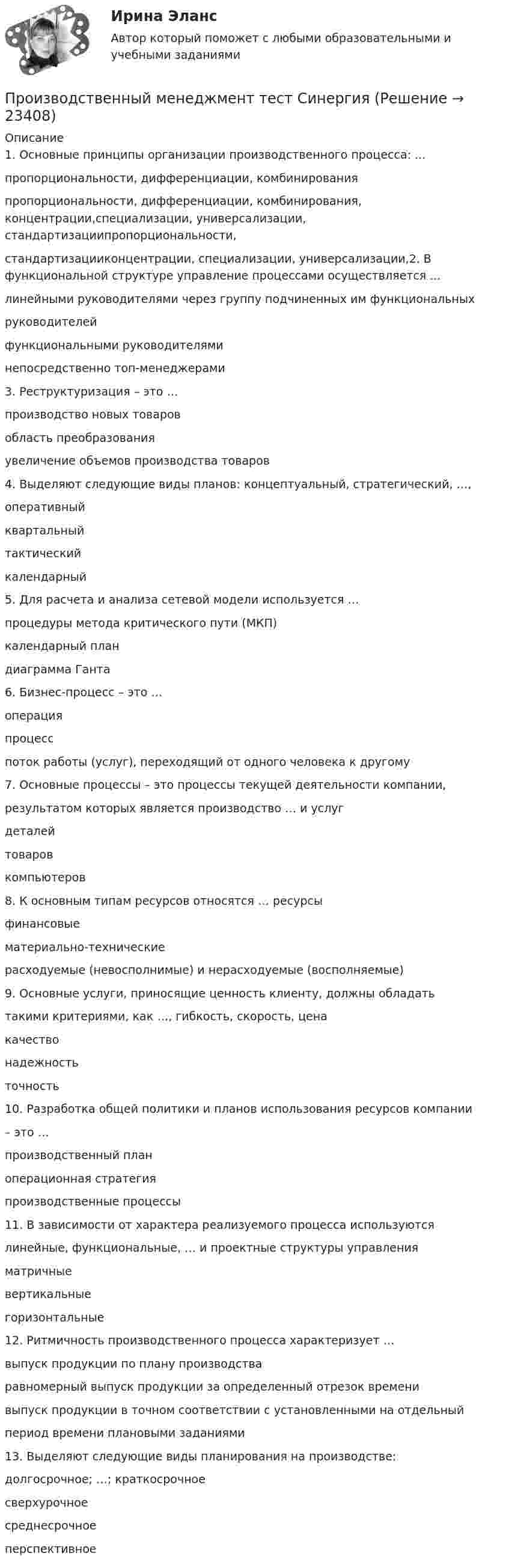      
          Описание
          1. Основные принципы организации производственного процесса: ...пропорциональности, дифференциации, комбинированияпропорциональности, дифференциации, комбинирования, концентрации,специализации, универсализации, стандартизациипропорциональности, стандартизацииконцентрации, специализации, универсализации,2. В функциональной структуре управление процессами осуществляется ...линейными руководителями через группу подчиненных им функциональныхруководителейфункциональными руководителяминепосредственно топ-менеджерами3. Реструктуризация – это …производство новых товаровобласть преобразованияувеличение объемов производства товаров4. Выделяют следующие виды планов: концептуальный, стратегический, …,оперативныйквартальныйтактическийкалендарный5. Для расчета и анализа сетевой модели используется …процедуры метода критического пути (МКП)календарный пландиаграмма Ганта6. Бизнес-процесс – это …операцияпроцесспоток работы (услуг), переходящий от одного человека к другому7. Основные процессы – это процессы текущей деятельности компании,результатом которых является производство … и услугдеталейтоваровкомпьютеров8. К основным типам ресурсов относятся … ресурсыфинансовыематериально-техническиерасходуемые (невосполнимые) и нерасходуемые (восполняемые)9. Основные услуги, приносящие ценность клиенту, должны обладатьтакими критериями, как …, гибкость, скорость, ценакачествонадежностьточность10. Разработка общей политики и планов использования ресурсов компании– это …производственный планоперационная стратегияпроизводственные процессы11. В зависимости от характера реализуемого процесса используютсялинейные, функциональные, … и проектные структуры управленияматричныевертикальныегоризонтальные12. Ритмичность производственного процесса характеризует …выпуск продукции по плану производстваравномерный выпуск продукции за определенный отрезок временивыпуск продукции в точном соответствии с установленными на отдельныйпериод времени плановыми заданиями13. Выделяют следующие виды планирования на производстве:долгосрочное; …; краткосрочноесверхурочноесреднесрочноеперспективное  
            
            
            Производственный менеджмент. Синергия. Ответы на тест.Производственный менеджмент тест СинергияПроизводственный менеджмент (тест с ответами Синергия/МОИ/ МТИ)💯 Производственный менеджмент.ти_ЭиЭ (ответы на тест Синергия / МОИ / МТИ / МосАП, январь 2024)💯 Производственный менеджмент.ти_ЭиЭ (ответы на тест Синергия / МТИ / МосАП, апрель 2023)⭐ Производственный менеджмент.ти_ЭиЭ (ответы на тест Синергия / МТИ / МосАП, декабрь 2022)💯 Производственный менеджмент.ти_ЭиЭ (ответы на тест Синергия / МТИ / МосАП, декабрь 2022)Производственный менеджмент в гостиничном и ресторанном бизнесе (тест с ответами Синергия)Производственный менеджмент в гостиничном и ресторанном бизнесе (тест с ответами Синергия/МОИ/МТИ/МосАП)Производственный менеджмент в гостиничном и ресторанном бизнесе (тест с ответами Синергия/МОИ/ МТИ /МОСАП)Производственный менеджмент в гостиничном и ресторанном бизнесе.фг_БАК. Синергия. Ответы на ИТОГОВЫЙ ТЕСТ. На отлично!Производственный менеджмент Контрольная точка 2 и 3Производственный менеджмент ММУ 2023г.Производственный менеджмент Общий и стратегический менеджмент