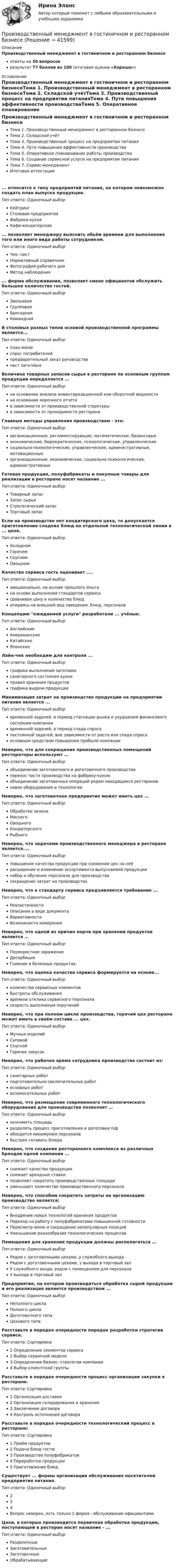      
          Описание
          Производственный менеджмент в гостиничном и ресторанном бизнесе ответы на 30 вопросоврезультат 77 баллов из 100 (итоговая оценка «Хорошо») 
          Оглавление
          Производственный менеджмент в гостиничном и ресторанном бизнесеТема 1. Производственный менеджмент в ресторанном бизнесеТема 2. Складской учётТема 3. Производственный процесс на предприятии питанияТема 4. Пути повышения эффективности производстваТема 5. Оперативное планирование работы производстваТема 6. Создание сервисной услуги на предприятии питанияТема 7. Сервис-менеджментИтоговая аттестация... относится к типу предприятий питания, на котором невозможно создать план выпуска продукции.Тип ответа: Одиночный выборКейтрингСтоловая предприятияФабрика-кухняКафе-кондитерская... позволяет менеджеру выяснить обьём времени для выполнения того или иного вида работы сотрудником.Тип ответа: Одиночный выборЧек- листНормативный справочникФотография рабочего дняМетод наблюдения... форма обслуживания, позволяет смене официантов обслужить большее количество гостей.Тип ответа: Одиночный выборЗвеньеваяГрупповаяБригаднаяКоманднаяВ столовых разных типов основой производственной программы является...Тип ответа: Одиночный выборплан-менюспрос потребителейпредварительный заказ руководствалист заготовокВеличина товарных запасов сырья в ресторане по основным группам продукции определяется …Тип ответа: Одиночный выборна основании анализа инвентаризационной или оборотной ведомостина основании марочного отчетав зависимости от производственной структурыв зависимости от проходимости ресторанаГлавные методы управления производством - это:Тип ответа: Одиночный выборорганизационные, регламентирующие, математические, балансовыеэкономические, бюрократические, психологические, управленческиесоциально-психологические, управленческие, административные, мотивационныеорганизационные, экономические, социально-психологические, административныеГотовая продукция, полуфабрикаты и покупные товары для реализации в ресторане носят название ...Тип ответа: Одиночный выборТоварный запасЗапас сырьяСтратегический запасТорговый запасЕсли на производстве нет кондитерского цеха, то допускается приготовление сладких блюд на отдельной технологической линии в ... цехе.Тип ответа: Одиночный выборХолодномГорячемСоусномОвощномКачество сервиса гость оценивает ....Тип ответа: Одиночный выборэмоционально, на основе прошлого опытана основе выполнения стандартов сервисасравнивая цену и количество блюдопираясь на внешний вид заведения, блюд, персоналаКонцепцию ожидаемой услуги разработали ... учёные.Тип ответа: Одиночный выборАнглийскиеАмериканскиеКитайскиеЯпонскиеЛайн-чек необходим для контроля ...Тип ответа: Одиночный выборграфика выполнения заготовоксанитарного состояния кухниправил хранения продуктовграфика выдачи продукцииМинимизация затрат на производство продукции на предприятии питания является ...Тип ответа: Одиночный выборвременной задачей, в период стагнации рынка и ухудшения финансового состояния компаниивременной задачей, в период спада спросапостоянной задачей, вне зависимости от роста или спада спросаосновным средством повышения прибыли компанииНеверно, что для сокращения производственных помещений рестораторы используют …Тип ответа: Одиночный выборобъединение заготовочного и доготовочного производстваперенос части производства на фабрику-кухнюобъединение заготовочных операций рядом находящихся ресторановновое оборудование и технологииНеверно, что заготовочное предприятие может иметь цех ...Тип ответа: Одиночный выборОбработки зелениМясногоОвощногоКондитерскогоРыбногоНеверно, что задачами производственного менеджера в ресторане является....Тип ответа: Одиночный выборповышение качества продукции при снижении цен на неёрасширение и изменение ассортимента выпускаемой продукциинабор и обучение персонала для производствасокращение затрат на производствоНеверно, что к стандарту сервиса предъявляется требование ...Тип ответа: Одиночный выборРеалистичностиОписания в виде документаВариативностиВозможности измеренияНеверно, что одной из причин порчи при хранении продуктов является …Тип ответа: Одиночный выборПерекрестное заражениеДесорбицияГниение в белковых продуктах.Неверно, что оценка качества сервиса формируется на основе...Тип ответа: Одиночный выборколичества сервисных элементовбыстроты обслуживаниявремени отклика сервисного персоналаскорость выполнения порученийНеверно, что при полном цикле производства, горячий цех ресторана может иметь в своём составе ... цех.Тип ответа: Одиночный выборМучных изделийСуповойСоуснойГорячих закусокНеверно, что рабочее время сотрудника производства состоит из:Тип ответа: Одиночный выборсанитарных работподготовительно-заключительных работосновных работвспомогательных работНеверно, что размещение современного технологического оборудования для производства позволяет …Тип ответа: Одиночный выборэкономить площадьразделять процесс приготовления и доготовки п\фобходится минимумом персоналабыстрее готовить блюдаНеверно, что создание ресторанного комплекса из различных брендов одной компании …Тип ответа: Одиночный выборснижает качество продукцииснижает арендные ставкипозволяет сократить производственные площадиуменьшает количество производственного персоналаНеверно, что способом сократить затраты на организацию производство является:Тип ответа: Одиночный выборВнедрение новых технологий хранения продуктовПереход на работу с полуфабрикатами повышенной готовностиПересмотр меню и сокращение непопулярных позицийУменьшение разнообразия технологических процессовПомещения для хранения продукции должны располагаться ...Тип ответа: Одиночный выборРядом с заготовочными цехами, у служебного выходаРядом с доготовочными цехами, у выхода в торговый залУ служебного входа, рядом с помещением для персоналаУ выхода в торговый залПредприятие, на котором производиться обработка сырой продукции и его реализация является производством ...Тип ответа: Одиночный выборНеполного циклаПолного циклаДоготовочного типаЦехового типаРасставьте в порядке очередности порядок разработки стратегии сервиса.Тип ответа: Сортировка1 Определение элементов сервиса2 Выбор сервисной модели3 Определение бизнес- стратегии компании4 Выбор клиентской группыРасставьте в порядке очередности процесс организации закупки в ресторане.Тип ответа: Сортировка1 Организация доставки2 Организация складирования и хранения3 Заключение договора4 Контроль исполнения договораРасставьте в порядке очередности технологический процесс в ресторане:Тип ответа: Сортировка1 Приём продуктов2 Подача блюд гостю3 Производство полуфабрикатов4 Переработка продукции5 Приготовление блюдСуществует ... формы организации обслуживания посетителей предприятия питания.Тип ответа: Одиночный выбор234Вопрос неверен, есть только 1 форма - обслуживание официантамиЦехи, в которых производится первичная обработка продукции, поступающей в ресторан носят название - ...Тип ответа: Одиночный выборРазделочныеЗаготовительныеЗаготовочныеОбрабатывающие 
            
            
            Производственный менеджмент.1.2. Практическое задание. ММУ. 2023г.Производственный менеджмент в гостиничном и ресторанном бизнесеПроизводственный менеджмент в гостиничном и ресторанном бизнесеПроизводственный менеджмент в гостиничном и ресторанном бизнесе / 30 вопросов⭐ Производственный менеджмент в гостиничном и ресторанном бизнесе (ответы на тест Синергия / МТИ / МосАП, май 2023)Производственный менеджмент в гостиничном и ресторанном бизнесе  СИНЕРГИЯПроизводственный менеджмент в гостиничном и ресторанном бизнесе// СИНЕРГИЯ//МОСап//МТИ//МОИПроизводственная функция в длинном периоде имеет вид 𝑄=𝐿0,5 𝐾0,5, где 𝐿  - количество человеко-часов, 𝐾  - количество машино-часов. Средняя производительность труда (𝐴𝑃𝐿) при использовании 9 машино-часов и 81 человеко-часаПроизводственная функция и эффект масштаба производстваПроизводственные стратегии (тест с ответами Синергия/МОИ/ МТИ)Производственные условия труда - это ...Производственные функции  история развития и внедрения в практикуПроизводственный конфликт в основном возникает из-запроизводственный менеджмент