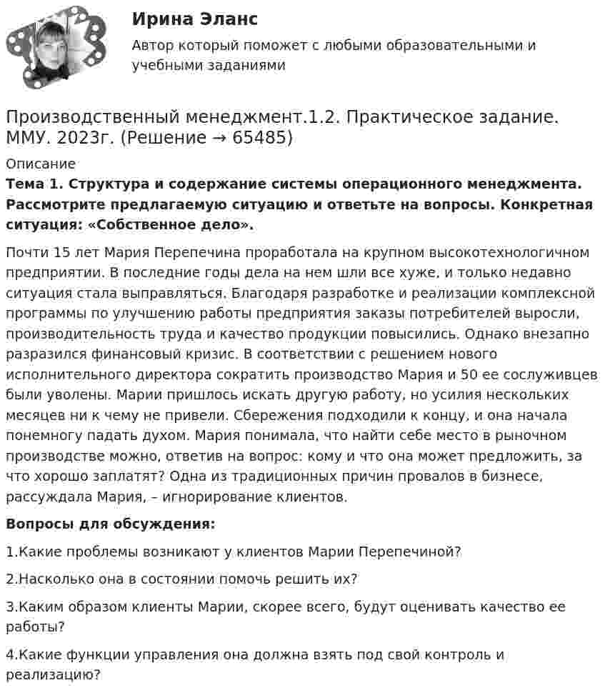      
            Описание
             Тема 1. Структура и содержание системы операционного менеджмента. Рассмотрите предлагаемую ситуацию и ответьте на вопросы. Конкретная ситуация: «Собственное дело». 	Почти 15 лет Мария Перепечина проработала на крупном высокотехнологичном предприятии. В последние годы дела на нем шли все хуже, и только недавно ситуация стала выправляться. Благодаря разработке и реализации комплексной программы по улучшению работы предприятия заказы потребителей выросли, производительность труда и качество продукции повысились. Однако внезапно разразился финансовый кризис. В соответствии с решением нового исполнительного директора сократить производство Мария и 50 ее сослуживцев были уволены. Марии пришлось искать другую работу, но усилия нескольких месяцев ни к чему не привели. Сбережения подходили к концу, и она начала понемногу падать духом. Мария понимала, что найти себе место в рыночном производстве можно, ответив на вопрос: кому и что она может предложить, за что хорошо заплатят? Одна из традиционных причин провалов в бизнесе, рассуждала Мария, – игнорирование клиентов.  Вопросы для обсуждения: 	1.Какие проблемы возникают у клиентов Марии Перепечиной? 	2.Насколько она в состоянии помочь решить их? 	3.Каким образом клиенты Марии, скорее всего, будут оценивать качество ее работы? 	4.Какие функции управления она должна взять под свой контроль и реализацию?   
            
            
            Производственный менеджментПроизводственный менеджмент.1.2. Практическое задание. ММУ. 2023г.Производственный менеджмент в гостиничном и ресторанном бизнесеПроизводственный менеджмент в гостиничном и ресторанном бизнесеПроизводственный менеджмент в гостиничном и ресторанном бизнесе / 30 вопросов⭐ Производственный менеджмент в гостиничном и ресторанном бизнесе (ответы на тест Синергия / МТИ / МосАП, май 2023)Производственный менеджмент в гостиничном и ресторанном бизнесе  СИНЕРГИЯПроизводственная функция в длинном периоде имеет вид Q=L0,5K0,5 , где L  – количество человеко-часов, K  – количестПроизводственная функция в длинном периоде имеет вид 𝑄=𝐿0,5 𝐾0,5, где 𝐿  - количество человеко-часов, 𝐾  - количество машино-часов. Средняя производительность труда (𝐴𝑃𝐿) при использовании 9 машино-часов и 81 человеко-часаПроизводственная функция и эффект масштаба производстваПроизводственные стратегии (тест с ответами Синергия/МОИ/ МТИ)Производственные условия труда - это ...Производственные функции  история развития и внедрения в практикуПроизводственный конфликт в основном возникает из-за