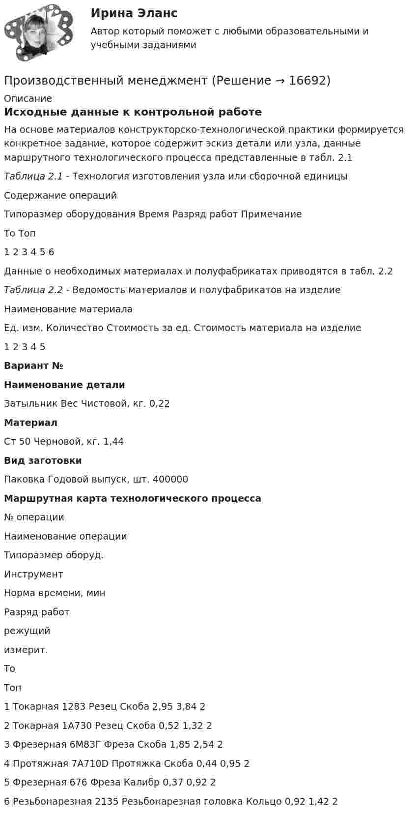     
          Описание
          Исходные данные к контрольной работе	На основе материалов конструкторско-технологической практики формируется конкретное задание, которое содержит эскиз детали или узла, данные маршрутного технологического процесса представленные в табл. 2.1Таблица 2.1 - Технология изготовления узла или сборочной единицы  Содержание операций Типоразмер оборудования Время Разряд работ Примечание   То Топ   1 2 3 4 5 6  	Данные о необходимых материалах и полуфабрикатах приводятся в табл. 2.2Таблица 2.2 - Ведомость материалов и полуфабрикатов на изделие  Наименование материала Ед. изм. Количество Стоимость за ед. Стоимость материала на изделие   1 2 3 4 5   Вариант №  Наименование  детали Затыльник Вес Чистовой, кг. 0,22 Материал Ст 50 Черновой, кг. 1,44 Вид заготовки Паковка Годовой выпуск, шт. 400000 Маршрутная карта технологического процесса   № операции Наименование операции Типоразмер оборуд. Инструмент Норма времени, мин Разряд работ   режущий измерит. То Топ   1 Токарная 1283 Резец Скоба 2,95 3,84 2   2 Токарная 1А730 Резец Скоба 0,52 1,32 2   3 Фрезерная 6М83Г Фреза Скоба 1,85 2,54 2   4 Протяжная 7А710D  Протяжка Скоба 0,44 0,95 2   5 Фрезерная  676 Фреза Калибр 0,37 0,92 2   6 Резьбонарезная 2135 Резьбонарезная головка Кольцо 0,92 1,42 2   
            
            
            производственный менеджментПроизводственный менеджментПроизводственный менеджмент.1.2. Практическое задание. ММУ. 2023г.Производственный менеджмент в гостиничном и ресторанном бизнесеПроизводственный менеджмент в гостиничном и ресторанном бизнесеПроизводственный менеджмент в гостиничном и ресторанном бизнесе / 30 вопросов⭐ Производственный менеджмент в гостиничном и ресторанном бизнесе (ответы на тест Синергия / МТИ / МосАП, май 2023)Производственная функция в длинном периоде имеет вид Q=2L0,5K0,5 , где L  – количество труда, K  – количество капитала. Предельная норма замещения капитала трудом при использовании 9 ед. капитала и 25 ед. труда равнаПроизводственная функция в длинном периоде имеет вид Q=L0,5K0,5 , где L  – количество человеко-часов, K  – количестПроизводственная функция в длинном периоде имеет вид 𝑄=𝐿0,5 𝐾0,5, где 𝐿  - количество человеко-часов, 𝐾  - количество машино-часов. Средняя производительность труда (𝐴𝑃𝐿) при использовании 9 машино-часов и 81 человеко-часаПроизводственная функция и эффект масштаба производстваПроизводственные стратегии (тест с ответами Синергия/МОИ/ МТИ)Производственные условия труда - это ...Производственные функции  история развития и внедрения в практику