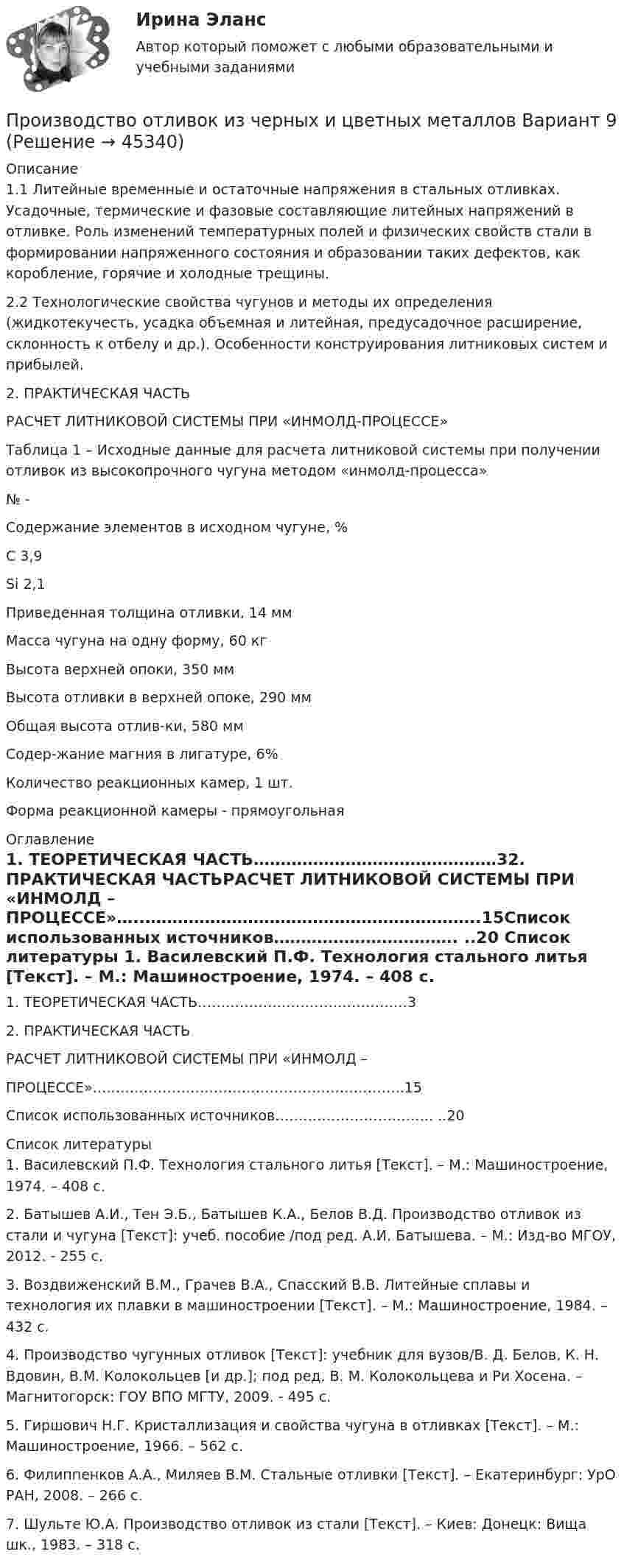      
            Описание
            1.1 Литейные временные и остаточные напряжения в стальных отливках. Усадочные, термические и фазовые составляющие литейных напряжений в отливке. Роль изменений температурных полей и физических свойств стали в формировании напряженного состояния и образовании таких дефектов, как коробление, горячие и холодные трещины.2.2	Технологические свойства чугунов и методы их определения (жидкотекучесть, усадка объемная и литейная, предусадочное расширение, склонность к отбелу и др.). Особенности конструирования литниковых систем и прибылей.2.       ПРАКТИЧЕСКАЯ ЧАСТЬРАСЧЕТ ЛИТНИКОВОЙ СИСТЕМЫ ПРИ «ИНМОЛД-ПРОЦЕССЕ»	Таблица 1 – Исходные данные для расчета литниковой системы при получении отливок из высокопрочного чугуна методом «инмолд-процесса»  № - Содержание элементов в исходном чугуне, % С  3,9 Si 2,1 Приведенная толщина отливки, 14 мм Масса чугуна на одну форму, 60 кг Высота верхней опоки,  350 мм Высота отливки в верхней опоке,  290 мм Общая высота отлив-ки, 580 мм Содер-жание магния в лигатуре, 6% Количество реакционных камер, 1 шт. Форма реакционной камеры -  прямоугольная  
            Оглавление
            1.	ТЕОРЕТИЧЕСКАЯ ЧАСТЬ………………………………………32.	ПРАКТИЧЕСКАЯ ЧАСТЬРАСЧЕТ  ЛИТНИКОВОЙ  СИСТЕМЫ  ПРИ «ИНМОЛД – ПРОЦЕССЕ»…..……………………………………………………..15Список использованных источников……………………………. ..20 
            Список литературы
            	1. Василевский П.Ф. Технология стального литья [Текст]. – М.: Машиностроение, 1974. – 408 с.	2. Батышев А.И., Тен Э.Б., Батышев К.А., Белов В.Д. Производство отливок из стали и чугуна [Текст]: учеб. пособие /под ред. А.И. Батышева. – М.: Изд-во МГОУ, 2012. - 255 с.	3.  Воздвиженский В.М., Грачев В.А., Спасский В.В. Литейные сплавы и технология их плавки в машиностроении [Текст]. – М.: Машиностроение, 1984. – 432 с.	4. Производство чугунных отливок [Текст]: учебник для вузов/В. Д. Белов, К. Н. Вдовин, В.М. Колокольцев [и др.]; под ред. В. М. Колокольцева и Ри Хосена. – Магнитогорск: ГОУ ВПО МГТУ, 2009. - 495 с.	5.  Гиршович Н.Г. Кристаллизация и свойства чугуна в отливках [Текст]. – М.: Машиностроение, 1966. – 562 с.	6. Филиппенков А.А., Миляев В.М. Стальные отливки [Текст]. – Екатеринбург: УрО РАН, 2008. – 266 с.	7. Шульте Ю.А. Производство отливок из стали [Текст]. – Киев: Донецк: Вища шк., 1983. – 318 с.
            
            
            Производство общественных благ в рамках постконституционного договора (по работе Дж.Бьюкенена «Границы свободы»)Производство отливок из черных и цветных металлов Вариант 9Производство полипропиленовых плоских нитейПроизводство продукта В монополизировано компанией. Какую цену назначает компания, если ее общие издержки по производству продукта равны C(q)=590+3q, где q – объем выпуска, тыс. шт., а эластичность спроса по цене равна EPq=-3,2Производство сварных конструкций 100 вопросов (тест с ответами) 82%Производство сварных конструкций (тест с ответами) 94%Производство строительного стекла состоит из следующих основных операции:⭐ Производственный менеджмент.ти_ЭиЭ (ответы на тест Синергия / МТИ / МосАП, декабрь 2022)💯 Производственный менеджмент.ти_ЭиЭ (ответы на тест Синергия / МТИ / МосАП, декабрь 2022)Производственный процесс организации состоит из трех переделов. В учетной политике организации установлено, что бухгалтерский учет осуществляется с использованием счета 21 «Полуфабрикаты собственного производства». В марте текущего года в ООО «Олимп» было начато и изготовлено 63 изделия, 50 из которых были проданы.Производственный травматизм и  профессиональные заболевания сферы гостеприимства и общественного  питанияПроизводство в арбитражном суде первой инстанции   Производство дознанияПроизводство и первичная переработка продукции птицеводства (УрИПКиП)