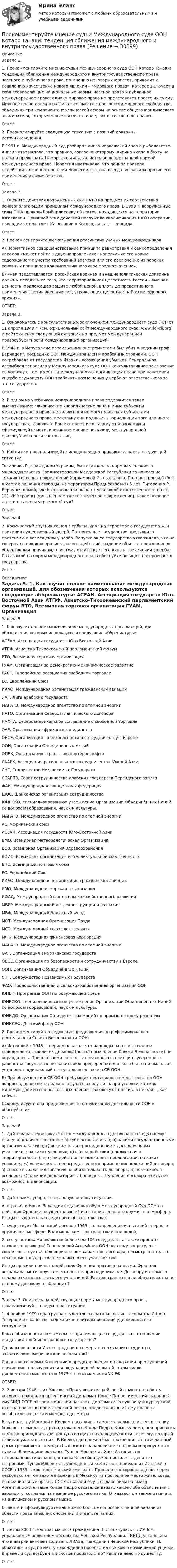      
          Описание
          	Задача 1. 	1. Прокомментируйте мнение судьи Международного суда ООН Котаро Танаки: тенденция сближения международного и внутригосударственного права, частного и публичного права, по мнению некоторых юристов, приводит к появлению качественно нового явления – «мирового права», которое включает в себя «совпадающие национальные нормы, частное право и публичное международное право; однако мировое право не представляет просто их сумму. Мировое право должно развиваться вместе с прогрессом мирового сообщества, объединяя три компонента юридической сферы на основе общего юридического знаменателя, которым является не что иное, как естественное право».	Ответ:	2. Проанализируйте следующую ситуацию с позиций доктрины источниковедения. 	В 1951 г. Международный суд разбирал англо-норвежский спор о рыболовстве. Англия утверждала, что правило, согласно которому ширина входа в бухту не должна превышать 10 морских миль, является общепризнанной нормой международного права. Норвегия настаивала, что данное правило недействительно в отношении Норвегии, т.к. она всегда возражала против его применения у своих берегов. 	Ответ:	Задача 2. 	1. Оцените действия вооруженных сил НАТО на предмет их соответствия основополагающим принципам международного права. В 1999 г. вооруженные силы США провели бомбардировку объектов, находящихся на территории Югославии. Причиной этих действий послужила квалификация НАТО операций, проводимых властями Югославии в Косово, как акт геноцида. 	Ответ:	2. Прокомментируйте высказывания российских ученых-международников. 	А) Нормативное совершенствование принципа равноправия и самоопределения народов «может пойти в двух направлениях - наполнение его новым содержанием с учетом требований времени или его исключение из перечня основных принципов как выполнившего свое предназначение».	Б) «Как представляется, российская военная и внешнеполитическая доктрина должны исходить из того, что территориальная целостность России – высшая ценность, подлежащая защите любой ценой, вплоть до превентивного применения против внешних сил, угрожающих целостности России, ядерного оружия». 	ОТВЕТ:	Задача 3. 	1. Ознакомьтесь с консультативным заключением Международного суда ООН от 11 апреля 1949 г. (см. официальный сайт Международного суда: www. icj-cij/org) и дайте оценку следующей ситуации на предмет международной правосубъектности международных организаций. 	В 1948 г. в Иерусалиме израильскими экстремистами был убит шведский граф Бернадотт, посредник ООН между Израилем и арабскими странами. ООН потребовала от государства Израиль возмещения убытков. Генеральная Ассамблея запросила у Международного суда ООН консультативное заключение по вопросу о том, имеет ли международная организация право при нанесении ущерба служащему ООН требовать возмещения ущерба от ответственного за это государства.	Ответ:	2. В одном из учебников международного права содержится такое высказывание: «Физические и юридические лица и иные субъекты международного права не являются и не могут являться субъектами международного права, поскольку они подчинены юрисдикции того или иного государства». Изложите Ваше отношение к такому утверждению и сформулируйте мотивированное мнение по поводу международной правосубъектности частных лиц. 	Ответ:	3. Найдите и проанализируйте международно-правовые аспекты следующей ситуации. 	Титаренко Р., гражданин Украины, был осужден по нормам уголовного законодательства Приднестровской Молдавской Республики за нанесение тяжких телесных повреждений Харламовой С., гражданке Приднестровья.Отбыв в местах лишения свободы (на территории Приднестровья) 6 лет, Титаренко Р. Вернулся домой, где был вновь привлечен к уголовной ответственности по ст. 121 УК Украины (умышленное тяжкое телесное повреждение). Какое решение должен вынести украинский суд? 	Ответ:	Задача 4 	2. Космический спутник сошел с орбиты, упал на территорию государства А. и причинил существенный ущерб. Потерпевшее государство предъявило претензию о возмещении ущерба. Запускающее государство утверждало, что не совершало никаких противоправных действий, падение объекта произошло по объективным причинам, а поэтому отсутствует его вина в причинении ущерба. Со ссылкой на нормы международного права обоснуйте позицию потерпевшего государства. 	Ответ: 
          Оглавление
          	Задача 5. 	1. Как звучит полное наименование международных организаций, для обозначения которых используются следующие аббревиатуры: 	АСЕАН, Ассоциация государств Юго-Восточной Азии	АТПФ, Азиатско-Тихоокеанский парламентский форум	ВТО, Всемирная торговая организация	ГУАМ, Организация за демократию и экономическое развитие	ЕАСТ, Европейская ассоциация свободной торговли	ЕС, Европейский Союз	ИКАО, Международная организация гражданской авиации	ЛАГ, Лига арабских государств	МАГАТЭ, Международное агентство по атомной энергии	НАТО, Организация Североатлантического договора	НАФТА, Североамериканское соглашение о свободной торговле	ОАЕ, Организация африканского единства	ОБСЕ, Организация по безопасности и сотрудничеству в Европе	ООН, Организация Объединённых Наций	ОПЕК, Организация стран — экспортёров нефти	СААРК, Ассоциация регионального сотрудничества Южной Азии	СНГ, Содружество Независимых Государств	ССАГПЗ, Совет сотрудничества арабских государств Персидского залива	ФАИ, Международная авиационная федерация	ШОС, Шанхайская организация сотрудничества	ЮНЕСКО, специализированное учреждение Организации Объединённых Наций по вопросам образования, науки и культуры.	МАГАТЭ. Международное агентство по атомной энергии 	АС, Африканский союз	АСЕАН, Ассоциация государств Юго-Восточной Азии	ВМО, Всемирная Метеорологическая Организация	ВОЗ, Всемирная Организация Здравоохранения	ВОИС, Всемирная организация интеллектуальной собственности	ВПС, Всемирный почтовый союз	ЕС, Европейский Союз	ИКАО, Международная организация гражданской авиации	ИМО, Международная морская организация	ИФАД, Международный фонд сельскохозяйственного развития	МБРР, Международный банк реконструкции и развития	МВФ, Международный Валютный Фонд	МОТ, Международная Организация Труда	МСЭ, Международный союз электросвязи	МФК, Международная финансовая корпорация	МАГАТЭ. Международное агентство по атомной энергии	ОАГ, Организация американских государств	ОБСЕ. Организация по безопасности и сотрудничеству в Европе	ООН, Организация Объединённых Наций	СНГ, Содружество Независимых Государств	ФАО, Продовольственная и сельскохозяйственная организация ООН	ЮНЕП, Программа ООН по окружающей среде	ЮНЕСКО, специализированное учреждение Организации Объединённых Наций по вопросам образования, науки и культуры.	ЮНИДО, Организация Объединённых Наций по промышленному развитию	ЮНИСЕФ, Детский фонд ООН	2. Прокомментируйте следующие предложения по реформированию деятельности Совета Безопасности ООН: 	А) Истекший с 1945 г. период показал, что надежды на ответственное поведение т.н. «великих держав» (постоянных членов Совета Безопасности) не оправдались. Пришло время полностью реализовать принцип суверенного равенства государств без каких-либо преференций для кого бы то ни было, т.е. установить одинаковый статус для всех членов СБ ООН. 	Б) При обсуждении в СБ ООН требующих неотложного вмешательства ООН вопросов, право вето должно вступать в силу лишь при условии, что как минимум двое из его постоянных членов проголосуют против, а не один , как сейчас. 	Сформулируйте два предложения по оптимизации деятельности ООН и обоснуйте их.	Ответ:	Задача 6. 	1. Дайте характеристику любого международного договора по следующему плану: а) количество сторон; б) субъектный состав; в) какими государственными органами заключен; г) возможно ли присоединение к договору новых участников; на каких условиях; д) сфера действия (предметная и территориальная); е) срок действия; возможность пролонгации; на каких условиях; ж) возможность непосредственного применения положений договора; з) способ выражения согласия на обязательность договора; и) возможность оговорок; к) наличие депозитария; л) порядок вступления договора в силу; м) возможность денонсации. 	Ответ:	3. Дайте международно-правовую оценку ситуации. 	Австралия и Новая Зеландия подали жалобу в Международный Суд ООН на действия Франции, осуществлявшей испытания ядерного оружия в атмосфере. Истцы ссылались на следующие обстоятельства: 	1. существует Московский договор 1963 г. о запрещении испытаний ядерного оружия в атмосфере. В космическом пространстве и под водой; 	2. его участниками являются более чем 100 государств, а также принято несколько резоюций Генеральной Ассамблеи ООН по этому вопросу, что свидетельствует об общепризнанном характере договора, несмотря на то, что некоторые государства не являются его участниками. 	Истцы просили признать действия Франции противоправными. Франция возражала, мотивируя тем, что она не присоединилась к Договору и с самого начала отказалась стать его участницей. Распространяются ли обязательства по данному договору на Францию? 	Ответ:	Задача 7. Опираясь на действующие нормы международного права, проанализируйте следующие ситуации. 	1. 4 ноября 1979 года группа студентов захватила здание посольства США в Тегеране и в качестве заложников длительное время удерживала его сотрудников. 	Какие обязанности возложены на принимающее государство в отношении представителей иностранного государства? 	Должны ли власти Ирана предпринять меры по наказанию студентов, захвативших американское посольство? 	Сопоставьте нормы Конвенции о предотвращении и наказании преступлений против лиц, пользующихся международной защитой, в том числе дипломатических агентов 1973 г. с положениями УК РФ.	ОТВЕТ:	2. 2 января 1948 г. из Москвы в Прагу вылетел рейсовый самолет, на борту которого находился аргентинский дипломат Конде Педро, имевший выданный ему МИД СССР дипломатический паспорт, дипломатическую визу и курьерский лист на провоз дипломатической почты, предоставлявший ему право на освобождение от таможенного досмотра. 	В пути между Москвой и Киевом пассажиры самолета услышали стук в стенку большого чемодана, принадлежащего Конде Педро. Крышку чемодана пришлось немного приподнять для доступа воздуха находящемуся там человеку, который начинал уже задыхаться. В Киеве, где должен был производиться таможенный досмотр самолета, чемодан был вскрыт начальником контрольно-пропускного пункта. В чемодане оказался Туньон Альбертас Хосе Антонио, по национальности испанец, а также был обнаружен пистолет с девятью патронами. ТуньонАльбертас, убежденный коммунист, приехал из Испании в СССР в 1939 г. как политический эмигрант. Приняли его хорошо, однако через несколько лет он захотел выехать в Мексику на постоянное место жительства, но официальные органы СССР отказали ему в выдаче визы на выезд. Аргентинский атташе Конде Педро отказался давать какие-либо объяснения в аэропорту, ссылаясь на незнание русского языка. Отказался он также отвечать на английском и русском языках. 	Выявите и сформулируйте как можно больше вопросов к данной задаче из области права внешних сношений и ответьте на них. 	Ответ:	4. Летом 2003 г. частная машина гражданина П. столкнулась с ЛИАЗом, управляемым водителем посольства Чешской Республики. ГИБДД установила, что в аварии виновен водитель ЛИАЗа, гражданин Чешской Республики. П. обратился в суд по месту нахождения посольства с иском о возмещении ущерба. Вправе ли суд возбудить исковое производство? Решите дело по существу.	Ответ: 
            
            
            Проклятие рода КеннедиПрокомментируйте мнение судьи Международного суда ООН Котаро Танаки: тенденция сближения международного и внутригосударственного праваПрокуратура N-ской области вынесла протест о нарушениях, допущенных руководством области при установлении транспортного налога.Прокуратура города Севастополя с привлечением специалистов федеральной миграционной службы России провела проверку исполнения миграционного законодательства. В январе 2019 г. Прокуратурой проведена проверка соблюдения законодательства о противодействии коррупции, в части обеспечения доступа к информации о деятельности органов местного самоуправления в муниципальном образовании – Вьюгинский сельсовет Барабинского района ... прокурора - это реагирование на правовой акт, который противоречит закону, с требованием о приведении его в соответствие с действующим законодательством либо же о его отменеПрокурор Борской краевой прокуратуры старший советник юстиции Соколов направил уголовное дело в отношении Сидорова в совершении Производство, транспорт и хранение сжиженных углеводородных газов. EDUCONПроизвольная плоская система сил Вариант6-7-12Произвольная пространственная система сил Вармант 6-7-12Произвольное ограничение прав субъектов социально-трудовых отношений относится к типуПроисхождение,  функции и сущность денегПройдя ускоряющую разность потенциалов 3,52 кВ, электрон влетел в однородное магнитное поле перпендикулярно линиям индукции. Индукция поля 0,01 Тл, радиус траектории 2 см. Определить отношение заряда к массе электрона.Прокладка внутренних канализационных сетей не допускается: Выберите один ответ: a.В полу и стенах кухонь. b.По стенам подвалов. c.Под потолком, в стенах и полу жилых комнат. d.Под потолком санузлов. e.По колоннам и фермам цехов промпредприятий.