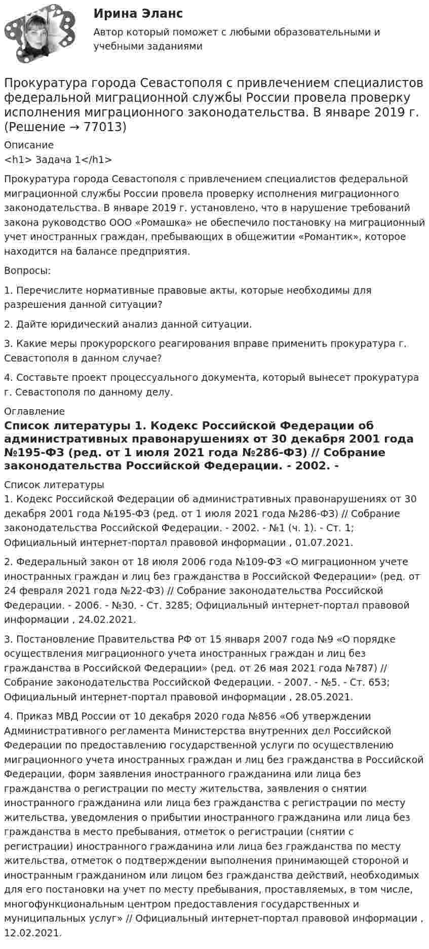      
            Описание
            <h1>	Задача 1</h1> 	Прокуратура города Севастополя с привлечением специалистов федеральной миграционной службы России провела проверку исполнения миграционного законодательства. В январе 2019 г. установлено, что в нарушение требований закона руководство ООО «Ромашка» не обеспечило постановку на миграционный учет иностранных граждан, пребывающих в общежитии «Романтик», которое находится на балансе предприятия.	Вопросы: 	1. Перечислите нормативные правовые акты, которые необходимы для разрешения данной ситуации?	2. Дайте юридический анализ данной ситуации.	3. Какие меры прокурорского реагирования вправе применить прокуратура г. Севастополя в данном случае?	4. Составьте проект процессуального документа, который вынесет прокуратура г. Севастополя по данному делу.  
            Оглавление
              
            Список литературы
            	1.        Кодекс Российской Федерации об административных правонарушениях от 30 декабря 2001 года №195-ФЗ (ред. от 1 июля 2021 года №286-ФЗ) // Собрание законодательства Российской Федерации. - 2002. - №1 (ч. 1). - Ст. 1; Официальный интернет-портал правовой информации , 01.07.2021.	2.        Федеральный закон от 18 июля 2006 года №109-ФЗ «О миграционном учете иностранных граждан и лиц без гражданства в Российской Федерации» (ред. от 24 февраля 2021 года №22-ФЗ) // Собрание законодательства Российской Федерации. - 2006. - №30. - Ст. 3285; Официальный интернет-портал правовой информации , 24.02.2021.	3.        Постановление Правительства РФ от 15 января 2007 года №9 «О порядке осуществления миграционного учета иностранных граждан и лиц без гражданства в Российской Федерации» (ред. от 26 мая 2021 года №787) // Собрание законодательства Российской Федерации. - 2007. - №5. - Ст. 653; Официальный интернет-портал правовой информации , 28.05.2021.	4.        Приказ МВД России от 10 декабря 2020 года №856 «Об утверждении Административного регламента Министерства внутренних дел Российской Федерации по предоставлению государственной услуги по осуществлению миграционного учета иностранных граждан и лиц без гражданства в Российской Федерации, форм заявления иностранного гражданина или лица без гражданства о регистрации по месту жительства, заявления о снятии иностранного гражданина или лица без гражданства с регистрации по месту жительства, уведомления о прибытии иностранного гражданина или лица без гражданства в место пребывания, отметок о регистрации (снятии с регистрации) иностранного гражданина или лица без гражданства по месту жительства, отметок о подтверждении выполнения принимающей стороной и иностранным гражданином или лицом без гражданства действий, необходимых для его постановки на учет по месту пребывания, проставляемых, в том числе, многофункциональным центром предоставления государственных и муниципальных услуг» // Официальный интернет-портал правовой информации , 12.02.2021. 
            
            
            Прокуратура N-ской области вынесла протест о нарушениях, допущенных руководством области при установлении транспортного налога.Прокуратура города Севастополя с привлечением специалистов федеральной миграционной службы России провела проверку исполнения миграционного законодательства. В январе 2019 г. Прокуратурой проведена проверка соблюдения законодательства о противодействии коррупции, в части обеспечения доступа к информации о деятельности органов местного самоуправления в муниципальном образовании – Вьюгинский сельсовет Барабинского района ... прокурора - это реагирование на правовой акт, который противоречит закону, с требованием о приведении его в соответствие с действующим законодательством либо же о его отменеПрокурор Борской краевой прокуратуры старший советник юстиции Соколов направил уголовное дело в отношении Сидорова в совершении Прокурор в гражданском процессе задачиПрокурор  в  суде  в  качестве  доказательств,  подтверждающих  вину подсудимого, ссылался на свидетельские показания С. и П., на результаты опознания подсудимого потерпевшим, Произвольная пространственная система сил Вармант 6-7-12Произвольное ограничение прав субъектов социально-трудовых отношений относится к типуПроисхождение,  функции и сущность денегПройдя ускоряющую разность потенциалов 3,52 кВ, электрон влетел в однородное магнитное поле перпендикулярно линиям индукции. Индукция поля 0,01 Тл, радиус траектории 2 см. Определить отношение заряда к массе электрона.Прокладка внутренних канализационных сетей не допускается: Выберите один ответ: a.В полу и стенах кухонь. b.По стенам подвалов. c.Под потолком, в стенах и полу жилых комнат. d.Под потолком санузлов. e.По колоннам и фермам цехов промпредприятий.Прокладка внутренних канализационных сетей не допускается: ТулГУПроклятие рода Кеннеди