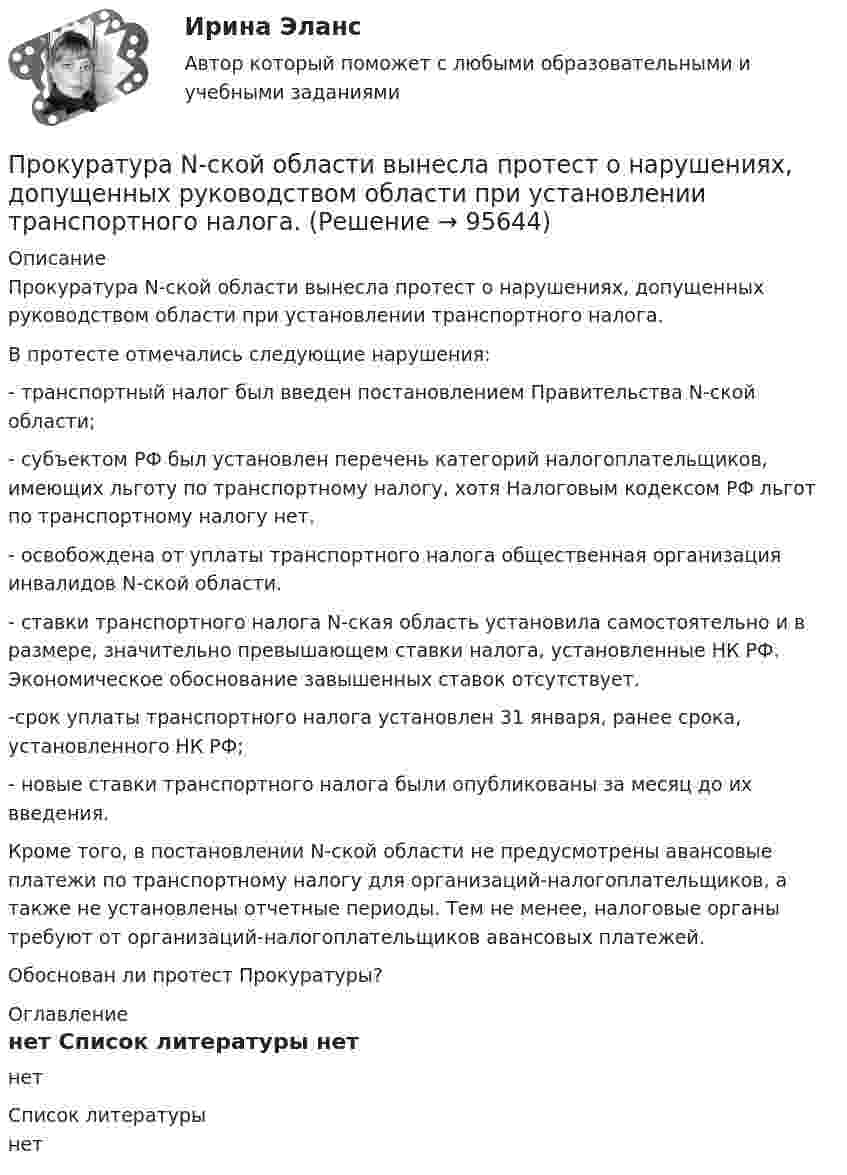      
            Описание
            	Прокуратура N-ской области вынесла протест о нарушениях, допущенных руководством области при установлении транспортного налога.	В протесте отмечались следующие нарушения:	- транспортный налог был введен постановлением Правительства N-ской области;	- субъектом РФ был установлен перечень категорий налогоплательщиков, имеющих льготу по транспортному налогу, хотя Налоговым кодексом РФ льгот по транспортному налогу нет.	- освобождена от уплаты транспортного налога общественная организация инвалидов N-ской области.	- ставки транспортного налога N-ская область установила самостоятельно и в размере, значительно превышающем ставки налога, установленные НК РФ. Экономическое обоснование завышенных ставок отсутствует.	-срок уплаты транспортного налога установлен 31 января, ранее срока, установленного НК РФ;	- новые ставки транспортного налога были опубликованы за месяц до их введения.	Кроме того, в постановлении N-ской области не предусмотрены авансовые платежи по транспортному налогу для организаций-налогоплательщиков, а также не установлены отчетные периоды. Тем не менее, налоговые органы требуют от организаций-налогоплательщиков авансовых платежей.	Обоснован ли протест Прокуратуры? 
            Оглавление
            нет 
            Список литературы
            нет 
            
            
            Прокомментируйте мнение судьи Международного суда ООН Котаро Танаки: тенденция сближения международного и внутригосударственного праваПрокуратура N-ской области вынесла протест о нарушениях, допущенных руководством области при установлении транспортного налога.Прокуратура города Севастополя с привлечением специалистов федеральной миграционной службы России провела проверку исполнения миграционного законодательства. В январе 2019 г. Прокуратурой проведена проверка соблюдения законодательства о противодействии коррупции, в части обеспечения доступа к информации о деятельности органов местного самоуправления в муниципальном образовании – Вьюгинский сельсовет Барабинского района ... прокурора - это реагирование на правовой акт, который противоречит закону, с требованием о приведении его в соответствие с действующим законодательством либо же о его отменеПрокурор Борской краевой прокуратуры старший советник юстиции Соколов направил уголовное дело в отношении Сидорова в совершении Прокурор в гражданском процессе задачиПроизвольная плоская система сил Вариант6-7-12Произвольная пространственная система сил Вармант 6-7-12Произвольное ограничение прав субъектов социально-трудовых отношений относится к типуПроисхождение,  функции и сущность денегПройдя ускоряющую разность потенциалов 3,52 кВ, электрон влетел в однородное магнитное поле перпендикулярно линиям индукции. Индукция поля 0,01 Тл, радиус траектории 2 см. Определить отношение заряда к массе электрона.Прокладка внутренних канализационных сетей не допускается: Выберите один ответ: a.В полу и стенах кухонь. b.По стенам подвалов. c.Под потолком, в стенах и полу жилых комнат. d.Под потолком санузлов. e.По колоннам и фермам цехов промпредприятий.Прокладка внутренних канализационных сетей не допускается: ТулГУ