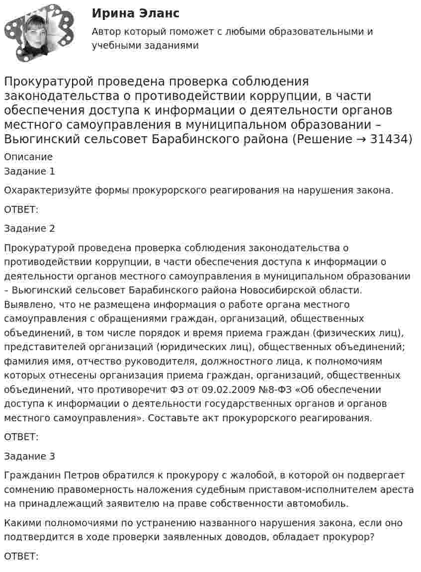      
          Описание
          Задание 1Охарактеризуйте формы прокурорского реагирования на нарушения закона. ОТВЕТ:Задание 2Прокуратурой проведена проверка соблюдения законодательства о противодействии коррупции, в части обеспечения доступа к информации о деятельности органов местного самоуправления в муниципальном образовании – Вьюгинский сельсовет Барабинского района Новосибирской области. Выявлено, что не размещена информация о работе органа местного самоуправления с обращениями граждан, организаций, общественных объединений, в том числе порядок и время приема граждан (физических лиц),  представителей организаций (юридических лиц), общественных объединений; фамилия имя, отчество руководителя, должностного лица, к полномочиям которых отнесены организация приема граждан, организаций, общественных объединений, что противоречит ФЗ от 09.02.2009 №8-ФЗ «Об обеспечении доступа к информации о деятельности государственных органов и органов местного самоуправления». Составьте акт прокурорского реагирования.ОТВЕТ:Задание 3Гражданин Петров обратился к прокурору с жалобой, в которой он подвергает сомнению правомерность наложения судебным приставом-исполнителем ареста на принадлежащий заявителю на праве собственности автомобиль.Какими полномочиями по устранению названного нарушения закона, если оно подтвердится в ходе проверки заявленных доводов, обладает прокурор?ОТВЕТ:  
            
            
            Прокуратура города Севастополя с привлечением специалистов федеральной миграционной службы России провела проверку исполнения миграционного законодательства. В январе 2019 г. Прокуратурой проведена проверка соблюдения законодательства о противодействии коррупции, в части обеспечения доступа к информации о деятельности органов местного самоуправления в муниципальном образовании – Вьюгинский сельсовет Барабинского района ... прокурора - это реагирование на правовой акт, который противоречит закону, с требованием о приведении его в соответствие с действующим законодательством либо же о его отменеПрокурор Борской краевой прокуратуры старший советник юстиции Соколов направил уголовное дело в отношении Сидорова в совершении Прокурор в гражданском процессе задачиПрокурор  в  суде  в  качестве  доказательств,  подтверждающих  вину подсудимого, ссылался на свидетельские показания С. и П., на результаты опознания подсудимого потерпевшим, Прокурор вынес директору химического комбината предписание об устранении нарушений, связанных с загрязнением воздуха выбросами цианида. Произвольное ограничение прав субъектов социально-трудовых отношений относится к типуПроисхождение,  функции и сущность денегПройдя ускоряющую разность потенциалов 3,52 кВ, электрон влетел в однородное магнитное поле перпендикулярно линиям индукции. Индукция поля 0,01 Тл, радиус траектории 2 см. Определить отношение заряда к массе электрона.Прокладка внутренних канализационных сетей не допускается: Выберите один ответ: a.В полу и стенах кухонь. b.По стенам подвалов. c.Под потолком, в стенах и полу жилых комнат. d.Под потолком санузлов. e.По колоннам и фермам цехов промпредприятий.Прокладка внутренних канализационных сетей не допускается: ТулГУПроклятие рода КеннедиПрокомментируйте мнение судьи Международного суда ООН Котаро Танаки: тенденция сближения международного и внутригосударственного права