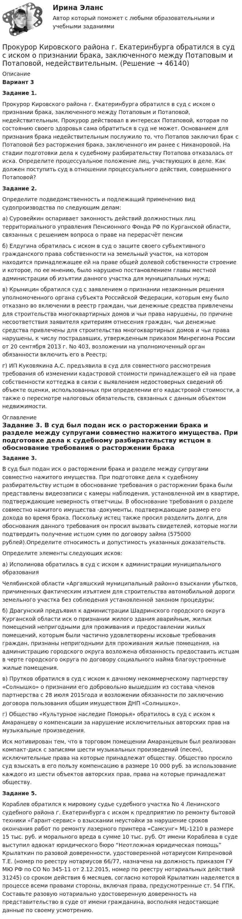      
            Описание
             Вариант 3 Задание 1.	Прокурор Кировского района г. Екатеринбурга обратился в суд с иском о признании брака, заключенного между Потаповым и Потаповой, недействительным. Прокурор действовал в интересах Потаповой, которая по состоянию своего здоровья сама обратиться в суд не может. Основанием для признания брака недействительным послужило то, что Потапов заключил брак с Потаповой без расторжения брака, заключенного им ранее с Никаноровой. На стадии подготовки дела к судебному разбирательству Потапова отказалась от иска. Определите процессуальное положение лиц, участвующих в деле. Как должен поступить суд в отношении процессуального действия, совершенного Потаповой? Задание 2.	Определите подведомственность и подлежащий применению вид судопроизводства по следующим делам:	а) Суровейкин оспаривает законность действий должностных лиц территориального управления Пенсионного Фонда РФ по Курганской области, связанных с решением вопроса о праве на перерасчёт пенсии	б) Елдугина обратилась с иском в суд о защите своего субъективного гражданского права собственности на земельный участок, на котором находится принадлежащее ей на праве общей долевой собственности строение и которое, по ее мнению, было нарушено постановлением главы местной администрации об изъятии данного участка для муниципальных нужд;	в) Крыницин обратился суд с заявлением о признании незаконным решения уполномоченного органа субъекта Российской Федерации, которым ему было отказано во включении в реестр граждан, чьи денежные средства привлечены для строительства многоквартирных домов и чьи права нарушены, по причине несоответствия заявителя критериям отнесения граждан, чьи денежные средства привлечены для строительства многоквартирных домов и чьи права нарушены, к числу пострадавших, утвержденным приказом Минрегиона России от 20 сентября 2013 г. No 403, возложении на уполномоченный орган обязанности включить его в Реестр;	г) ИП Куковякина А.С. предъявила в суд для совместного рассмотрения требования об изменении кадастровой стоимости принадлежащего ей на праве собственности коттеджа в связи с выявлением недостоверных сведений об объекте оценки, использованных при определении его кадастровой стоимости, а также о пересмотре налоговых обязательств, связанных с данным объектом недвижимости. 
            Оглавление
             Задание 3.	В суд был подан иск о расторжении брака и разделе между супругами совместно нажитого имущества. При подготовке дела к судебному разбирательству истцом в обоснование требования о расторжении брака были представлены видеозаписи с камеры наблюдения, установленной им в квартире, подтверждающие неверность ответчицы. В обоснование требования о разделе совместно нажитого имущества -документы, подтверждающие размер его дохода во время брака. Поскольку истец также просил разделить долги, для обоснования данного требования он просил вызвать свидетелей, которые могли подтвердить получение истцом сумм по договору займа (575000 рублей).Определите относимость и допустимость указанных доказательств.	Определите элементы следующих исков:	а) Исполинова обратилась в суд с иском к администрации муниципального образования	Челябинской области «Аргаяшский муниципальный район»о взыскании убытков, причиненных фактическим изъятием для строительства автомобильной дороги земельного участка без соблюдения установленной законом процедуры;	б) Драгунский предъявил к администрации Шадринского городского округа Курганской области иск о признании жилого здания аварийным, жилых помещений непригодными для проживания и предоставлении жилых помещений, которым были частично удовлетворены исковые требования граждан, признаны непригодными для проживания жилые помещения, на администрацию городского округа возложена обязанность предоставить истцам в черте городского округа по договору социального найма благоустроенные жилые помещения.	в) Прутков обратился в суд с иском к дачному некоммерческому партнерству «Солнышко» о признании его добровольно вышедшим из состава членов партнерства с 28 июля 2015года и возложении обязанности по заключению договора пользования общим имуществом ДНП «Солнышко».	г) Общество «Культурное наследие Поморья» обратилось в суд с иском к Амаранцеву о компенсации за нарушение исключительных авторских прав на музыкальные произведения. 	Иск мотивирован тем, что в торговом помещении Амаранцевым был реализован компакт-диск с записями шести музыкальных произведений (песен), исключительные права на которые принадлежат обществу. Общество просило суд взыскать в его пользу компенсацию в размере 10 000 руб. за использование каждого из шести объектов авторских прав, права на которые принадлежат обществу.  Задание 5.	Кораблев обратился к мировому судье судебного участка No 4 Ленинского судебного района г. Екатеринбурга с иском к предприятию по ремонту бытовой техники «Гарант-сервис» о взыскании неустойки за нарушение сроков окончания работ по ремонту лазерного принтера «Самсунг» ML-1210 в размере 15 тыс. руб. и морального вреда в сумме 10 тыс. руб. От имени Кораблева в суде выступил адвокат юридического бюро “Неотложная юридическая помощь” Крылаткин по разовой доверенности, удостоверенной нотариусом Кипреновой Т.Е. (номер по реестру нотариусов 66/77, назначена на должность приказом ГУ МЮ РФ по СО No 345-11 от 2.12.2015, номер по реестру нотариальных действий 31245) со сроком действия 6 месяцев, согласно которой Крылаткин наделяется в процессе всеми правами стороны, включая права, предусмотренные ст. 54 ГПК. Составьте разовую нотариально удостоверенную доверенность на представительство в суде от имени гражданина, восполняя недостающие данные по своему усмотрению. 
            
            
            Прокурор вынес директору химического комбината предписание об устранении нарушений, связанных с загрязнением воздуха выбросами цианида. Прокурор Кировского района г. Екатеринбурга обратился в суд с иском о признании брака, заключенного между Потаповым и Потаповой, недействительным.Прокурор обратился в арбитражный суд с иском к акционерному обществу о сносе возведенной ответчиком автозаправочной станции с магазином и моечным узлом как самовольной постройки.Прокурор обратился суд заявлением об оспаривании постановления главы администрации района от 13 июля 2014 года 255 предоставлении аренду сроком на 49 лет индивидуальному предпринимателю Ершову земельного участка из земель сельскохозяйственного назначенияпрокурорский надзорПрокурорский надзорПрокурорский надзорПрокомментируйте мнение судьи Международного суда ООН Котаро Танаки: тенденция сближения международного и внутригосударственного праваПрокуратура N-ской области вынесла протест о нарушениях, допущенных руководством области при установлении транспортного налога.Прокуратура города Севастополя с привлечением специалистов федеральной миграционной службы России провела проверку исполнения миграционного законодательства. В январе 2019 г. Прокуратурой проведена проверка соблюдения законодательства о противодействии коррупции, в части обеспечения доступа к информации о деятельности органов местного самоуправления в муниципальном образовании – Вьюгинский сельсовет Барабинского района ... прокурора - это реагирование на правовой акт, который противоречит закону, с требованием о приведении его в соответствие с действующим законодательством либо же о его отменеПрокурор Борской краевой прокуратуры старший советник юстиции Соколов направил уголовное дело в отношении Сидорова в совершении Прокурор в гражданском процессе задачи
