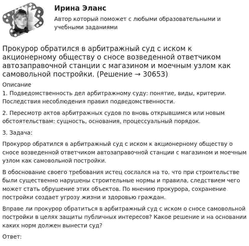      
          Описание
          1. Подведомственность дел арбитражному суду: понятие, виды, критерии. Последствия несоблюдения правил подведомственности.2. Пересмотр актов арбитражных судов по вновь открывшимся или новым обстоятельствам: сущность, основания, процессуальный порядок.3. Задача:Прокурор обратился в арбитражный суд с иском к акционерному обществу о сносе возведенной ответчиком автозаправочной станции с магазином и моечным узлом как самовольной постройки.В обоснование своего требования истец сослался на то, что при строительстве были существенно нарушены строительные нормы и правила, следствием чего может стать обрушение этих объектов. По мнению прокурора, сохранение постройки создает угрозу жизни и здоровью граждан.Вправе ли прокурор обратиться в арбитражный суд с иском о сносе самовольной постройки в целях защиты публичных интересов? Какое решение и на основании каких норм должен вынести суд?Ответ:  
            
            
            Прокурор Кировского района г. Екатеринбурга обратился в суд с иском о признании брака, заключенного между Потаповым и Потаповой, недействительным.Прокурор обратился в арбитражный суд с иском к акционерному обществу о сносе возведенной ответчиком автозаправочной станции с магазином и моечным узлом как самовольной постройки.Прокурор обратился суд заявлением об оспаривании постановления главы администрации района от 13 июля 2014 года 255 предоставлении аренду сроком на 49 лет индивидуальному предпринимателю Ершову земельного участка из земель сельскохозяйственного назначенияпрокурорский надзорПрокурорский надзорПрокурорский надзорПрокурорский надзорПрокуратура N-ской области вынесла протест о нарушениях, допущенных руководством области при установлении транспортного налога.Прокуратура города Севастополя с привлечением специалистов федеральной миграционной службы России провела проверку исполнения миграционного законодательства. В январе 2019 г. Прокуратурой проведена проверка соблюдения законодательства о противодействии коррупции, в части обеспечения доступа к информации о деятельности органов местного самоуправления в муниципальном образовании – Вьюгинский сельсовет Барабинского района ... прокурора - это реагирование на правовой акт, который противоречит закону, с требованием о приведении его в соответствие с действующим законодательством либо же о его отменеПрокурор Борской краевой прокуратуры старший советник юстиции Соколов направил уголовное дело в отношении Сидорова в совершении Прокурор в гражданском процессе задачиПрокурор  в  суде  в  качестве  доказательств,  подтверждающих  вину подсудимого, ссылался на свидетельские показания С. и П., на результаты опознания подсудимого потерпевшим, 