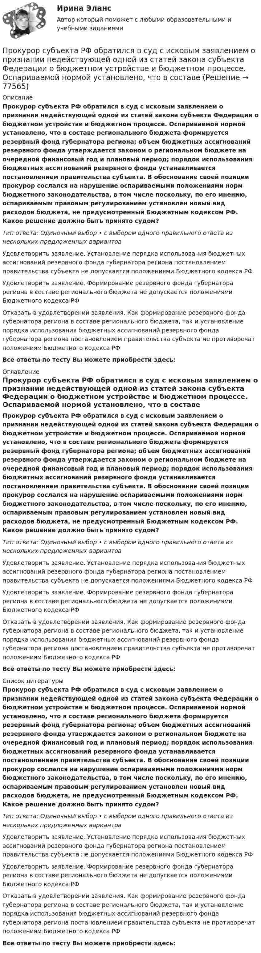      
            Описание
            Прокурор субъекта РФ обратился в суд с исковым заявлением о признании недействующей одной из статей закона субъекта Федерации о бюджетном устройстве и бюджетном процессе. Оспариваемой нормой установлено, что в составе регионального бюджета формируется резервный фонд губернатора региона; объем бюджетных ассигнований резервного фонда утверждается законом о региональном бюджете на очередной финансовый год и плановый период; порядок использования бюджетных ассигнований резервного фонда устанавливается постановлением правительства субъекта. В обоснование своей позиции прокурор сослался на нарушение оспариваемыми положениями норм бюджетного законодательства, в том числе поскольку, по его мнению, оспариваемым правовым регулированием установлен новый вид расходов бюджета, не предусмотренный Бюджетным кодексом РФ. Какое решение должно быть принято судом?Тип ответа: Одиночный выбор • с выбором одного правильного ответа из нескольких предложенных вариантовУдовлетворить заявление. Установление порядка использования бюджетных ассигнований резервного фонда губернатора региона постановлением правительства субъекта не допускается положениями Бюджетного кодекса РФУдовлетворить заявление. Формирование резервного фонда губернатора региона в составе регионального бюджета не допускается положениями Бюджетного кодекса РФОтказать в удовлетворении заявления. Как формирование резервного фонда губернатора региона в составе регионального бюджета, так и установление порядка использования бюджетных ассигнований резервного фонда губернатора региона постановлением правительства субъекта не противоречат положениям Бюджетного кодекса РФВсе ответы по тесту Вы можете приобрести здесь:  
            Оглавление
            Прокурор субъекта РФ обратился в суд с исковым заявлением о признании недействующей одной из статей закона субъекта Федерации о бюджетном устройстве и бюджетном процессе. Оспариваемой нормой установлено, что в составе регионального бюджета формируется резервный фонд губернатора региона; объем бюджетных ассигнований резервного фонда утверждается законом о региональном бюджете на очередной финансовый год и плановый период; порядок использования бюджетных ассигнований резервного фонда устанавливается постановлением правительства субъекта. В обоснование своей позиции прокурор сослался на нарушение оспариваемыми положениями норм бюджетного законодательства, в том числе поскольку, по его мнению, оспариваемым правовым регулированием установлен новый вид расходов бюджета, не предусмотренный Бюджетным кодексом РФ. Какое решение должно быть принято судом?Тип ответа: Одиночный выбор • с выбором одного правильного ответа из нескольких предложенных вариантовУдовлетворить заявление. Установление порядка использования бюджетных ассигнований резервного фонда губернатора региона постановлением правительства субъекта не допускается положениями Бюджетного кодекса РФУдовлетворить заявление. Формирование резервного фонда губернатора региона в составе регионального бюджета не допускается положениями Бюджетного кодекса РФОтказать в удовлетворении заявления. Как формирование резервного фонда губернатора региона в составе регионального бюджета, так и установление порядка использования бюджетных ассигнований резервного фонда губернатора региона постановлением правительства субъекта не противоречат положениям Бюджетного кодекса РФВсе ответы по тесту Вы можете приобрести здесь:  
            Список литературы
            Прокурор субъекта РФ обратился в суд с исковым заявлением о признании недействующей одной из статей закона субъекта Федерации о бюджетном устройстве и бюджетном процессе. Оспариваемой нормой установлено, что в составе регионального бюджета формируется резервный фонд губернатора региона; объем бюджетных ассигнований резервного фонда утверждается законом о региональном бюджете на очередной финансовый год и плановый период; порядок использования бюджетных ассигнований резервного фонда устанавливается постановлением правительства субъекта. В обоснование своей позиции прокурор сослался на нарушение оспариваемыми положениями норм бюджетного законодательства, в том числе поскольку, по его мнению, оспариваемым правовым регулированием установлен новый вид расходов бюджета, не предусмотренный Бюджетным кодексом РФ. Какое решение должно быть принято судом?Тип ответа: Одиночный выбор • с выбором одного правильного ответа из нескольких предложенных вариантовУдовлетворить заявление. Установление порядка использования бюджетных ассигнований резервного фонда губернатора региона постановлением правительства субъекта не допускается положениями Бюджетного кодекса РФУдовлетворить заявление. Формирование резервного фонда губернатора региона в составе регионального бюджета не допускается положениями Бюджетного кодекса РФОтказать в удовлетворении заявления. Как формирование резервного фонда губернатора региона в составе регионального бюджета, так и установление порядка использования бюджетных ассигнований резервного фонда губернатора региона постановлением правительства субъекта не противоречат положениям Бюджетного кодекса РФВсе ответы по тесту Вы можете приобрести здесь:  
            
            
            Прокурор субъекта РФ обратился в суд с заявлением о признании недействующими ряда статей Закона субъекта «О бюджете субъекта на 2022 год» в части отражения в бюджете размеров изменения остатков средств на счетах бюджета в полном объеме и исключения Прокурор субъекта РФ обратился в суд с исковым заявлением о признании недействующей одной из статей закона субъекта Федерации о бюджетном устройстве и бюджетном процессе. Оспариваемой нормой установлено, что в составеПрокутин, осужденный осужден к 4 годам лишения свободы с отбыванием в колонии-поселении, отказался от работы и был признан злостным нарушителем установленного порядка отбывания наказания. Промахи пациентов и аналитикаПромежуточная аттестация Региональная ЭкономикаПромежуточное тестирование к сем.зан 1 (тест с ответами) 70%Промежуточное тестирование к сем. зан 2 (тест с ответами) 90%Прокурорский надзор РосдистантПрокурорский надзор (Синергия)прокурорский надзор Синергия 2023Прокурорский надзор. Синергия. ✅ Ответы на ИТОГОВЫЙ ТЕСТ. На отлично!Прокурорский надзор тест Синергия(все ответы✅ 100 баллов)Прокурорский надзор (тест с ответами Синергия) Прокурорский надзор ТУСУР