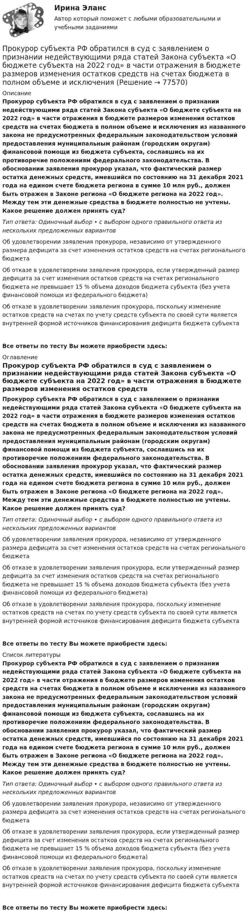      
            Описание
            Прокурор субъекта РФ обратился в суд с заявлением о признании недействующими ряда статей Закона субъекта «О бюджете субъекта на 2022 год» в части отражения в бюджете размеров изменения остатков средств на счетах бюджета в полном объеме и исключения из названного закона не предусмотренных федеральным законодательством условий предоставления муниципальным районам (городским округам) финансовой помощи из бюджета субъекта, сославшись на их противоречие положениям федерального законодательства. В обосновании заявления прокурор указал, что фактический размер остатка денежных средств, имевшийся по состоянию на 31 декабря 2021 года на едином счете бюджета региона в сумме 10 млн руб., должен быть отражен в Законе региона «О бюджете региона на 2022 год». Между тем эти денежные средства в бюджете полностью не учтены. Какое решение должен принять суд?Тип ответа: Одиночный выбор • с выбором одного правильного ответа из нескольких предложенных вариантовОб удовлетворении заявления прокурора, независимо от утвержденного размера дефицита за счет изменения остатков средств на счетах регионального бюджетаОб отказе в удовлетворении заявления прокурора, если утвержденный размер дефицита за счет изменения остатков средств на счетах регионального бюджета не превышает 15 % объема доходов бюджета субъекта (без учета финансовой помощи из федерального бюджета)Об отказе в удовлетворении заявления прокурора, поскольку изменение остатков средств на счетах по учету средств субъекта по своей сути является внутренней формой источников финансирования дефицита бюджета субъектаВсе ответы по тесту Вы можете приобрести здесь:  
            Оглавление
            Прокурор субъекта РФ обратился в суд с заявлением о признании недействующими ряда статей Закона субъекта «О бюджете субъекта на 2022 год» в части отражения в бюджете размеров изменения остатков средств на счетах бюджета в полном объеме и исключения из названного закона не предусмотренных федеральным законодательством условий предоставления муниципальным районам (городским округам) финансовой помощи из бюджета субъекта, сославшись на их противоречие положениям федерального законодательства. В обосновании заявления прокурор указал, что фактический размер остатка денежных средств, имевшийся по состоянию на 31 декабря 2021 года на едином счете бюджета региона в сумме 10 млн руб., должен быть отражен в Законе региона «О бюджете региона на 2022 год». Между тем эти денежные средства в бюджете полностью не учтены. Какое решение должен принять суд?Тип ответа: Одиночный выбор • с выбором одного правильного ответа из нескольких предложенных вариантовОб удовлетворении заявления прокурора, независимо от утвержденного размера дефицита за счет изменения остатков средств на счетах регионального бюджетаОб отказе в удовлетворении заявления прокурора, если утвержденный размер дефицита за счет изменения остатков средств на счетах регионального бюджета не превышает 15 % объема доходов бюджета субъекта (без учета финансовой помощи из федерального бюджета)Об отказе в удовлетворении заявления прокурора, поскольку изменение остатков средств на счетах по учету средств субъекта по своей сути является внутренней формой источников финансирования дефицита бюджета субъектаВсе ответы по тесту Вы можете приобрести здесь:  
            Список литературы
            Прокурор субъекта РФ обратился в суд с заявлением о признании недействующими ряда статей Закона субъекта «О бюджете субъекта на 2022 год» в части отражения в бюджете размеров изменения остатков средств на счетах бюджета в полном объеме и исключения из названного закона не предусмотренных федеральным законодательством условий предоставления муниципальным районам (городским округам) финансовой помощи из бюджета субъекта, сославшись на их противоречие положениям федерального законодательства. В обосновании заявления прокурор указал, что фактический размер остатка денежных средств, имевшийся по состоянию на 31 декабря 2021 года на едином счете бюджета региона в сумме 10 млн руб., должен быть отражен в Законе региона «О бюджете региона на 2022 год». Между тем эти денежные средства в бюджете полностью не учтены. Какое решение должен принять суд?Тип ответа: Одиночный выбор • с выбором одного правильного ответа из нескольких предложенных вариантовОб удовлетворении заявления прокурора, независимо от утвержденного размера дефицита за счет изменения остатков средств на счетах регионального бюджетаОб отказе в удовлетворении заявления прокурора, если утвержденный размер дефицита за счет изменения остатков средств на счетах регионального бюджета не превышает 15 % объема доходов бюджета субъекта (без учета финансовой помощи из федерального бюджета)Об отказе в удовлетворении заявления прокурора, поскольку изменение остатков средств на счетах по учету средств субъекта по своей сути является внутренней формой источников финансирования дефицита бюджета субъектаВсе ответы по тесту Вы можете приобрести здесь:  
            
            
            Прокурорский надзор ТУСУР - контрольная - в.20 Прокурор субъекта РФ обратился в суд с заявлением о признании недействующими ряда статей Закона субъекта «О бюджете субъекта на 2022 год» в части отражения в бюджете размеров изменения остатков средств на счетах бюджета в полном объеме и исключения Прокурор субъекта РФ обратился в суд с исковым заявлением о признании недействующей одной из статей закона субъекта Федерации о бюджетном устройстве и бюджетном процессе. Оспариваемой нормой установлено, что в составеПрокутин, осужденный осужден к 4 годам лишения свободы с отбыванием в колонии-поселении, отказался от работы и был признан злостным нарушителем установленного порядка отбывания наказания. Промахи пациентов и аналитикаПромежуточная аттестация Региональная ЭкономикаПромежуточное тестирование к сем.зан 1 (тест с ответами) 70%Прокурорский надзор РосдистантПрокурорский надзор РосдистантПрокурорский надзор (Синергия)прокурорский надзор Синергия 2023Прокурорский надзор. Синергия. ✅ Ответы на ИТОГОВЫЙ ТЕСТ. На отлично!Прокурорский надзор тест Синергия(все ответы✅ 100 баллов)Прокурорский надзор (тест с ответами Синергия) 