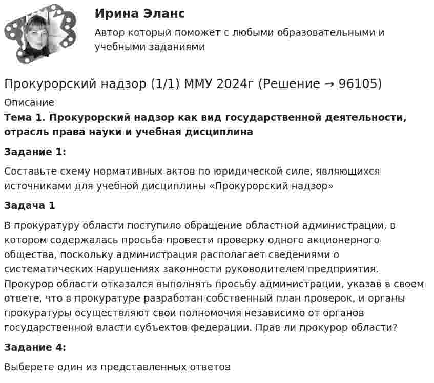     
            Описание
            Тема 1. Прокурорский надзор как вид государственной деятельности, отрасль права науки и учебная дисциплинаЗадание 1:Составьте схему нормативных актов по юридической силе, являющихся источниками для учебной дисциплины «Прокурорский надзор»Задача 1 В прокуратуру области поступило обращение областной администрации, в котором содержалась просьба провести проверку одного акционерного общества, поскольку администрация располагает сведениями о систематических нарушениях законности руководителем предприятия. Прокурор области отказался выполнять просьбу администрации, указав в своем ответе, что в прокуратуре разработан собственный план проверок, и органы прокуратуры осуществляют свои полномочия независимо от органов государственной власти субъектов федерации. Прав ли прокурор области?Задание 4:Выберете один из представленных ответов     
            
            
            Прокурорский надзорПрокурорский надзор (1/1) ММУ 2024гПрокурорский надзор, 33 вопроса (ответы на тест Синергия / МТИ / МОИ / МосАП)Прокурорский надзор (Вариант 1, РАНХ и ГС)Прокурорский надзор (Вариант 3, ТУСУР)Прокурорский надзор вариант 7 ДВГУПСпрокурорский надзор задачиПрокурор  в  суде  в  качестве  доказательств,  подтверждающих  вину подсудимого, ссылался на свидетельские показания С. и П., на результаты опознания подсудимого потерпевшим, Прокурор вынес директору химического комбината предписание об устранении нарушений, связанных с загрязнением воздуха выбросами цианида. Прокурор Кировского района г. Екатеринбурга обратился в суд с иском о признании брака, заключенного между Потаповым и Потаповой, недействительным.Прокурор обратился в арбитражный суд с иском к акционерному обществу о сносе возведенной ответчиком автозаправочной станции с магазином и моечным узлом как самовольной постройки.Прокурор обратился суд заявлением об оспаривании постановления главы администрации района от 13 июля 2014 года 255 предоставлении аренду сроком на 49 лет индивидуальному предпринимателю Ершову земельного участка из земель сельскохозяйственного назначенияпрокурорский надзорПрокурорский надзор