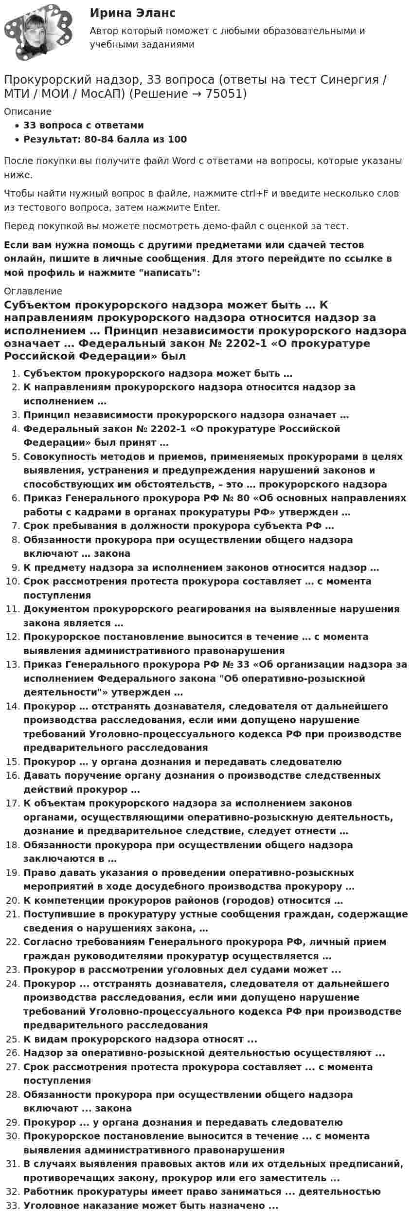     
            Описание
            33 вопроса с ответамиРезультат: 80-84 балла из 100После покупки вы получите файл Word с ответами на вопросы, которые указаны ниже.Чтобы найти нужный вопрос в файле, нажмите ctrl+F и введите несколько слов из тестового вопроса, затем нажмите Enter.Перед покупкой вы можете посмотреть демо-файл с оценкой за тест.Если вам нужна помощь с другими предметами или сдачей тестов онлайн, пишите в личные сообщения. Для этого перейдите по ссылке в мой профиль и нажмите написать:  
            Оглавление
              Субъектом прокурорского надзора может быть …   К направлениям прокурорского надзора относится надзор за исполнением …   Принцип независимости прокурорского надзора означает …   Федеральный закон № 2202-1 «О прокуратуре Российской Федерации» был принят …   Совокупность методов и приемов, применяемых прокурорами в целях выявления, устранения и предупреждения нарушений законов и способствующих им обстоятельств, – это … прокурорского надзора   Приказ Генерального прокурора РФ № 80 «Об основных направлениях работы с кадрами в органах прокуратуры РФ» утвержден …   Срок пребывания в должности прокурора субъекта РФ …   Обязанности прокурора при осуществлении общего надзора включают … закона   К предмету надзора за исполнением законов относится надзор …   Срок рассмотрения протеста прокурора составляет … с момента поступления   Документом прокурорского реагирования на выявленные нарушения закона является …   Прокурорское постановление выносится в течение … с момента выявления административного правонарушения   Приказ Генерального прокурора РФ № 33 «Об организации надзора за исполнением Федерального закона Об оперативно-розыскной деятельности» утвержден …   Прокурор … отстранять дознавателя, следователя от дальнейшего производства расследования, если ими допущено нарушение требований Уголовно-процессуального кодекса РФ при производстве предварительного расследования   Прокурор … у органа дознания и передавать следователю   Давать поручение органу дознания о производстве следственных действий прокурор …   К объектам прокурорского надзора за исполнением законов органами, осуществляющими оперативно-розыскную деятельность, дознание и предварительное следствие, следует отнести …   Обязанности прокурора при осуществлении общего надзора заключаются в …   Право давать указания о проведении оперативно-розыскных мероприятий в ходе досудебного производства прокурору …   К компетенции прокуроров районов (городов) относится …   Поступившие в прокуратуру устные сообщения граждан, содержащие сведения о нарушениях закона, …   Согласно требованиям Генерального прокурора РФ, личный прием граждан руководителями прокуратур осуществляется …  Прокурор в рассмотрении уголовных дел судами может ...Прокурор ... отстранять дознавателя, следователя от дальнейшего производства расследования, если ими допущено нарушение требований Уголовно-процессуального кодекса РФ при производстве предварительного расследованияК видам прокурорского надзора относят ...Надзор за оперативно-розыскной деятельностью осуществляют ...Срок рассмотрения протеста прокурора составляет ... с момента поступленияОбязанности прокурора при осуществлении общего надзора включают ... законаПрокурор ... у органа дознания и передавать следователюПрокурорское постановление выносится в течение ... с момента выявления административного правонарушенияВ случаях выявления правовых актов или их отдельных предписаний, противоречащих закону, прокурор или его заместитель ...Работник прокуратуры имеет право заниматься ... деятельностьюУголовное наказание может быть назначено ...  
            
            
            Прокурорский надзор (1/1) ММУ 2024гПрокурорский надзор, 33 вопроса (ответы на тест Синергия / МТИ / МОИ / МосАП)Прокурорский надзор (Вариант 1, РАНХ и ГС)Прокурорский надзор (Вариант 3, ТУСУР)Прокурорский надзор вариант 7 ДВГУПСпрокурорский надзор задачиПрокурорский надзор итоговый тестПрокурор вынес директору химического комбината предписание об устранении нарушений, связанных с загрязнением воздуха выбросами цианида. Прокурор Кировского района г. Екатеринбурга обратился в суд с иском о признании брака, заключенного между Потаповым и Потаповой, недействительным.Прокурор обратился в арбитражный суд с иском к акционерному обществу о сносе возведенной ответчиком автозаправочной станции с магазином и моечным узлом как самовольной постройки.Прокурор обратился суд заявлением об оспаривании постановления главы администрации района от 13 июля 2014 года 255 предоставлении аренду сроком на 49 лет индивидуальному предпринимателю Ершову земельного участка из земель сельскохозяйственного назначенияпрокурорский надзорПрокурорский надзорПрокурорский надзор