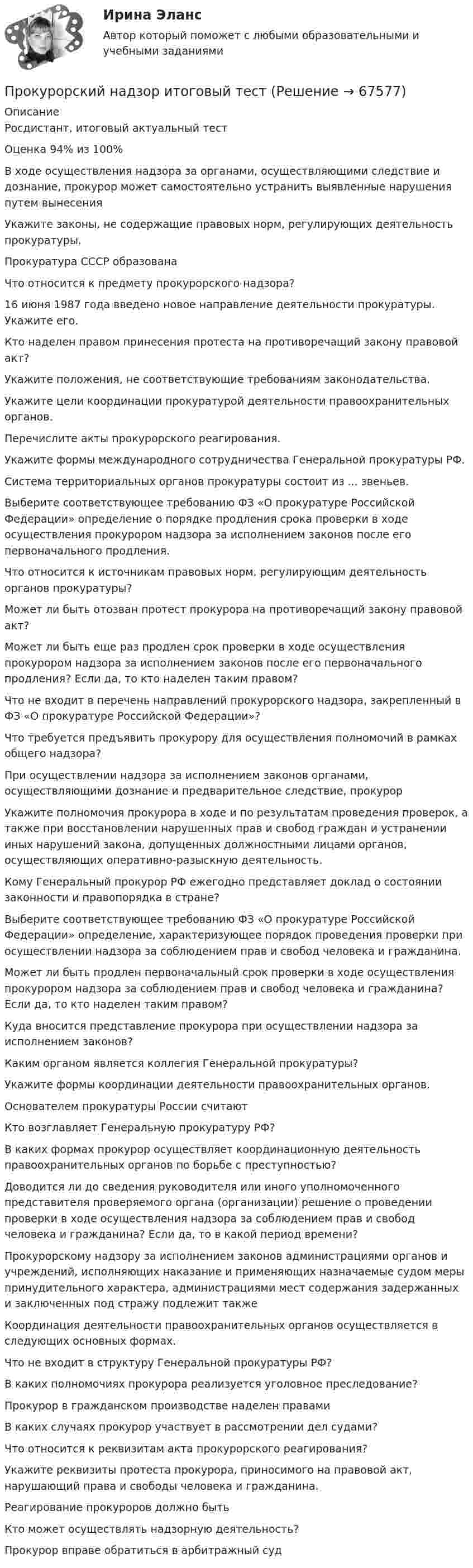      
            Описание
            Росдистант, итоговый актуальный тестОценка 94% из 100%В ходе осуществления надзора за органами, осуществляющими следствие и дознание, прокурор может самостоятельно устранить выявленные нарушения путем вынесенияУкажите законы, не содержащие правовых норм, регулирующих деятельность прокуратуры.Прокуратура СССР образованаЧто относится к предмету прокурорского надзора?16 июня 1987 года введено новое направление деятельности прокуратуры. Укажите его.Кто наделен правом принесения протеста на противоречащий закону правовой акт?Укажите положения, не соответствующие требованиям законодательства.Укажите цели координации прокуратурой деятельности правоохранительных органов.Перечислите акты прокурорского реагирования.Укажите формы международного сотрудничества Генеральной прокуратуры РФ.Система территориальных органов прокуратуры состоит из ... звеньев.  Выберите соответствующее требованию ФЗ «О прокуратуре Российской Федерации» определение о порядке продления срока проверки в ходе осуществления прокурором надзора за исполнением законов после его первоначального продления.Что относится к источникам правовых норм, регулирующим деятельность органов прокуратуры?Может ли быть отозван протест прокурора на противоречащий закону правовой акт?Может ли быть еще раз продлен срок проверки в ходе осуществления прокурором надзора за исполнением законов после его первоначального продления? Если да, то кто наделен таким правом?Что не входит в перечень направлений прокурорского надзора, закрепленный в ФЗ «О прокуратуре Российской Федерации»?Что требуется предъявить прокурору для осуществления полномочий в рамках общего надзора?При осуществлении надзора за исполнением законов органами, осуществляющими дознание и предварительное следствие, прокурорУкажите полномочия прокурора в ходе и по результатам проведения проверок, а также при восстановлении нарушенных прав и свобод граждан и устранении иных нарушений закона, допущенных должностными лицами органов, осуществляющих оперативно-разыскную деятельность.Кому Генеральный прокурор РФ ежегодно представляет доклад о состоянии законности и правопорядка в стране?Выберите соответствующее требованию ФЗ «О прокуратуре Российской Федерации» определение, характеризующее порядок проведения проверки при осуществлении надзора за соблюдением прав и свобод человека и гражданина.Может ли быть продлен первоначальный срок проверки в ходе осуществления прокурором надзора за соблюдением прав и свобод человека и гражданина? Если да, то кто наделен таким правом?Куда вносится представление прокурора при осуществлении надзора за исполнением законов?Каким органом является коллегия Генеральной прокуратуры?Укажите формы координации деятельности правоохранительных органов.Основателем прокуратуры России считаютКто возглавляет Генеральную прокуратуру РФ?В каких формах прокурор осуществляет координационную деятельность правоохранительных органов по борьбе с преступностью?Доводится ли до сведения руководителя или иного уполномоченного представителя проверяемого органа (организации) решение о проведении проверки в ходе осуществления надзора за соблюдением прав и свобод человека и гражданина? Если да, то в какой период времени?Прокурорскому надзору за исполнением законов администрациями органов и учреждений, исполняющих наказание и применяющих назначаемые судом меры принудительного характера, администрациями мест содержания задержанных и заключенных под стражу подлежит такжеКоординация деятельности правоохранительных органов осуществляется в следующих основных формах.Что не входит в структуру Генеральной прокуратуры РФ?В каких полномочиях прокурора реализуется уголовное преследование?Прокурор в гражданском производстве наделен правамиВ каких случаях прокурор участвует в рассмотрении дел судами?Что относится к реквизитам акта прокурорского реагирования?Укажите реквизиты протеста прокурора, приносимого на правовой акт, нарушающий права и свободы человека и гражданина.Реагирование прокуроров должно бытьКто может осуществлять надзорную деятельность?Прокурор вправе обратиться в арбитражный суд   
            
            
            прокурорский надзор задачиПрокурорский надзор итоговый тестПрокурорский надзор итоговый тестПрокурорский надзор  Итоговый тест Прокурорский надзор Итоговый тест Прокурорский надзор - контрольная ТУСУР - в.15Прокурорский надзор ММУ 2023г.Прокурорский надзорПрокурорский надзорПрокурорский надзорПрокурорский надзор (1/1) ММУ 2024гПрокурорский надзор, 33 вопроса (ответы на тест Синергия / МТИ / МОИ / МосАП)Прокурорский надзор (Вариант 1, РАНХ и ГС)Прокурорский надзор (Вариант 3, ТУСУР)