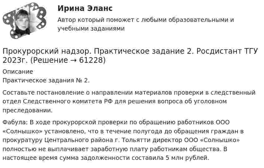     
            Описание
            Практическое задания № 2.Составьте постановление о направлении материалов проверки в следственный отдел Следственного комитета РФ для решения вопроса об уголовном преследовании.Фабула: В ходе прокурорской проверки по обращению работников ООО «Солнышко» установлено, что в течение полугода до обращения граждан в прокуратуру Центрального района г. Тольятти директор ООО «Солнышко» полностью не выплачивает заработную плату работникам общества. В настоящее время сумма задолженности составила 5 млн рублей.   
            
            
            Прокурорский надзор. Практическое задание 1. Росдистант ТГУ 2023г.Прокурорский надзор. Практическое задание 2. Росдистант ТГУ 2023г.Прокурорский надзор. Практическое задание 3, 4. Росдистант ТГУ 2023г.Прокурорский надзор. Практическое задание 5. Росдистант ТГУ 2023г.Прокурорский надзор. Практическое задание 6. Росдистант ТГУ 2023г.Прокурорский надзор РосдистантПрокурорский надзор РосдистантПрокурорский надзор - контрольная ТУСУР - в.15Прокурорский надзор ММУ 2023г.💯 Прокурорский надзор (ответы на тест Синергия / МОИ / МТИ / МосАП, октябрь 2023)💯 Прокурорский надзор (ответы на тест Синергия / МОИ / МТИ / МосАП, сентябрь 2023)ПРОКУРОРСКИЙ НАДЗОР Письменное контрольное задание / Контрольная работа💯 Прокурорский надзор (правильные ответы на тест Синергия / МОИ / МТИ / МосАП)💯 Прокурорский надзор (правильные ответы на тест Синергия / МОИ / МТИ / МосАП, август 2023)