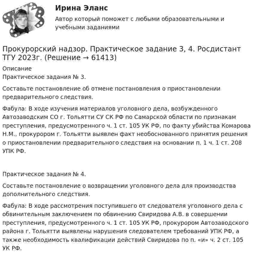    
            Описание
            Практическое задания № 3.Составьте постановление об отмене постановления о приостановлении предварительного следствия.Фабула: В ходе изучения материалов уголовного дела, возбужденного Автозаводским СО г. Тольятти СУ СК РФ по Самарской области по признакам преступления, предусмотренного ч. 1 ст. 105 УК РФ, по факту убийства Комарова Н.М., прокурором г. Тольятти выявлен факт необоснованного принятия решения о приостановлении предварительного следствия на основании п. 1 ч. 1 ст. 208 УПК РФ.Практическое задания № 4.Составьте постановление о возвращении уголовного дела для производства дополнительного следствия.Фабула: В ходе рассмотрения поступившего от следователя уголовного дела с обвинительным заключением по обвинению Свиридова А.В. в совершении преступления, предусмотренного ч. 1 ст. 105 УК РФ, прокурором Автозаводского района г. Тольятти выявлены нарушения следователем требований УПК РФ, а также необходимость квалификации действий Свиридова по п. «и» ч. 2 ст. 105 УК РФ.   
            
            
            Прокурорский надзор. Практическое задание 2. Росдистант ТГУ 2023г.Прокурорский надзор. Практическое задание 3, 4. Росдистант ТГУ 2023г.Прокурорский надзор. Практическое задание 5. Росдистант ТГУ 2023г.Прокурорский надзор. Практическое задание 6. Росдистант ТГУ 2023г.Прокурорский надзор РосдистантПрокурорский надзор РосдистантПрокурорский надзор РосдистантПрокурорский надзор ММУ 2023г.💯 Прокурорский надзор (ответы на тест Синергия / МОИ / МТИ / МосАП, октябрь 2023)💯 Прокурорский надзор (ответы на тест Синергия / МОИ / МТИ / МосАП, сентябрь 2023)ПРОКУРОРСКИЙ НАДЗОР Письменное контрольное задание / Контрольная работа💯 Прокурорский надзор (правильные ответы на тест Синергия / МОИ / МТИ / МосАП)💯 Прокурорский надзор (правильные ответы на тест Синергия / МОИ / МТИ / МосАП, август 2023)Прокурорский надзор .Практические задания. ММУ.