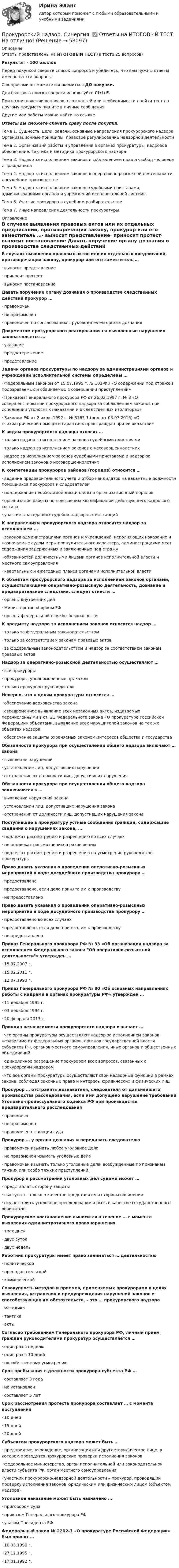     
            Описание
            Ответы представлены на ИТОГОВЫЙ ТЕСТ (в тесте 25 вопросов)Результат - 100 балловПеред покупкой сверьте список вопросов и убедитесь, что вам нужны ответы именно на эти вопросы!С вопросами вы можете ознакомиться ДО покупки.Для быстрого поиска вопроса используйте Ctrl+F.При возникновении вопросов, сложностей или необходимости пройти тест по другому предмету пишите в личные сообщения Другие мои работы можно найти по ссылке Ответы вы сможете скачать сразу после покупки.Тема 1. Сущность, цели, задачи, основные направления прокурорского надзора. Организационные принципы, правовое регулирование надзорной деятельностиТема 2. Организация работы и управления в органах прокуратуры, кадровое обеспечение. Тактика и методика прокурорского надзораТема 3. Надзор за исполнением законов и соблюдением прав и свобод человека и гражданинаТема 4. Надзор за исполнением законов в оперативно-розыскной деятельности, досудебном производствеТема 5. Надзор за исполнением законов судебными приставами, администрациями органов и учреждений исполнительной системыТема 6. Участие прокурора в судебном разбирательствеТема 7. Иные направления деятельности прокуратуры 
            Оглавление
            В случаях выявления правовых актов или их отдельных предписаний, противоречащих закону, прокурор или его заместитель …·      выносит представление·      приносит протест·      выносит постановление Давать поручение органу дознания о производстве следственных действий прокурор …·      правомочен·      не правомочен·      правомочен по согласованию с руководителем органа дознания Документом прокурорского реагирования на выявленные нарушения закона является …·      указание·      предостережение·      представление Задачи органов прокуратуры по надзору за администрациями органов и учреждений исполнительной системы определены …·      Федеральным законом от 15.07.1995 г. № 103-ФЗ «О содержании под стражей подозреваемых и обвиняемых в совершении преступлений»·      Приказом Генерального прокурора РФ от 26.02.1997 г. № 8 «О совершенствовании прокурорского надзора за соблюдением законов при исполнении уголовных наказаний и в следственных изоляторах»·      Законом РФ от 2 июля 1992 г. № 3185-1 (ред. от 03.07.2016) «О психиатрической помощи и гарантиях прав граждан при ее оказании» К видам прокурорского надзора относят …·      только надзор за исполнением законов судебными приставами·      только надзор за исполнением законов о несовершеннолетних·      надзор за исполнением законов судебными приставами и надзор за исполнением законов о несовершеннолетних К компетенции прокуроров районов (городов) относится …·      ведение предварительного учета и отбор кандидатов на вакантные должности помощников прокуроров и следователей·      поддержание необходимой дисциплины и организационный порядок·      организация работы по повышению квалификации действующего кадрового состава·      участие в заседаниях судебно-надзорных инстанций К направлениям прокурорского надзора относится надзор за исполнением …·      законов администрациями органов и учреждений, исполняющих наказание и назначаемые судом меры принудительного характера, администрациями мест содержания задержанных и заключенных под стражу·      обязанностей должностными лицами органов исполнительной власти и местного самоуправления·      квартальных и ежегодных планов органами исполнительной власти К объектам прокурорского надзора за исполнением законов органами, осуществляющими оперативно-розыскную деятельность, дознание и предварительное следствие, следует отнести …·      органы внутренних дел·      Министерство обороны РФ·      органы федеральной службы безопасности К предмету надзора за исполнением законов относится надзор …·      только за федеральным законодательством·      только за соответствием законам правовых актов·      за федеральным законодательством и надзор за соответствием законам правовых актов Надзор за оперативно-розыскной деятельностью осуществляют …·      все прокуроры·      прокуроры, уполномоченные приказом·      только прокуроры-руководителиНеверно, что к целям прокуратуры относится …·      обеспечение верховенства закона·      своевременное выявление всех незаконных актов, издаваемых перечисленными в ст. 21 Федерального закона «О прокуратуре Российской Федерации» объектами, выявление всех нарушителей законов на тех же объектах надзора·      обеспечение защиты охраняемых законом интересов общества и государства Обязанности прокурора при осуществлении общего надзора включают … закона·      выявление нарушений·      установление лиц, допустивших нарушения·      отстранение от должности лиц, допустивших нарушения Обязанности прокурора при осуществлении общего надзора заключаются в …·      выявлении нарушений закона·      установлении лиц, допустивших нарушения закона·      отстранении от должности лиц, допустивших нарушения закона Поступившие в прокуратуру устные сообщения граждан, содержащие сведения о нарушениях закона, …·      подлежат рассмотрению и разрешению во всех случаях·      не подлежат рассмотрению и разрешению·      подлежат рассмотрению и разрешению на усмотрение руководителя прокуратуры Право давать указания о проведении оперативно-розыскных мероприятий в ходе досудебного производства прокурору …·      предоставлено·      предоставлено, если дело принято им к производству·      не предоставлено Право давать указания о проведении оперативно-розыскных мероприятий в ходе досудебного производства прокурору …·      предоставлено во всех случаях·      предоставлено, если дело принято им к производству·      не предоставлено Приказ Генерального прокурора РФ № 33 «Об организации надзора за исполнением Федерального закона Об оперативно-розыскной деятельности» утвержден …·      15.07.2007 г.·      15.02.2011 г.·      12.07.1998 г. Приказ Генерального прокурора РФ № 80 «Об основных направлениях работы с кадрами в органах прокуратуры РФ» утвержден …·      11 декабря 1995 г.·      03 декабря 1994 г.·      20 февраля 2013 г. Принцип независимости прокурорского надзора означает …·      что органы прокуратуры осуществляют надзор за исполнением законов независимо от федеральных органов, органов государственной власти субъектов РФ, органов местного самоуправления, иных органов и общественных объединений·      единоличное разрешение прокурором всех вопросов, связанных с прокурорским надзором·      что все органы прокуратуры осуществляют свои надзорные функции в рамках закона, соблюдая законные права и интересы юридических и физических лиц Прокурор … отстранять дознавателя, следователя от дальнейшего производства расследования, если ими допущено нарушение требований Уголовно-процессуального кодекса РФ при производстве предварительного расследования·      правомочен·      не правомочен·      правомочен с санкции суда Прокурор … у органа дознания и передавать следователю·      правомочен изымать любое уголовное дело·      не правомочен изымать уголовные дела·      правомочен изымать только уголовные дела, возбужденные по признакам тяжких или особо тяжких преступлений, Прокурор в рассмотрении уголовных дел судами может …·      представлять сторону защиты·      выступать только в качестве представителя стороны обвинения·      осуществлять уголовное преследование и быть в качестве государственного обвинителя Прокурорское постановление выносится в течение … с момента выявления административного правонарушения·      трех дней·      двух суток·      двух недель Работник прокуратуры имеет право заниматься … деятельностью·      политической·      преподавательской·      коммерческой Совокупность методов и приемов, применяемых прокурорами в целях выявления, устранения и предупреждения нарушений законов и способствующих им обстоятельств, – это … прокурорского надзора·      методика·      тактика·      акты Согласно требованиям Генерального прокурора РФ, личный прием граждан руководителями прокуратур осуществляется …·      один раз в неделю·      один раз в 10 дней·      по собственному усмотрению Срок пребывания в должности прокурора субъекта РФ …·      составляет 3 года·      не установлен·      составляет 5 лет Срок рассмотрения протеста прокурора составляет … с момента поступления·      10 дней·      15 дней·      20 дней Субъектом прокурорского надзора может быть …·      предприятие, учреждение, организация или другое юридическое лицо, в котором проводятся прокурорские проверки исполнения законов·      федеральное министерство, орган исполнительной или законодательной власти субъекта РФ, орган местного самоуправления·      участник прокурорско-надзорной деятельности – прокурор, проводящий проверку исполнения законов юридическим или физическим лицом (объектом надзора) Уголовное наказание может быть назначено …·      приговором суда·      приказом Генерального прокурора РФ·      указом Президента РФ Федеральный закон № 2202-1 «О прокуратуре Российской Федерации» был принят …·      10.03.1996 г.·      27.12.1995 г.·      17.01.1992 г.    
            
            
            прокурорский надзор Синергия 2023Прокурорский надзор. Синергия. ✅ Ответы на ИТОГОВЫЙ ТЕСТ. На отлично!Прокурорский надзор тест Синергия(все ответы✅ 100 баллов)Прокурорский надзор (тест с ответами Синергия) Прокурорский надзор ТУСУРПрокурорский надзор ТУСУР - контрольная - в.20 Прокурор субъекта РФ обратился в суд с заявлением о признании недействующими ряда статей Закона субъекта «О бюджете субъекта на 2022 год» в части отражения в бюджете размеров изменения остатков средств на счетах бюджета в полном объеме и исключения Прокурорский надзор. Практическое задание 3, 4. Росдистант ТГУ 2023г.Прокурорский надзор. Практическое задание 5. Росдистант ТГУ 2023г.Прокурорский надзор. Практическое задание 6. Росдистант ТГУ 2023г.Прокурорский надзор РосдистантПрокурорский надзор РосдистантПрокурорский надзор РосдистантПрокурорский надзор Росдистант