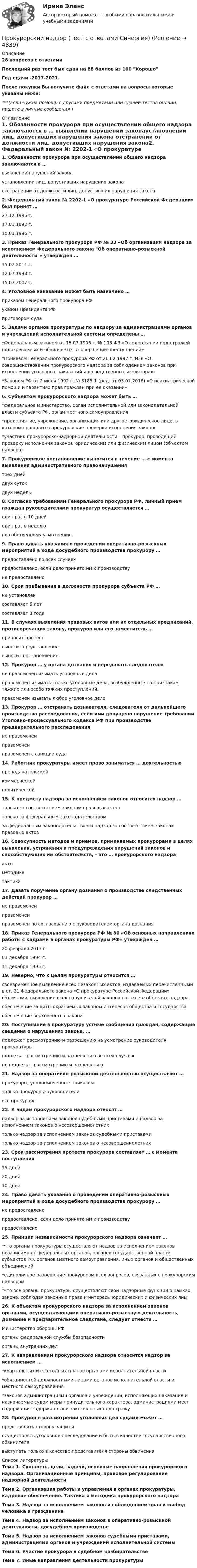     
          Описание
          28 вопросов с ответамиПоследний раз тест был сдан на 88 баллов из 100 ХорошоГод сдачи -2017-2021.После покупки Вы получите файл с ответами на вопросы которые указаны ниже:***(Если нужна помощь с другими предметами или сдачей тестов онлайн, пишите в личные сообщения  ) 
          Оглавление
          1. Обязанности прокурора при осуществлении общего надзора заключаются в … выявлении нарушений законаустановлении лиц, допустивших нарушения закона отстранении от должности лиц, допустивших нарушения закона2. Федеральный закон № 2202-1 «О прокуратуре Российской Федерации» был принят … 27.12.1995 г. 17.01.1992 г. 10.03.1996 г.3. Приказ Генерального прокурора РФ № 33 «Об организации надзора за исполнением Федерального закона Об оперативно-розыскной деятельности» утвержден … 15.02.2011 г. 12.07.1998 г. 15.07.2007 г.4. Уголовное наказание может быть назначено … приказом Генерального прокурора РФ указом Президента РФ приговором суда5. Задачи органов прокуратуры по надзору за администрациями органов и учреждений исполнительной системы определены … *Федеральным законом от 15.07.1995 г. № 103-ФЗ «О содержании под стражей подозреваемых и обвиняемых в совершении преступлений» *Приказом Генерального прокурора РФ от 26.02.1997 г. № 8 «О совершенствовании прокурорского надзора за соблюдением законов при исполнении уголовных наказаний и в следственных изоляторах» *Законом РФ от 2 июля 1992 г. № 3185-1 (ред. от 03.07.2016) «О психиатрической помощи и гарантиях прав граждан при ее оказании»6. Субъектом прокурорского надзора может быть … *федеральное министерство, орган исполнительной или законодательной власти субъекта РФ, орган местного самоуправления *предприятие, учреждение, организация или другое юридическое лицо, в котором проводятся прокурорские проверки исполнения законов *участник прокурорско-надзорной деятельности – прокурор, проводящий проверку исполнения законов юридическим или физическим лицом (объектом надзора)7. Прокурорское постановление выносится в течение … с момента выявления административного правонарушения трех дней двух суток двух недель8. Согласно требованиям Генерального прокурора РФ, личный прием граждан руководителями прокуратур осуществляется … один раз в 10 дней один раз в неделю по собственному усмотрению9. Право давать указания о проведении оперативно-розыскных мероприятий в ходе досудебного производства прокурору … предоставлено во всех случаях предоставлено, если дело принято им к производству не предоставлено10. Срок пребывания в должности прокурора субъекта РФ … не установлен составляет 5 лет составляет 3 года11. В случаях выявления правовых актов или их отдельных предписаний, противоречащих закону, прокурор или его заместитель … приносит протест выносит представление выносит постановление12. Прокурор … у органа дознания и передавать следователю не правомочен изымать уголовные дела правомочен изымать только уголовные дела, возбужденные по признакам тяжких или особо тяжких преступлений, правомочен изымать любое уголовное дело13. Прокурор … отстранять дознавателя, следователя от дальнейшего производства расследования, если ими допущено нарушение требований Уголовно-процессуального кодекса РФ при производстве предварительного расследования не правомочен правомочен правомочен с санкции суда14. Работник прокуратуры имеет право заниматься … деятельностью преподавательской коммерческой политической15. К предмету надзора за исполнением законов относится надзор … только за соответствием законам правовых актов только за федеральным законодательством за федеральным законодательством и надзор за соответствием законам правовых актов16. Совокупность методов и приемов, применяемых прокурорами в целях выявления, устранения и предупреждения нарушений законов и способствующих им обстоятельств, – это … прокурорского надзора акты методика тактика17. Давать поручение органу дознания о производстве следственных действий прокурор … не правомочен правомочен правомочен по согласованию с руководителем органа дознания18. Приказ Генерального прокурора РФ № 80 «Об основных направлениях работы с кадрами в органах прокуратуры РФ» утвержден … 20 февраля 2013 г. 03 декабря 1994 г. 11 декабря 1995 г.19. Неверно, что к целям прокуратуры относится … своевременное выявление всех незаконных актов, издаваемых перечисленными в ст. 21 Федерального закона «О прокуратуре Российской Федерации» объектами, выявление всех нарушителей законов на тех же объектах надзора обеспечение защиты охраняемых законом интересов общества и государства обеспечение верховенства закона20. Поступившие в прокуратуру устные сообщения граждан, содержащие сведения о нарушениях закона, … подлежат рассмотрению и разрешению на усмотрение руководителя прокуратуры подлежат рассмотрению и разрешению во всех случаях не подлежат рассмотрению и разрешению21. Надзор за оперативно-розыскной деятельностью осуществляют … прокуроры, уполномоченные приказом только прокуроры-руководители все прокуроры22. К видам прокурорского надзора относят … надзор за исполнением законов судебными приставами и надзор за исполнением законов о несовершеннолетних только надзор за исполнением законов судебными приставами только надзор за исполнением законов о несовершеннолетних23. Срок рассмотрения протеста прокурора составляет … с момента поступления 15 дней 20 дней 10 дней24. Право давать указания о проведении оперативно-розыскных мероприятий в ходе досудебного производства прокурору … не предоставлено предоставлено, если дело принято им к производству предоставлено25. Принцип независимости прокурорского надзора означает … *что органы прокуратуры осуществляют надзор за исполнением законов независимо от федеральных органов, органов государственной власти субъектов РФ, органов местного самоуправления, иных органов и общественных объединений *единоличное разрешение прокурором всех вопросов, связанных с прокурорским надзором *что все органы прокуратуры осуществляют свои надзорные функции в рамках закона, соблюдая законные права и интересы юридических и физических лиц26. К объектам прокурорского надзора за исполнением законов органами, осуществляющими оперативно-розыскную деятельность, дознание и предварительное следствие, следует отнести … Министерство обороны РФ органы федеральной службы безопасности органы внутренних дел27. К направлениям прокурорского надзора относится надзор за исполнением … *квартальных и ежегодных планов органами исполнительной власти *обязанностей должностными лицами органов исполнительной власти и местного самоуправления *законов администрациями органов и учреждений, исполняющих наказание и назначаемые судом меры принудительного характера, администрациями мест содержания задержанных и заключенных под стражу28. Прокурор в рассмотрении уголовных дел судами может … представлять сторону защиты осуществлять уголовное преследование и быть в качестве государственного обвинителя выступать только в качестве представителя стороны обвинения 
          Список литературы
          Тема 1. Сущность, цели, задачи, основные направления прокурорского надзора. Организационные принципы, правовое регулирование надзорной деятельности Тема 2. Организация работы и управления в органах прокуратуры, кадровое обеспечение. Тактика и методика прокурорского надзора Тема 3. Надзор за исполнением законов и соблюдением прав и свобод человека и гражданина Тема 4. Надзор за исполнением законов в оперативно-розыскной деятельности, досудебном производстве Тема 5. Надзор за исполнением законов судебными приставами, администрациями органов и учреждений исполнительной системы Тема 6. Участие прокурора в судебном разбирательстве Тема 7. Иные направления деятельности прокуратуры 
            
            
            Прокурорский надзор тест Синергия(все ответы✅ 100 баллов)Прокурорский надзор (тест с ответами Синергия) Прокурорский надзор ТУСУРПрокурорский надзор ТУСУР - контрольная - в.20 Прокурор субъекта РФ обратился в суд с заявлением о признании недействующими ряда статей Закона субъекта «О бюджете субъекта на 2022 год» в части отражения в бюджете размеров изменения остатков средств на счетах бюджета в полном объеме и исключения Прокурор субъекта РФ обратился в суд с исковым заявлением о признании недействующей одной из статей закона субъекта Федерации о бюджетном устройстве и бюджетном процессе. Оспариваемой нормой установлено, что в составеПрокутин, осужденный осужден к 4 годам лишения свободы с отбыванием в колонии-поселении, отказался от работы и был признан злостным нарушителем установленного порядка отбывания наказания. Прокурорский надзор. Практическое задание 6. Росдистант ТГУ 2023г.Прокурорский надзор РосдистантПрокурорский надзор РосдистантПрокурорский надзор РосдистантПрокурорский надзор РосдистантПрокурорский надзор (Синергия)прокурорский надзор Синергия 2023