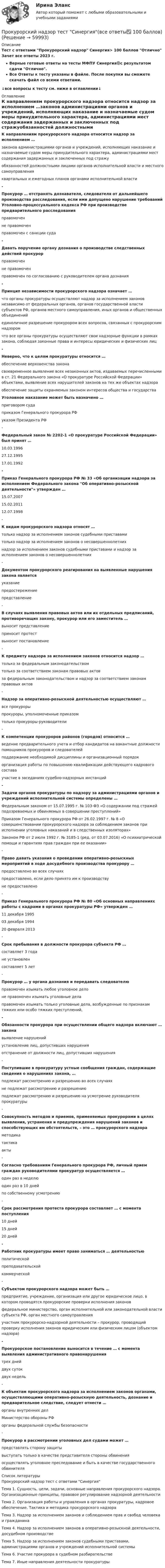     
            Описание
            Тест с ответами Прокурорский надзор Синергия> 100 баллов Отлично Зачет все ответы 2023 г.Верные готовые ответы на тесты МФПУ Синергия🟢с результатом сдачи Отлично.Все Ответы к тесту указаны в файле. После покупки вы сможете скачать файл со всеми ответами.↓все вопросы к тесту см. ниже в оглавлении↓ 
            Оглавление
            К направлениям прокурорского надзора относится надзор за исполнением …законов администрациями органов и учреждений, исполняющих наказание и назначаемые судом меры принудительного характера, администрациями мест содержания задержанных и заключенных под стражуобязанностей должностными лицами органов исполнительной власти и местного самоуправленияквартальных и ежегодных планов органами исполнительной власти- Прокурор … отстранять дознавателя, следователя от дальнейшего производства расследования, если ими допущено нарушение требований Уголовно-процессуального кодекса РФ при производстве предварительного расследованияправомоченне правомоченправомочен с санкции суда- Давать поручение органу дознания о производстве следственных действий прокурор правомоченне правомоченправомочен по согласованию с руководителем органа дознания- Принцип независимости прокурорского надзора означает …что органы прокуратуры осуществляют надзор за исполнением законов независимо от федеральных органов, органов государственной власти субъектов РФ, органов местного самоуправления, иных органов и общественных объединенийединоличное разрешение прокурором всех вопросов, связанных с прокурорским надзоромчто все органы прокуратуры осуществляют свои надзорные функции в рамках закона, соблюдая законные права и интересы юридических и физических лиц- Неверно, что к целям прокуратуры относится …обеспечение верховенства законасвоевременное выявление всех незаконных актов, издаваемых перечисленными в ст. 21 Федерального закона «О прокуратуре Российской Федерации» объектами, выявление всех нарушителей законов на тех же объектах надзораобеспечение защиты охраняемых законом интересов общества и государстваУголовное наказание может быть назначено …приговором судаприказом Генерального прокурора РФуказом Президента РФ- Федеральный закон № 2202-1 «О прокуратуре Российской Федерации» был принят …10.03.1996 27.12.1995 17.01.1992 - Приказ Генерального прокурора РФ № 33 «Об организации надзора за исполнением Федерального закона Об оперативно-розыскной деятельности» утвержден …15.07.200715.02.201112.07.1998- К видам прокурорского надзора относят …только надзор за исполнением законов судебными приставамитолько надзор за исполнением законов о несовершеннолетнихнадзор за исполнением законов судебными приставами и надзор за исполнением законов о несовершеннолетних- Документом прокурорского реагирования на выявленные нарушения закона является указаниепредостережениепредставление- В случаях выявления правовых актов или их отдельных предписаний, противоречащих закону, прокурор или его заместитель …выносит представлениеприносит протествыносит постановление-К предмету надзора за исполнением законов относится надзор …только за федеральным законодательствомтолько за соответствием законам правовых актовза федеральным законодательством и надзор за соответствием законам правовых актов- Надзор за оперативно-розыскной деятельностью осуществляют …все прокурорыпрокуроры, уполномоченные приказомтолько прокуроры-руководители-К компетенции прокуроров районов (городов) относится …ведение предварительного учета и отбор кандидатов на вакантные должности помощников прокуроров и следователейподдержание необходимой дисциплины и организационный порядокорганизация работы по повышению квалификации действующего кадрового составаучастие в заседаниях судебно-надзорных инстанций- Задачи органов прокуратуры по надзору за администрациями органов и учреждений исполнительной системы определены …Федеральным законом от 15.07.1995 г. № 103-ФЗ «О содержании под стражей подозреваемых и обвиняемых в совершении преступлений»Приказом Генерального прокурора РФ от 26.02.1997 г. № 8 «О совершенствовании прокурорского надзора за соблюдением законов при исполнении уголовных наказаний и в следственных изоляторах»Законом РФ от 2 июля 1992 г. № 3185-1 (ред. от 03.07.2016) «О психиатрической помощи и гарантиях прав граждан при ее оказании»- Право давать указания о проведении оперативно-розыскных мероприятий в ходе досудебного производства прокурору …предоставлено во всех случаяхпредоставлено, если дело принято им к производствуне предоставлено- Приказ Генерального прокурора РФ № 80 «Об основных направлениях работы с кадрами в органах прокуратуры РФ» утвержден …11 декабря 199503 декабря 199420 февраля 2013- Срок пребывания в должности прокурора субъекта РФ …составляет 3 годане установленсоставляет 5 лет- Прокурор … у органа дознания и передавать следователюправомочен изымать любое уголовное делоне правомочен изымать уголовные делаправомочен изымать только уголовные дела, возбужденные по признакам тяжких или особо тяжких преступлений,- Обязанности прокурора при осуществлении общего надзора включают … законавыявление нарушенийустановление лиц, допустивших нарушенияотстранение от должности лиц, допустивших нарушения- Поступившие в прокуратуру устные сообщения граждан, содержащие сведения о нарушениях закона, …подлежат рассмотрению и разрешению во всех случаяхне подлежат рассмотрению и разрешениюподлежат рассмотрению и разрешению на усмотрение руководителя прокуратуры- Совокупность методов и приемов, применяемых прокурорами в целях выявления, устранения и предупреждения нарушений законов и способствующих им обстоятельств, – это … прокурорского надзораметодикатактикаакты- Согласно требованиям Генерального прокурора РФ, личный прием граждан руководителями прокуратур осуществляется …один раз в неделюодин раз в 10 днейпо собственному усмотрению- Срок рассмотрения протеста прокурора составляет … с момента поступления10 дней15 дней20 дней- Работник прокуратуры имеет право заниматься … деятельностьюполитическойпреподавательскойкоммерческой- Субъектом прокурорского надзора может быть …предприятие, учреждение, организация или другое юридическое лицо, в котором проводятся прокурорские проверки исполнения законовфедеральное министерство, орган исполнительной или законодательной власти субъекта РФ, орган местного самоуправленияучастник прокурорско-надзорной деятельности – прокурор, проводящий проверку исполнения законов юридическим или физическим лицом (объектом надзора)- Прокурорское постановление выносится в течение … с момента выявления административного правонарушениятрех днейдвух сутокдвух недель- К объектам прокурорского надзора за исполнением законов органами, осуществляющими оперативно-розыскную деятельность, дознание и предварительное следствие, следует отнести …органы внутренних делМинистерство обороны РФорганы федеральной службы безопасности- Прокурор в рассмотрении уголовных дел судами может …представлять сторону защитывыступать только в качестве представителя стороны обвиненияосуществлять уголовное преследование и быть в качестве государственного обвинителя 
            Список литературы
            Прокурорский надзор тест с ответами СинергияТема 1. Сущность, цели, задачи, основные направления прокурорского надзора. Организационные принципы, правовое регулирование надзорной деятельностиТема 2. Организация работы и управления в органах прокуратуры, кадровое обеспечение. Тактика и методика прокурорского надзораТема 3. Надзор за исполнением законов и соблюдением прав и свобод человека и гражданинаТема 4. Надзор за исполнением законов в оперативно-розыскной деятельности, досудебном производствеТема 5. Надзор за исполнением законов судебными приставами, администрациями органов и учреждений исполнительной системыТема 6. Участие прокурора в судебном разбирательствеТема 7. Иные направления деятельности прокуратуры 
            
            
            Прокурорский надзор. Синергия. ✅ Ответы на ИТОГОВЫЙ ТЕСТ. На отлично!Прокурорский надзор тест Синергия(все ответы✅ 100 баллов)Прокурорский надзор (тест с ответами Синергия) Прокурорский надзор ТУСУРПрокурорский надзор ТУСУР - контрольная - в.20 Прокурор субъекта РФ обратился в суд с заявлением о признании недействующими ряда статей Закона субъекта «О бюджете субъекта на 2022 год» в части отражения в бюджете размеров изменения остатков средств на счетах бюджета в полном объеме и исключения Прокурор субъекта РФ обратился в суд с исковым заявлением о признании недействующей одной из статей закона субъекта Федерации о бюджетном устройстве и бюджетном процессе. Оспариваемой нормой установлено, что в составеПрокурорский надзор. Практическое задание 5. Росдистант ТГУ 2023г.Прокурорский надзор. Практическое задание 6. Росдистант ТГУ 2023г.Прокурорский надзор РосдистантПрокурорский надзор РосдистантПрокурорский надзор РосдистантПрокурорский надзор РосдистантПрокурорский надзор (Синергия)