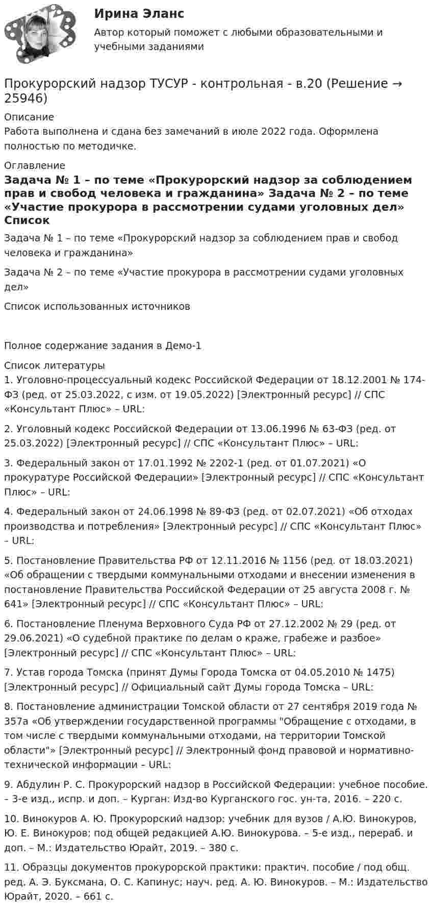     
          Описание
          Работа выполнена и сдана без замечаний в июле 2022 года. Оформлена полностью по методичке. 
          Оглавление
            	Задача № 1 – по теме «Прокурорский надзор за соблюдением прав и свобод человека и гражданина»    	Задача № 2 – по теме «Участие прокурора в рассмотрении судами уголовных дел»   	Список использованных источников Полное содержание задания в Демо-1 
          Список литературы
          	1.           Уголовно-процессуальный кодекс Российской Федерации от 18.12.2001 № 174-ФЗ (ред. от 25.03.2022, с изм. от 19.05.2022) [Электронный ресурс] // СПС «Консультант Плюс» – URL: 	2.           Уголовный кодекс Российской Федерации от 13.06.1996 № 63-ФЗ (ред. от 25.03.2022) [Электронный ресурс] // СПС «Консультант Плюс» – URL: 	3.           Федеральный закон от 17.01.1992 № 2202-1 (ред. от 01.07.2021) «О прокуратуре Российской Федерации» [Электронный ресурс] // СПС «Консультант Плюс» – URL:  	4.           Федеральный закон от 24.06.1998 № 89-ФЗ (ред. от 02.07.2021) «Об отходах производства и потребления» [Электронный ресурс] // СПС «Консультант Плюс» – URL: 	5.           Постановление Правительства РФ от 12.11.2016 № 1156 (ред. от 18.03.2021) «Об обращении с твердыми коммунальными отходами и внесении изменения в постановление Правительства Российской Федерации от 25 августа 2008 г. № 641» [Электронный ресурс] // СПС «Консультант Плюс» – URL: 	6.           Постановление Пленума Верховного Суда РФ от 27.12.2002 № 29 (ред. от 29.06.2021) «О судебной практике по делам о краже, грабеже и разбое»  [Электронный ресурс] // СПС «Консультант Плюс» – URL: 	7.           Устав города Томска (принят  Думы Города Томска от 04.05.2010 № 1475) [Электронный ресурс] // Официальный сайт Думы города Томска – URL:  	8.           Постановление администрации Томской области от 27 сентября 2019 года № 357а «Об утверждении государственной программы Обращение с отходами, в том числе с твердыми коммунальными отходами, на территории Томской области» [Электронный ресурс] // Электронный фонд правовой и нормативно-технической информации – URL:  	9.           Абдулин Р. С. Прокурорский надзор в Российской Федерации: учебное пособие. – 3-е изд., испр. и доп. – Курган: Изд-во Курганского гос. ун-та, 2016. – 220 с.	10.      Винокуров А. Ю. Прокурорский надзор: учебник для вузов / А.Ю. Винокуров, Ю. Е. Винокуров; под общей редакцией А.Ю. Винокурова. – 5-е изд., перераб. и доп. – М.: Издательство Юрайт, 2019. – 380 с.	11.      Образцы документов прокурорской практики: практич. пособие / под общ. ред. А. Э. Буксмана, О. С. Капинус; науч. ред. А. Ю. Винокуров. – М.: Издательство Юрайт, 2020. – 661 с.
            
            
            Прокурорский надзор ТУСУРПрокурорский надзор ТУСУР - контрольная - в.20 Прокурор субъекта РФ обратился в суд с заявлением о признании недействующими ряда статей Закона субъекта «О бюджете субъекта на 2022 год» в части отражения в бюджете размеров изменения остатков средств на счетах бюджета в полном объеме и исключения Прокурор субъекта РФ обратился в суд с исковым заявлением о признании недействующей одной из статей закона субъекта Федерации о бюджетном устройстве и бюджетном процессе. Оспариваемой нормой установлено, что в составеПрокутин, осужденный осужден к 4 годам лишения свободы с отбыванием в колонии-поселении, отказался от работы и был признан злостным нарушителем установленного порядка отбывания наказания. Промахи пациентов и аналитикаПромежуточная аттестация Региональная ЭкономикаПрокурорский надзор РосдистантПрокурорский надзор РосдистантПрокурорский надзор РосдистантПрокурорский надзор (Синергия)прокурорский надзор Синергия 2023Прокурорский надзор. Синергия. ✅ Ответы на ИТОГОВЫЙ ТЕСТ. На отлично!Прокурорский надзор тест Синергия(все ответы✅ 100 баллов)