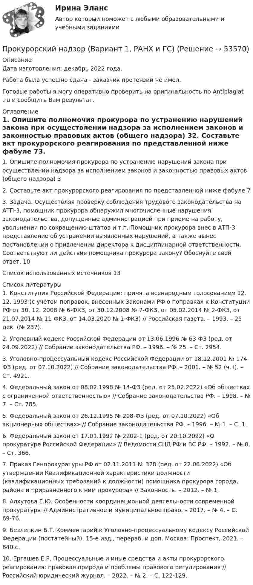      
            Описание
            Дата изготовления:  декабрь 2022 года.Работа была успешно сдана - заказчик претензий не имел. Готовые работы я могу оперативно проверить на оригинальность по Antiplagiat .ru и сообщить Вам результат. 
            Оглавление
            1. Опишите полномочия прокурора по устранению нарушений закона при осуществлении надзора за исполнением законов и законностью правовых актов (общего надзора)	32. Составьте акт прокурорского реагирования по представленной ниже фабуле	73. Задача. Осуществляя проверку соблюдения трудового законодательства на АТП-3, помощник прокурора обнаружил многочисленные нарушения законодательства, допущенные администрацией при приеме на работу, увольнении по сокращению штатов и т.п. Помощник прокурора внес в АТП-3 представление об устранении выявленных нарушений, а также вынес постановлении о привлечении директора к дисциплинарной ответственности. 	Соответствуют ли действия помощника прокурора закону? Обоснуйте свой ответ.	10Список использованных источников	13 
            Список литературы
            1.	Конституция Российской Федерации: принята всенародным голосованием 12. 12. 1993 (с учетом поправок, внесенных Законами РФ о поправках к Конституции РФ от 30. 12. 2008 № 6-ФКЗ, от 30.12.2008 № 7-ФКЗ, от 05.02.2014 № 2-ФКЗ, от 21.07.2014 № 11-ФКЗ, от 14.03.2020 № 1-ФКЗ) // Российская газета. – 1993. – 25 дек. (№ 237).2.	Уголовный кодекс Российской Федерации от 13.06.1996 № 63-ФЗ (ред. от 24.09.2022) // Собрание законодательства РФ. – 1996. – № 25. – Ст. 2954.3.	Уголовно-процессуальный кодекс Российской Федерации от 18.12.2001 № 174-ФЗ (ред. от 07.10.2022) // Собрание законодательства РФ. – 2001. – № 52 (ч. I). – Ст. 4921.4.	Федеральный закон от 08.02.1998 № 14-ФЗ (ред. от 25.02.2022) «Об обществах с ограниченной ответственностью» // Собрание законодательства РФ. – 1998. – № 7. – Ст. 785.5.	Федеральный закон от 26.12.1995 № 208-ФЗ (ред. от 07.10.2022) «Об акционерных обществах» // Собрание законодательства РФ. – 1996. – № 1. – С. 1.6.	Федеральный закон от 17.01.1992 № 2202-1 (ред. от 20.10.2022) «О прокуратуре Российской Федерации» // Ведомости СНД РФ и ВС РФ. – 1992. – № 8. – Ст. 366.7.	Приказ Генпрокуратуры РФ от 02.11.2011 № 378 (ред. от 22.06.2022) «Об утверждении Квалификационной характеристики должности (квалификационных требований к должности) помощника прокурора города, района и приравненного к ним прокурора» // Законность. – 2012. – № 1.8.	Алхутова Е.Ю. Особенности координационной деятельности современной прокуратуры // Административное и муниципальное право. – 2017. – № 4. – С. 69-76.9.	Безлепкин Б.Т. Комментарий к Уголовно-процессуальному кодексу Российской Федерации (постатейный). 15-е изд., перераб. и доп. Москва: Проспект, 2021. – 640 с.10.	Ергашев Е.Р. Процессуальные и иные средства и акты прокурорского реагирования: правовая природа и проблемы правового регулирования // Российский юридический журнал. – 2022. – № 2. – С. 122-129.
            
            
            Прокурорский надзор, 33 вопроса (ответы на тест Синергия / МТИ / МОИ / МосАП)Прокурорский надзор (Вариант 1, РАНХ и ГС)Прокурорский надзор (Вариант 3, ТУСУР)Прокурорский надзор вариант 7 ДВГУПСпрокурорский надзор задачиПрокурорский надзор итоговый тестПрокурорский надзор итоговый тестПрокурор Кировского района г. Екатеринбурга обратился в суд с иском о признании брака, заключенного между Потаповым и Потаповой, недействительным.Прокурор обратился в арбитражный суд с иском к акционерному обществу о сносе возведенной ответчиком автозаправочной станции с магазином и моечным узлом как самовольной постройки.Прокурор обратился суд заявлением об оспаривании постановления главы администрации района от 13 июля 2014 года 255 предоставлении аренду сроком на 49 лет индивидуальному предпринимателю Ершову земельного участка из земель сельскохозяйственного назначенияпрокурорский надзорПрокурорский надзорПрокурорский надзорПрокурорский надзор