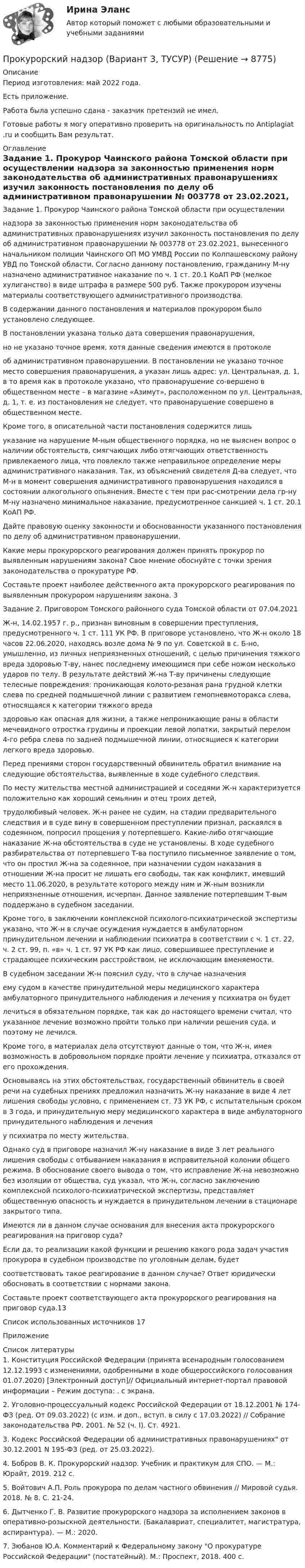      
          Описание
          Период изготовления: май  2022 года.Есть приложение. Работа была успешно сдана - заказчик претензий не имел.Готовые работы я могу оперативно проверить на оригинальность по Antiplagiat .ru и сообщить Вам результат. 
          Оглавление
          Задание 1. Прокурор Чаинского района Томской области при осуществлении надзора за законностью применения норм законодательства об административных правонарушениях изучил законность постановления по делу об административном правонарушении № 003778 от 23.02.2021, вынесенного начальником полиции Чаинского ОП МО УМВД России по Колпашевскому району УВД по Томской области. Согласно данному постановлению, гражданину М-ну назначено административное наказание по ч. 1 ст. 20.1 КоАП РФ (мелкое хулиганство) в виде штрафа в размере 500 руб. Также прокурором изучены материалы соответствующего административного производства. В содержании данного постановления и материалов прокурором было установлено следующее. В постановлении указана только дата совершения правонарушения, но не указано точное время, хотя данные сведения имеются в протоколе об административном правонарушении. В постановлении не указано точное место совершения правонарушения, а указан лишь адрес: ул. Центральная, д. 1, в то время как в протоколе указано, что правонарушение со-вершено в общественном месте – в магазине «Азимут», расположенном по ул. Центральная, д. 1, т. е. из постановления не следует, что правонарушение совершено в общественном месте. Кроме того, в описательной части постановления содержится лишь указание на нарушение М-ным общественного порядка, но не выяснен вопрос о наличии обстоятельств, смягчающих либо отягчающих ответственность привлекаемого лица, что повлекло также неправильное определение меры административного наказания. Так, из объяснений свидетеля Д-ва следует, что М-н в момент совершения административного правонарушения находился в состоянии алкогольного опьянения. Вместе с тем при рас-смотрении дела гр-ну М-ну назначено минимальное наказание, предусмотренное санкцией ч. 1 ст. 20.1 КоАП РФ. Дайте правовую оценку законности и обоснованности указанного постановления по делу об административном правонарушении. Какие меры прокурорского реагирования должен принять прокурор по выявленным нарушениям закона? Свое мнение обоснуйте с точки зрения законодательства о прокуратуре РФ.Составьте проект наиболее действенного акта прокурорского реагирования по выявленным прокурором нарушениям закона. 3Задание 2. Приговором Томского районного суда Томской области от 07.04.2021Ж-н, 14.02.1957 г. р., признан виновным в совершении преступления, предусмотренного ч. 1 ст. 111 УК РФ. В приговоре установлено, что Ж-н около 18 часов 22.06.2020, находясь возле дома № 9 по ул. Советской в с. Б-но, умышленно, из личных неприязненных отношений, с целью причинения тяжкого вреда здоровью Т-ву, нанес последнему имеющимся при себе ножом несколько ударов по телу. В результате действий Ж-на Т-ву причинены следующие телесные повреждения: проникающая колото-резаная рана грудной клетки слева по средней подмышечной линии с развитием гемопневмоторакса слева, относящаяся к категории тяжкого вреда здоровью как опасная для жизни, а также непроникающие раны в области мечевидного отростка грудины и проекции левой лопатки, закрытый перелом 4-го ребра слева по задней подмышечной линии, относящиеся к категории легкого вреда здоровью. Перед прениями сторон государственный обвинитель обратил внимание на следующие обстоятельства, выявленные в ходе судебного следствия. По месту жительства местной администрацией и соседями Ж-н характеризуется положительно как хороший семьянин и отец троих детей, трудолюбивый человек. Ж-н ранее не судим, на стадии предварительного следствия и в суде вину в совершенном преступлении признал, раскаялся в содеянном, попросил прощения у потерпевшего. Какие-либо отягчающие наказание Ж-на обстоятельства в суде не установлены. В ходе судебного разбирательства от потерпевшего Т-ва поступило письменное заявление о том, что он простил Ж-на за содеянное, при назначении судом наказания в отношении Ж-на просит не лишать его свободы, так как конфликт, имевший место 11.06.2020, в результате которого между ним и Ж-ным возникли неприязненные отношения, исчерпан. Данное заявление потерпевшим Т-вым поддержано в судебном заседании. Кроме того, в заключении комплексной психолого-психиатрической экспертизы указано, что Ж-н в случае осуждения нуждается в амбулаторном принудительном лечении и наблюдении психиатра в соответствии с ч. 1 ст. 22, ч. 2 ст. 99, п. «в» ч. 1 ст. 97 УК РФ как лицо, совершившее преступление и страдающее психическим расстройством, не исключающим вменяемости.В судебном заседании Ж-н пояснил суду, что в случае назначения ему судом в качестве принудительной меры медицинского характера амбулаторного принудительного наблюдения и лечения у психиатра он будет лечиться в обязательном порядке, так как до настоящего времени считал, что указанное лечение возможно пройти только при наличии решения суда, и поэтому не лечился. Кроме того, в материалах дела отсутствуют данные о том, что Ж-н, имея возможность в добровольном порядке пройти лечение у психиатра, отказался от его прохождения. Основываясь на этих обстоятельствах, государственный обвинитель в своей речи на судебных прениях предложил назначить Ж-ну наказание в виде 4 лет лишения свободы условно, с применением ст. 73 УК РФ, с испытательным сроком в 3 года, и принудительную меру медицинского характера в виде амбулаторного принудительного наблюдения и лечения у психиатра по месту жительства. Однако суд в приговоре назначил Ж-ну наказание в виде 3 лет реального лишения свободы с отбыванием наказания в исправительной колонии общего режима. В обоснование своего вывода о том, что исправление Ж-на невозможно без изоляции от общества, суд указал, что Ж-н, согласно заключению комплексной психолого-психиатрической экспертизы, представляет общественную опасность и нуждается в принудительном лечении в стационаре закрытого типа. Имеются ли в данном случае основания для внесения акта прокурорского реагирования на приговор суда?Если да, то реализации какой функции и решению какого рода задач участия прокурора в судебном производстве по уголовным делам, будет соответствовать такое реагирование в данном случае? Ответ юридически обосновать в соответствии с нормами закона.Составьте проект соответствующего акта прокурорского реагирования на приговор суда.13Список использованных источников 17Приложение 
          Список литературы
          1. Конституция Российской Федерации (принята всенародным голосованием 12.12.1993 с изменениями, одобренными в ходе общероссийского голосования 01.07.2020) [Электронный доступ]// Официальный интернет-портал правовой информации – Режим доступа: . с экрана.2. Уголовно-процессуальный кодекс Российской Федерации от 18.12.2001 № 174-ФЗ (ред. От 09.03.2022) (с изм. и доп., вступ. в силу с 17.03.2022) // Собрание законодательства РФ. 2001. № 52 (ч. I). Ст. 4921.3. Кодекс Российской Федерации об административных правонарушениях от 30.12.2001 N 195-ФЗ (ред. от 25.03.2022).4. Бобров В. К. Прокурорский надзор. Учебник и практикум для СПО. — М.: Юрайт, 2019. 212 с.5. Войтович А.П. Роль прокурора по делам частного обвинения // Мировой судья. 2018. № 8. С. 21-24.6. Дытченко Г. В. Развитие прокурорского надзора за исполнением законов в оперативно-розыскной деятельности. (Бакалавриат, специалитет, магистратура, аспирантура). — М.: 2020.7. Зюбанов Ю.А. Комментарий к Федеральному закону О прокуратуре Российской Федерации (постатейный). М.: Проспект, 2018. 400 с.
            
            
            Прокурорский надзор (Вариант 1, РАНХ и ГС)Прокурорский надзор (Вариант 3, ТУСУР)Прокурорский надзор вариант 7 ДВГУПСпрокурорский надзор задачиПрокурорский надзор итоговый тестПрокурорский надзор итоговый тестПрокурорский надзор  Итоговый тест Прокурор обратился в арбитражный суд с иском к акционерному обществу о сносе возведенной ответчиком автозаправочной станции с магазином и моечным узлом как самовольной постройки.Прокурор обратился суд заявлением об оспаривании постановления главы администрации района от 13 июля 2014 года 255 предоставлении аренду сроком на 49 лет индивидуальному предпринимателю Ершову земельного участка из земель сельскохозяйственного назначенияпрокурорский надзорПрокурорский надзорПрокурорский надзорПрокурорский надзорПрокурорский надзор (1/1) ММУ 2024г