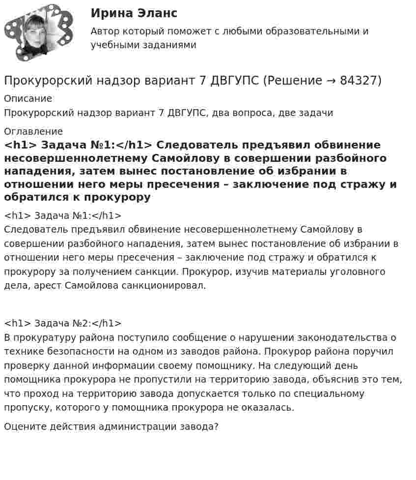      
            Описание
            Прокурорский надзор вариант 7 ДВГУПС, два вопроса, две задачи 
            Оглавление
              <h1>	Задача №1:</h1>	Следователь предъявил обвинение несовершеннолетнему Самойлову в совершении разбойного нападения, затем вынес постановление об избрании в отношении него меры пресечения – заключение под стражу и обратился к прокурору за получением санкции. Прокурор, изучив материалы уголовного дела, арест Самойлова санкционировал.<h1>	Задача №2:</h1>	В прокуратуру района поступило сообщение о нарушении законодательства о технике безопасности на одном из заводов района. Прокурор района поручил проверку данной информации своему помощнику. На следующий день помощника прокурора не пропустили на территорию завода, объяснив это тем, что проход на территорию завода допускается только по специальному пропуску, которого у помощника прокурора не оказалась.	Оцените действия администрации завода?  
            
            
            Прокурорский надзор (Вариант 3, ТУСУР)Прокурорский надзор вариант 7 ДВГУПСпрокурорский надзор задачиПрокурорский надзор итоговый тестПрокурорский надзор итоговый тестПрокурорский надзор  Итоговый тест Прокурорский надзор Итоговый тест Прокурор обратился суд заявлением об оспаривании постановления главы администрации района от 13 июля 2014 года 255 предоставлении аренду сроком на 49 лет индивидуальному предпринимателю Ершову земельного участка из земель сельскохозяйственного назначенияпрокурорский надзорПрокурорский надзорПрокурорский надзорПрокурорский надзорПрокурорский надзор (1/1) ММУ 2024гПрокурорский надзор, 33 вопроса (ответы на тест Синергия / МТИ / МОИ / МосАП)