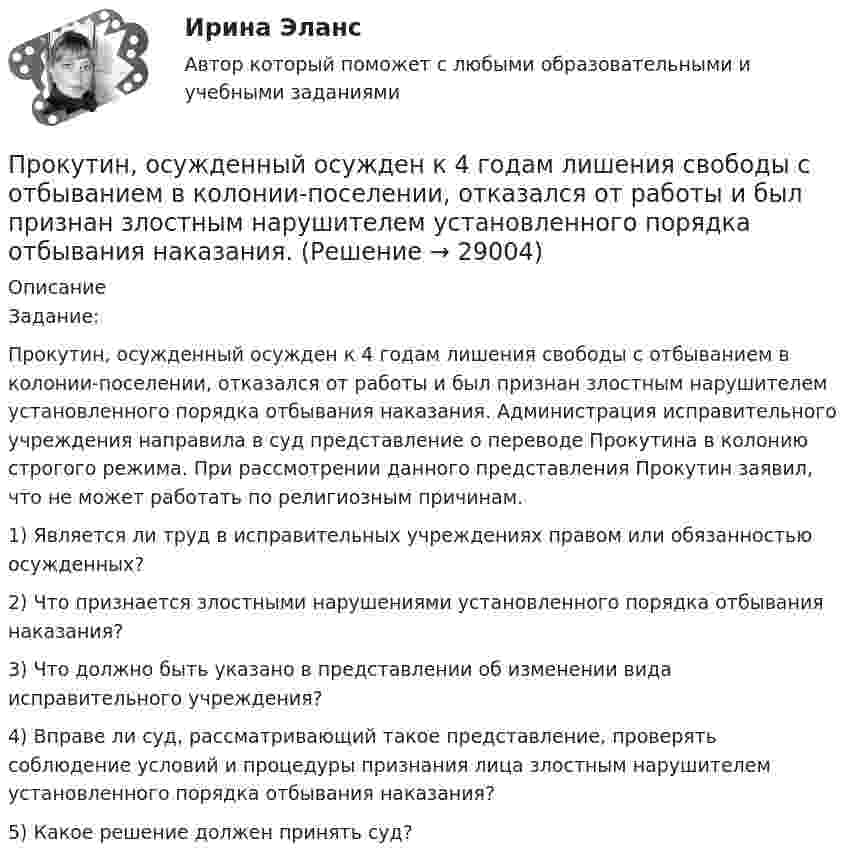      
          Описание
          	Задание: 	Прокутин, осужденный осужден к 4 годам лишения свободы с отбыванием в колонии-поселении, отказался от работы и был признан злостным нарушителем установленного порядка отбывания наказания. Администрация исправительного учреждения направила в суд представление о переводе Прокутина в колонию строгого режима. При рассмотрении данного представления Прокутин заявил, что не может работать по религиозным причинам.	1) Является ли труд в исправительных учреждениях правом или обязанностью осужденных?	 2) Что признается злостными нарушениями установленного порядка отбывания наказания?	3) Что должно быть указано в представлении об изменении вида исправительного учреждения?	4) Вправе ли суд, рассматривающий такое представление, проверять соблюдение условий и процедуры признания лица злостным нарушителем установленного порядка отбывания наказания?	5) Какое решение должен принять суд?  
            
            
            Прокурор субъекта РФ обратился в суд с исковым заявлением о признании недействующей одной из статей закона субъекта Федерации о бюджетном устройстве и бюджетном процессе. Оспариваемой нормой установлено, что в составеПрокутин, осужденный осужден к 4 годам лишения свободы с отбыванием в колонии-поселении, отказался от работы и был признан злостным нарушителем установленного порядка отбывания наказания. Промахи пациентов и аналитикаПромежуточная аттестация Региональная ЭкономикаПромежуточное тестирование к сем.зан 1 (тест с ответами) 70%Промежуточное тестирование к сем. зан 2 (тест с ответами) 90%Промежуточное тестирование Отд категории работников (тест с ответами) 88%Прокурорский надзор (Синергия)прокурорский надзор Синергия 2023Прокурорский надзор. Синергия. ✅ Ответы на ИТОГОВЫЙ ТЕСТ. На отлично!Прокурорский надзор тест Синергия(все ответы✅ 100 баллов)Прокурорский надзор (тест с ответами Синергия) Прокурорский надзор ТУСУРПрокурорский надзор ТУСУР - контрольная - в.20 