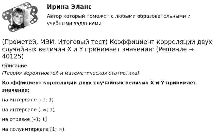      
          Описание
          (Теория вероятностей и математическая статистика)Коэффициент корреляции двух случайных величин X и Y принимает значения:на интервале (–1; 1) на интервале (–∞; 1) на отрезке [–1; 1] на полуинтервале [1; ∞)   
            
            
            (Прометей, МЭИ, Итоговый тест) Вероятность того, что при n испытаниях событие А произойдет m раз, определяется по формуле Бернулли (q = 1 – p):(Прометей, МЭИ, Итоговый тест) Коэффициент корреляции двух случайных величин X и Y принимает значения:(Прометей, МЭИ, Итоговый тест) Магазин при осмотре партии товара А обнаружил в этой партии 2% брака. Дисперсия этого альтернативного признака (бракованного товара) равна:(Прометей, МЭИ, Итоговый тест) Перестановками из n элементов называются такие комбинации,(Прометей, МЭИ, Итоговый тест) Сколько экзаменационных комиссий, состоящих из 7 человек, можно образовать из 14 преподавателей?(Прометей, МЭИ, Итоговый тест) Сочетаниями из n элементов по m в каждом называются такие комбинации,Промоторы – это …Промежуточный тест Росдистант Общая психология 2Промежуточный Тест Росдистант Организация надзорной деятельности по пожарной безопасностиПромежуточный тест Росдистант Пожарная безопасностьПромежуточный тест Росдистант Сопротивление материалов 2Промежуточный тест Росдистант Физика 1Промежуточный тест Росдистант Эксплуатационные материалыПромежуточный тест Росдистант Элективные дисциплины по физической культуре и спорту
