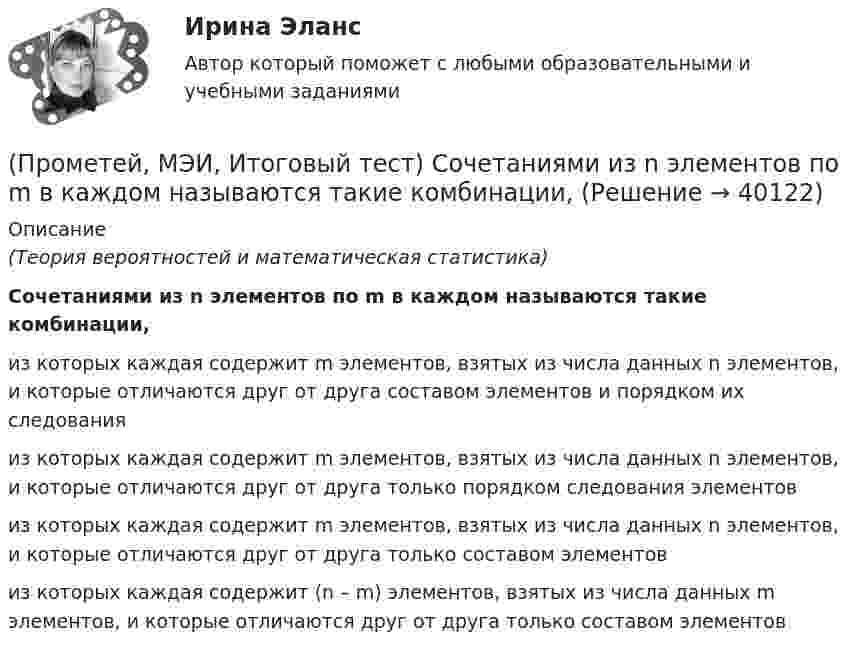      
          Описание
          (Теория вероятностей и математическая статистика)Сочетаниями из n элементов по m в каждом называются такие комбинации,из которых каждая содержит m элементов, взятых из числа данных n элементов, и которые отличаются друг от друга составом элементов и порядком их следования из которых каждая содержит m элементов, взятых из числа данных n элементов, и которые отличаются друг от друга только порядком следования элементов из которых каждая содержит m элементов, взятых из числа данных n элементов, и которые отличаются друг от друга только составом элементов из которых каждая содержит (n – m) элементов, взятых из числа данных m элементов, и которые отличаются друг от друга только составом элементов   
            
            
            (Прометей, МЭИ, Итоговый тест) Сколько экзаменационных комиссий, состоящих из 7 человек, можно образовать из 14 преподавателей?(Прометей, МЭИ, Итоговый тест) Сочетаниями из n элементов по m в каждом называются такие комбинации,Промоторы – это …Промстройсервис Тесты Ростехнадзора Б.2.5. Нефтепромысловые трубопроводы для транспорта нефти и газаПромстройсервис Тесты Ростехнадзора Б.8.3 Эксплуатация опасных производственных объектов, на которых используются сосуды, работающие под избыточным давлениемПромстройсервис Тесты Ростехнадзора Б.9.3 Эксплуатация опасных производственных объектов, на которых используются подъемные сооружения, предназначенные для подъема и перемещения грузовПромстройсервис. Тесты Ростехнадзора и Ответы на вопросы по области Б.2.2. Ремонт нефтяных и газовых скважинПромежуточный тест Росдистант Физика 1Промежуточный тест Росдистант Эксплуатационные материалыПромежуточный тест Росдистант Элективные дисциплины по физической культуре и спортуПромежуточный тест физкультура Росдистант (ТГУ)(Прометей, МЭИ, Итоговый тест) Вероятность того, что при n испытаниях событие А произойдет m раз, определяется по формуле Бернулли (q = 1 – p):(Прометей, МЭИ, Итоговый тест) Коэффициент корреляции двух случайных величин X и Y принимает значения:(Прометей, МЭИ, Итоговый тест) Магазин при осмотре партии товара А обнаружил в этой партии 2% брака. Дисперсия этого альтернативного признака (бракованного товара) равна: