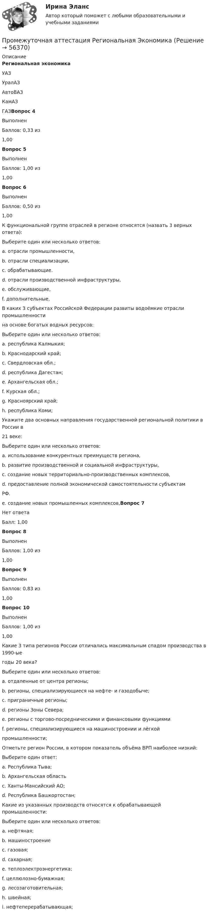      
            Описание
            Региональная экономика УАЗ УралАЗ АвтоВАЗ КамАЗ ГАЗВопрос 4 Выполнен Баллов: 0,33 из 1,00 Вопрос 5 Выполнен Баллов: 1,00 из 1,00 Вопрос 6 Выполнен Баллов: 0,50 из 1,00 К функциональной группе отраслей в регионе относятся (назвать 3 верных ответа): Выберите один или несколько ответов: a. отрасли промышленности, b. отрасли специализации, c. обрабатывающие. d. отрасли производственной инфраструктуры, e. обслуживающие, f. дополнительные, В каких 3 субъектах Российской Федерации развиты водоёмкие отрасли промышленности на основе богатых водных ресурсов: Выберите один или несколько ответов: a. республика Калмыкия; b. Краснодарский край; c. Свердловская обл.; d. республика Дагестан; e. Архангельская обл.; f. Курская обл.; g. Красноярский край; h. республика Коми; Укажите два основных направления государственной региональной политики в России в 21 веке: Выберите один или несколько ответов: a. использование конкурентных преимуществ региона, b. развитие производственной и социальной инфраструктуры, c. создание новых территориально-производственных комплексов, d. предоставление полной экономической самостоятельности субъектам РФ. e. создание новых промышленных комплексов,Вопрос 7 Нет ответа Балл: 1,00 Вопрос 8 Выполнен Баллов: 1,00 из 1,00 Вопрос 9 Выполнен Баллов: 0,83 из 1,00 Вопрос 10 Выполнен Баллов: 1,00 из 1,00 Какие 3 типа регионов России отличались максимальным спадом производства в 1990-ые годы 20 века? Выберите один или несколько ответов: a. отдаленные от центра регионы; b. регионы, специализирующиеся на нефте- и газодобыче; c. приграничные регионы; d. регионы Зоны Севера; e. регионы с торгово-посредническими и финансовыми функциями f. регионы, специализирующиеся на машиностроении и лёгкой промышленности; Отметьте регион России, в котором показатель объёма ВРП наиболее низкий: Выберите один ответ: a. Республика Тыва; b. Архангельская область c. Ханты-Мансийский АО; d. Республика Башкортостан; Какие из указанных производств относятся к обрабатывающей промышленности: Выберите один или несколько ответов: a. нефтяная; b. машиностроение c. газовая; d. сахарная; e. теплоэлектроэнергетика; f. целлюлозно-бумажная; g. лесозаготовительная; h. швейная; i. нефтеперерабатывающая;   
            
            
            Промахи пациентов и аналитикаПромежуточная аттестация Региональная ЭкономикаПромежуточное тестирование к сем.зан 1 (тест с ответами) 70%Промежуточное тестирование к сем. зан 2 (тест с ответами) 90%Промежуточное тестирование Отд категории работников (тест с ответами) 88%Промежуточное тестирование по инвариативным модулям. Курсы Методика преподавания русского языка и родных языков народов Российской Федерации в соответствии с требованиями обновлённых ФГОС НОО, ФГОС ООО и требованиями ФГОС СОО ... (ответы)Промежуточное тестирование по инвариативным модулям (ответы). Курсы Формирование функциональной грамотности обучающихся на уроках русского языка и родных языков народов РФПрокурорский надзор. Синергия. ✅ Ответы на ИТОГОВЫЙ ТЕСТ. На отлично!Прокурорский надзор тест Синергия(все ответы✅ 100 баллов)Прокурорский надзор (тест с ответами Синергия) Прокурорский надзор ТУСУРПрокурорский надзор ТУСУР - контрольная - в.20 Прокурор субъекта РФ обратился в суд с заявлением о признании недействующими ряда статей Закона субъекта «О бюджете субъекта на 2022 год» в части отражения в бюджете размеров изменения остатков средств на счетах бюджета в полном объеме и исключения Прокурор субъекта РФ обратился в суд с исковым заявлением о признании недействующей одной из статей закона субъекта Федерации о бюджетном устройстве и бюджетном процессе. Оспариваемой нормой установлено, что в составе