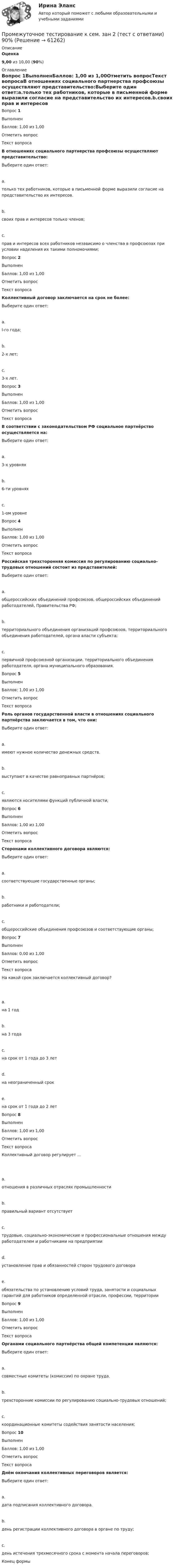      
            Описание
             Оценка 9,00 из 10,00 (90%)  
            Оглавление
            Вопрос 1ВыполненБаллов: 1,00 из 1,00Отметить вопросТекст вопросаВ отношениях социального партнерства профсоюзы осуществляют представительство:Выберите один ответ:a.только тех работников, которые в письменной форме выразили согласие на представительство их интересов.b.своих прав и интересов только членов;c.прав и интересов всех работников независимо о членства в профсоюзах при условии наделения их такими полномочиями; Вопрос 2ВыполненБаллов: 1,00 из 1,00Отметить вопросТекст вопросаКоллективный договор заключается на срок не более:Выберите один ответ:a.l-го года;b.2-х лет;c.3-х лет. Вопрос 3ВыполненБаллов: 1,00 из 1,00Отметить вопросТекст вопросаВ соответствии с законодательством РФ социальное партнёрство осуществляется на:Выберите один ответ:a.3-х уровняхb.6-ти уровняхc.1-ом уровнеВопрос 4ВыполненБаллов: 1,00 из 1,00Отметить вопросТекст вопросаРоссийская трехсторонняя комиссия по регулированию социально-трудовых отношений состоит из представителей:Выберите один ответ:a.общероссийских объединений профсоюзов, общероссийских объединений работодателей, Правительства РФ;b.территориального объединения организаций профсоюзов, территориального объединения работодателей, органа власти субъекта;c.первичной профсоюзной организации. территориального объединения работодателя, органа муниципального образования.Вопрос 5ВыполненБаллов: 1,00 из 1,00Отметить вопросТекст вопросаРоль органов государственной власти в отношениях социального партнёрства заключается в том, что они:Выберите один ответ:a.имеют нужное количество денежных средств.b.выступают в качестве равноправных партнёров; c.являются носителями функций публичной власти;Вопрос 6ВыполненБаллов: 1,00 из 1,00Отметить вопросТекст вопросаСторонами коллективного договора являются:Выберите один ответ:a.соответствующие государственные органы;b.работники и работодатели;c.общероссийские объединения профсоюзов и соответствующие органы;Вопрос 7ВыполненБаллов: 0,00 из 1,00Отметить вопросТекст вопросаНа какой срок заключается коллективный договор?  a.на 1 годb.на 3 годаc.на срок от 1 года до 3 летd.на неограниченный срокe.на срок от 1 года до 2 летВопрос 8ВыполненБаллов: 1,00 из 1,00Отметить вопросТекст вопросаКоллективный договор регулирует …  a.отношения в различных отраслях промышленностиb.правильный вариант отсутствуетc.трудовые, социально-экономические и профессиональные отношения между работодателем и работниками на предприятииd.установление прав и обязанностей сторон трудового договораe.обязательства по установлению условий труда, занятости и социальных гарантий для работников определенной отрасли, профессии, территорииВопрос 9ВыполненБаллов: 1,00 из 1,00Отметить вопросТекст вопросаОрганами социального партнёрства общей компетенции являются:Выберите один ответ:a.совместные комитеты (комиссии) по охране труда.b.трехсторонние комиссии по регулированию социально-трудовых отношений;c.координационные комитеты содействия занятости населения;Вопрос 10ВыполненБаллов: 1,00 из 1,00Отметить вопросТекст вопросаДнём окончания коллективных переговоров является:Выберите один ответ:a.дата подписания коллективного договора.b.день регистрации коллективного договора в органе по труду;c.день истечения трехмесячного срока с момента начала переговоров;Конец формы  
            
            
            Промежуточное тестирование к сем.зан 1 (тест с ответами) 70%Промежуточное тестирование к сем. зан 2 (тест с ответами) 90%Промежуточное тестирование Отд категории работников (тест с ответами) 88%Промежуточное тестирование по инвариативным модулям. Курсы Методика преподавания русского языка и родных языков народов Российской Федерации в соответствии с требованиями обновлённых ФГОС НОО, ФГОС ООО и требованиями ФГОС СОО ... (ответы)Промежуточное тестирование по инвариативным модулям (ответы). Курсы Формирование функциональной грамотности обучающихся на уроках русского языка и родных языков народов РФПромежуточные и итоговый тест Психодиагностика РосдистантПромежуточные подстанции делятся на: Выберите один ответ: a.беспроводные и проводные b.ответвительные и проходные c.условные и безусловные d.турбо и гидрогенераторные e.воздушные и кабельныеПрокурорский надзор (тест с ответами Синергия) Прокурорский надзор ТУСУРПрокурорский надзор ТУСУР - контрольная - в.20 Прокурор субъекта РФ обратился в суд с заявлением о признании недействующими ряда статей Закона субъекта «О бюджете субъекта на 2022 год» в части отражения в бюджете размеров изменения остатков средств на счетах бюджета в полном объеме и исключения Прокурор субъекта РФ обратился в суд с исковым заявлением о признании недействующей одной из статей закона субъекта Федерации о бюджетном устройстве и бюджетном процессе. Оспариваемой нормой установлено, что в составеПрокутин, осужденный осужден к 4 годам лишения свободы с отбыванием в колонии-поселении, отказался от работы и был признан злостным нарушителем установленного порядка отбывания наказания. Промахи пациентов и аналитика