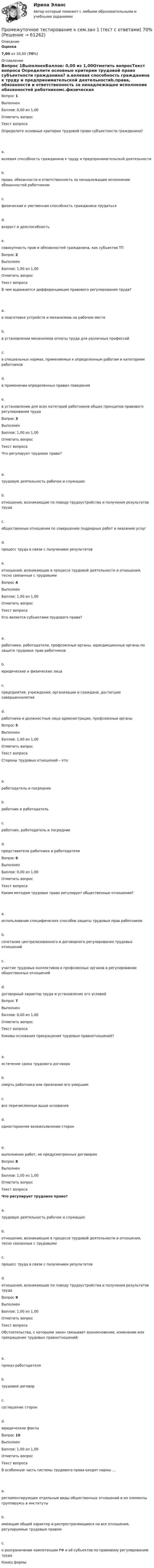      
            Описание
             Оценка 7,00 из 10,00 (70%) 
            Оглавление
            Вопрос 1ВыполненБаллов: 0,00 из 1,00Отметить вопросТекст вопроса Определите основные критерии трудовой право субъектности гражданина?  a.волевая способность гражданина к труду и предпринимательской деятельностиb.права, обязанности и ответственность за ненадлежащее исполнение обязанностей работникомc.физическая и умственная способность гражданина трудитьсяd.возраст и дееспособностьe.совокупность прав и обязанностей гражданина, как субъектов ТПВопрос 2ВыполненБаллов: 1,00 из 1,00Отметить вопросТекст вопросаВ чем выражается дифференциация правового регулирования труда?  a.в подготовке устройств и механизмов на рабочем местеb.в установлении механизмов оплаты труда для различных профессийc.в специальных нормах, применяемых к определенным работам и категориям работниковd.в применении определенных правил поведенияe.в установлении для всех категорий работников общих принципов правового регулирования трудаВопрос 3ВыполненБаллов: 1,00 из 1,00Отметить вопросТекст вопроса  Что регулирует трудовое право?  a.трудовую деятельность рабочих и служащихb.отношения, возникающие по поводу трудоустройства и получения результатов трудаc.общественные отношения по совершению подрядных работ и оказанию услугd.процесс труда в связи с получением результатовe.отношения, возникающие в процессе трудовой деятельности и отношения, тесно связанные с трудовымиВопрос 4ВыполненБаллов: 1,00 из 1,00Отметить вопросТекст вопросаКто является субъектами трудового права?  a.работники, работодатели, профсоюзные органы, юрисдикционные органы по защите трудовых прав работниковb.юридические и физические лицаc.предприятия, учреждения, организации и граждане, достигшие совершеннолетияd.работники и должностные лица администрации, профсоюзные органыВопрос 5ВыполненБаллов: 1,00 из 1,00Отметить вопросТекст вопроса Стороны трудовых отношений – это:  a.работодатель и посредникb.работник и работодательc.работник, работодатель и посредникd.представители работника и работодателяВопрос 6ВыполненБаллов: 0,00 из 1,00Отметить вопросТекст вопросаКаким методом трудовое право регулирует общественные отношения?  a.использование специфических способов защиты трудовых прав работниковb.сочетание централизованного и договорного регулирования трудовых отношенийc.участие трудовых коллективов и профсоюзных органов в регулировании общественных отношенийd.договорный характер труда и установление его условийВопрос 7ВыполненБаллов: 0,00 из 1,00Отметить вопросТекст вопросаКаковы основания прекращения трудовых правоотношений?  a.истечение срока трудового договораb.смерть работника или признание его умершимc.все перечисленные выше основанияd.одностороннее волеизъявление сторон  e.выполнение работ, не предусмотренных договоромВопрос 8ВыполненБаллов: 1,00 из 1,00Отметить вопросТекст вопросаЧто регулирует трудовое право?a.трудовую деятельность рабочих и служащихb.отношения, возникающие в процессе трудовой деятельности и отношения, тесно связанные с трудовымиc.процесс труда в связи с получением результатовd.отношения, возникающие по поводу трудоустройства и получения результатов трудаВопрос 9ВыполненБаллов: 1,00 из 1,00Отметить вопросТекст вопросаОбстоятельства, с которыми закон связывает возникновение, изменение или прекращение трудовых правоотношений:  a.приказ работодателяb.трудовой договорc.соглашение сторонd.юридические фактыВопрос 10ВыполненБаллов: 1,00 из 1,00Отметить вопросТекст вопросаВ особенную часть системы трудового права входят нормы …  a.регламентирующие отдельные виды общественных отношений и их элементы группируясь в институтыb.имеющие общий характер и распространяющиеся на все отношения, регулируемые трудовым правомc.о разграничении компетенции РФ и её субъектов по правовому регулированию трудаКонец формы  
            
            
            Промежуточная аттестация Региональная ЭкономикаПромежуточное тестирование к сем.зан 1 (тест с ответами) 70%Промежуточное тестирование к сем. зан 2 (тест с ответами) 90%Промежуточное тестирование Отд категории работников (тест с ответами) 88%Промежуточное тестирование по инвариативным модулям. Курсы Методика преподавания русского языка и родных языков народов Российской Федерации в соответствии с требованиями обновлённых ФГОС НОО, ФГОС ООО и требованиями ФГОС СОО ... (ответы)Промежуточное тестирование по инвариативным модулям (ответы). Курсы Формирование функциональной грамотности обучающихся на уроках русского языка и родных языков народов РФПромежуточные и итоговый тест Психодиагностика РосдистантПрокурорский надзор тест Синергия(все ответы✅ 100 баллов)Прокурорский надзор (тест с ответами Синергия) Прокурорский надзор ТУСУРПрокурорский надзор ТУСУР - контрольная - в.20 Прокурор субъекта РФ обратился в суд с заявлением о признании недействующими ряда статей Закона субъекта «О бюджете субъекта на 2022 год» в части отражения в бюджете размеров изменения остатков средств на счетах бюджета в полном объеме и исключения Прокурор субъекта РФ обратился в суд с исковым заявлением о признании недействующей одной из статей закона субъекта Федерации о бюджетном устройстве и бюджетном процессе. Оспариваемой нормой установлено, что в составеПрокутин, осужденный осужден к 4 годам лишения свободы с отбыванием в колонии-поселении, отказался от работы и был признан злостным нарушителем установленного порядка отбывания наказания. 