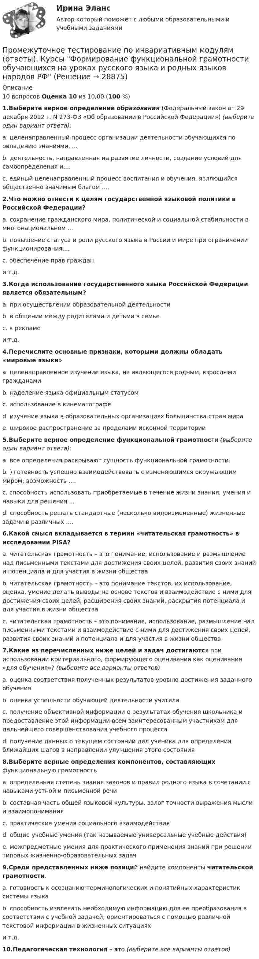      
          Описание
            10 вопросов  Оценка    10 из 10,00 (100 %)1.Выберите верное определение образования (Федеральный закон от 29 декабря 2012 г. N 273-ФЗ «Об образовании в Российской Федерации») (выберите один вариант ответа):a. целенаправленный процесс организации деятельности обучающихся по овладению знаниями, ...b. деятельность, направленная на развитие личности, создание условий для самоопределения и.... c. единый целенаправленный процесс воспитания и обучения, являющийся общественно значимым благом ....2.Что можно отнести к целям государственной языковой политики в Российской Федерации? a. сохранение гражданского мира, политической и социальной стабильности в многонациональном ...b. повышение статуса и роли русского языка в России и мире при ограничении функционирования....c. обеспечение прав граждани т.д.3.Когда использование государственного языка Российской Федерации является обязательным? a. при осуществлении образовательной деятельностиb. в общении между родителями и детьми в семьеc. в рекламеи т.д.4.Перечислите основные признаки, которыми должны обладать «мировые языки» a. целенаправленное изучение языка, не являющегося родным, взрослыми гражданамиb. наделение языка официальным статусомc. использование в кинематографеd. изучение языка в образовательных организациях большинства стран мираe. широкое распространение за пределами исконной территории5.Выберите верное определение функциональной грамотности (выберите один вариант ответа):a. все определения раскрывают сущность функциональной грамотностиb. ) готовность успешно взаимодействовать с изменяющимся окружающим миром; возможность ....c. способность использовать приобретаемые в течение жизни знания, умения и навыки для решения ...d. способность решать стандартные (несколько видоизмененные) жизненные задачи в различных ....6.Какой смысл вкладывается в термин «читательская грамотность» в исследовании PISA? a. читательская грамотность – это понимание, использование и размышление над письменными текстами для достижения своих целей, развития своих знаний и потенциала и для участия в жизни обществаb. читательская грамотность – это понимание текстов, их использование, оценка, умение делать выводы на основе текстов и взаимодействие с ними для достижения своих целей, расширения своих знаний, раскрытия потенциала и для участия в жизни обществаc. читательская грамотность – это понимание, использование, размышление над письменными текстами и взаимодействие с ними для достижения своих целей, развития своих знаний и потенциала и для участия в жизни общества7.Какие из перечисленных ниже целей и задач достигаются при использовании критериального, формирующего оценивания как оценивания «для обучения»? (выберите все варианты ответов)a. оценка соответствия полученных результатов уровню достижения заданного обученияb. оценка успешности обучающей деятельности учителяc. получение объективной информации о результатах обучения школьника и предоставление этой информации всем заинтересованным участникам для дальнейшего совершенствования учебного процессаd. получение данных о текущем состоянии дел ученика для определения ближайших шагов в направлении улучшения этого состояния8.Выберите верные определения компонентов, составляющих функциональную грамотность a. определенная степень знания законов и правил родного языка в сочетании с навыками устной и письменной речиb. составная часть общей языковой культуры, залог точности выражения мысли и взаимопониманияc. практические умения социального взаимодействияd. общие учебные умения (так называемые универсальные учебные действия)e. межпредметные умения для практического применения знаний при решении типовых жизненно-образовательных задач9.Среди представленных ниже позиций найдите компоненты читательской грамотности. a. готовность к осознанию терминологических и понятийных характеристик системы языкаb. способность извлекать необходимую информацию для ее преобразования в соответствии с учебной задачей; ориентироваться с помощью различной текстовой информации в жизненных ситуацияхи т.д.10.Педагогическая технология – это (выберите все варианты ответов)  
            
            
            Промежуточное тестирование по инвариативным модулям. Курсы Методика преподавания русского языка и родных языков народов Российской Федерации в соответствии с требованиями обновлённых ФГОС НОО, ФГОС ООО и требованиями ФГОС СОО ... (ответы)Промежуточное тестирование по инвариативным модулям (ответы). Курсы Формирование функциональной грамотности обучающихся на уроках русского языка и родных языков народов РФПромежуточные и итоговый тест Психодиагностика РосдистантПромежуточные подстанции делятся на: Выберите один ответ: a.беспроводные и проводные b.ответвительные и проходные c.условные и безусловные d.турбо и гидрогенераторные e.воздушные и кабельныеПромежуточные тесты 1,2 социальная психология ММУПромежуточные тесты 1-4 + Итоговый. Высшая математика 3 [Росдистант]Промежуточные тесты 1-8Прокурор субъекта РФ обратился в суд с заявлением о признании недействующими ряда статей Закона субъекта «О бюджете субъекта на 2022 год» в части отражения в бюджете размеров изменения остатков средств на счетах бюджета в полном объеме и исключения Прокурор субъекта РФ обратился в суд с исковым заявлением о признании недействующей одной из статей закона субъекта Федерации о бюджетном устройстве и бюджетном процессе. Оспариваемой нормой установлено, что в составеПрокутин, осужденный осужден к 4 годам лишения свободы с отбыванием в колонии-поселении, отказался от работы и был признан злостным нарушителем установленного порядка отбывания наказания. Промахи пациентов и аналитикаПромежуточная аттестация Региональная ЭкономикаПромежуточное тестирование к сем.зан 1 (тест с ответами) 70%Промежуточное тестирование к сем. зан 2 (тест с ответами) 90%