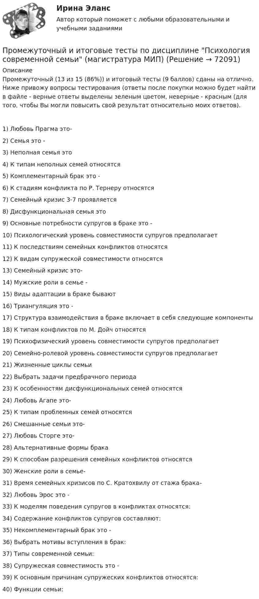      
            Описание
            Промежуточный (13 из 15 (86%)) и итоговый тесты (9 баллов) сданы на отлично. Ниже привожу вопросы тестирования (ответы после покупки можно будет найти в файле - верные ответы выделены зеленым цветом, неверные - красным (для того, чтобы Вы могли повысить свой результат относительно моих ответов).1) Любовь Прагма это-2) Семья это -3) Неполная семья это4) К типам неполных семей относятся5) Комплементарный брак это -6) К стадиям конфликта по Р. Тернеру относятся7) Семейный кризис 3-7 проявляется8) Дисфункциональная семья это9) Основные потребности супругов в браке это -10) Психологический уровень совместимости супругов предполагает11) К последствиям семейных конфликтов относятся12) К видам супружеской совместимости относятся13) Семейный кризис это-14) Мужские роли в семье -15) Виды адаптации в браке бывают16) Триангуляция это -17) Структура взаимодействия в браке включает в себя следующие компоненты18) К типам конфликтов по М. Дойч относятся19) Психофизический уровень совместимости супругов предполагает20) Семейно-ролевой уровень совместимости супругов предполагает21) Жизненные циклы семьи22) Выбрать задачи предбрачного периода23) К особенностям дисфункциональных семей относятся24) Любовь Агапе это-25) К типам проблемных семей относятся26) Смешанные семьи это-27) Любовь Сторге это-28) Альтернативные формы брака29) К способам разрешения семейных конфликтов относятся30) Женские роли в семье-31) Время семейных кризисов по С. Кратохвилу от стажа брака–32) Любовь Эрос это -33) К моделям поведения супругов в конфликтах относятся: 34) Содержание конфликтов супругов составляют:35) Некомплементарный брак это -36) Выбрать мотивы вступления в брак:37) Типы современной семьи:38) Супружеская совместимость это -39) К основным причинам супружеских конфликтов относятся:40) Функции семьи:   
            
            
            Промежуточные тесты Экология росдистантПромежуточный и итоговые тесты по дисциплине Психология современной семьи (магистратура МИП)Промежуточный и итоговый тесты по дисциплине Психология развития человека (магистратура МИП)Промежуточный и итоговый тесты по дисциплине Социальная психология малых групп и личности (магистратура МИП)Промежуточный и итоговый тесты по дисциплине Теории личности в психологии (магистратура МИП)Промежуточный и итоговый тесты по дисциплине Теория, методология и практика психологического консультирования (магистратура МИП)Промежуточный тест 1-2 (3 попытки) + Итоговый тест , Электрические станции и подстанции, РосдистантПромежуточные тесты №1-2 (Предпринимательское право, Росдистант)Промежуточные тесты №1-8 (Криминалистика, Росдистант)Промежуточные тесты по дисциплине Право интеллектуальной собственностиПромежуточные ТЕСТЫ (ТГУ - РОСТДИСТАНТ) Промежуточные тесты Уголовный процесс 2Промежуточные тесты управление человеческими ресурсамиПромежуточные тесты Финансы