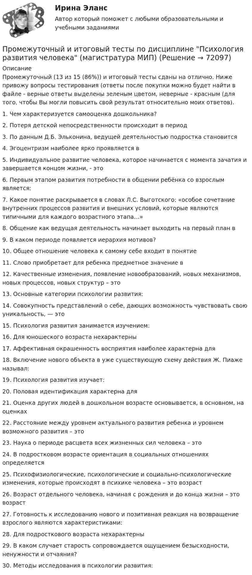      
            Описание
            Промежуточный (13 из 15 (86%)) и итоговый тесты сданы на отлично. Ниже привожу вопросы тестирования (ответы после покупки можно будет найти в файле - верные ответы выделены зеленым цветом, неверные - красным (для того, чтобы Вы могли повысить свой результат относительно моих ответов).1. Чем характеризуется самооценка дошкольника?2. Потеря детской непосредственности происходит в период3. По данным Д.Б. Эльконина, ведущей деятельностью подростка становится4. Эгоцентризм наиболее ярко проявляется в5. Индивидуальное развитие человека, которое начинается с момента зачатия и завершается концом жизни, - это6. Первым этапом развития потребности в общении ребёнка со взрослым является:7. Какое понятие раскрывается в словах Л.С. Выготского: «особое сочетание внутренних процессов развития и внешних условий, которые являются типичными для каждого возрастного этапа…»8. Общение как ведущая деятельность начинает выходить на первый план в9. В каком периоде появляется иерархия мотивов?10. Общее отношение человека к самому себе входит в понятие11. Слово приобретает для ребенка предметное значение в12. Качественные изменения, появление новообразований, новых механизмов, новых процессов, новых структур – это13. Основные категории психологии развития:14. Совокупность представлений о себе, дающих возможность чувствовать свою уникальность, — это15. Психология развития занимается изучением:16. Для юношеского возраста нехарактерны17. Аффективная окрашенность восприятия наиболее характерна для18. Включение нового объекта в уже существующую схему действия Ж. Пиаже называл:19. Психология развития изучает:20. Половая идентификация характерна для21. Оценка других людей в дошкольном возрасте основывается, в основном, на оценках22. Расстояние между уровнем актуального развития ребенка и уровнем возможного развития – это23. Наука о периоде расцвета всех жизненных сил человека – это24. В подростковом возрасте ориентация в социальных отношениях определяется25. Психофизиологические, психологические и социально-психологические изменения, которые происходят в психике человека – это возраст26. Возраст отдельного человека, начиная с рождения и до конца жизни – это возраст27. Готовность к исследованию нового и позитивная реакция на возвращение взрослого являются характеристиками:28. Для подросткового возраста нехарактерны29. В каком случает старость сопровождается ощущением безысходности, ненужности и отчаяния?30. Методы исследования в психологии развития:   
            
            
            Промежуточный и итоговые тесты по дисциплине Психология современной семьи (магистратура МИП)Промежуточный и итоговый тесты по дисциплине Психология развития человека (магистратура МИП)Промежуточный и итоговый тесты по дисциплине Социальная психология малых групп и личности (магистратура МИП)Промежуточный и итоговый тесты по дисциплине Теории личности в психологии (магистратура МИП)Промежуточный и итоговый тесты по дисциплине Теория, методология и практика психологического консультирования (магистратура МИП)Промежуточный тест 1-2 (3 попытки) + Итоговый тест , Электрические станции и подстанции, РосдистантПромежуточный тест 1 Высшая математика 3Промежуточные тесты №1-8 (Криминалистика, Росдистант)Промежуточные тесты по дисциплине Право интеллектуальной собственностиПромежуточные ТЕСТЫ (ТГУ - РОСТДИСТАНТ) Промежуточные тесты Уголовный процесс 2Промежуточные тесты управление человеческими ресурсамиПромежуточные тесты ФинансыПромежуточные тесты Цивилизационные факторы формирования современного государственного управления