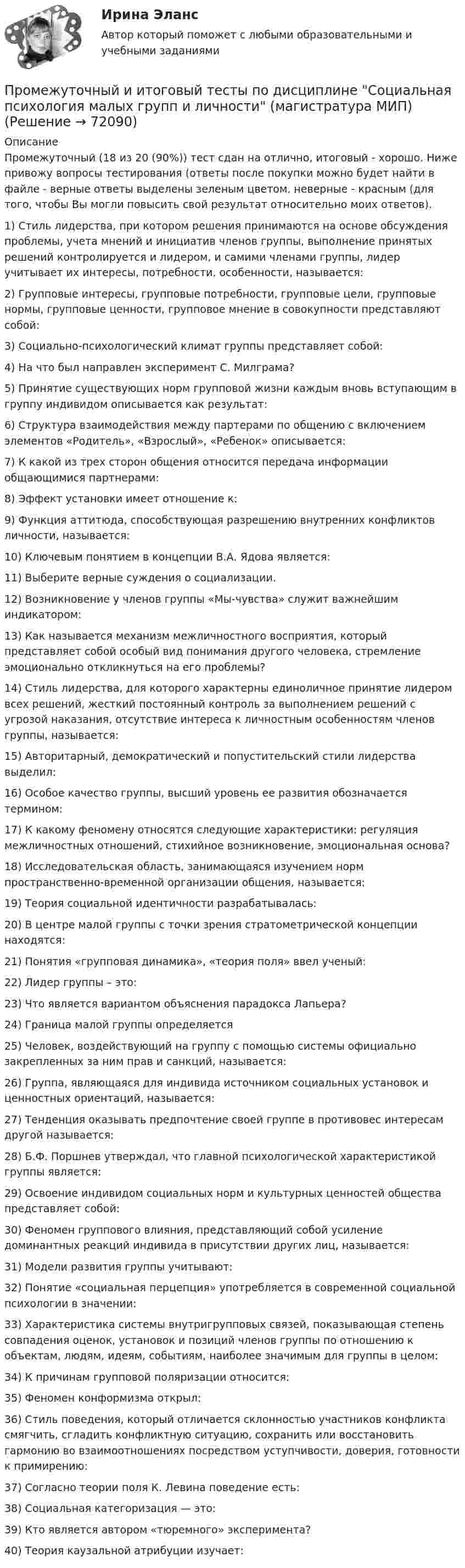      
            Описание
            Промежуточный (18 из 20 (90%)) тест сдан на отлично, итоговый - хорошо. Ниже привожу вопросы тестирования (ответы после покупки можно будет найти в файле - верные ответы выделены зеленым цветом, неверные - красным (для того, чтобы Вы могли повысить свой результат относительно моих ответов).1) Стиль лидерства, при котором решения принимаются на основе обсуждения проблемы, учета мнений и инициатив членов группы, выполнение принятых решений контролируется и лидером, и самими членами группы, лидер учитывает их интересы, потребности, особенности, называется:2) Групповые интересы, групповые потребности, групповые цели, групповые нормы, групповые ценности, групповое мнение в совокупности представляют собой:3) Социально-психологический климат группы представляет собой:4) На что был направлен эксперимент С. Милграма?5) Принятие существующих норм групповой жизни каждым вновь вступающим в группу индивидом описывается как результат:6) Структура взаимодействия между партерами по общению с включением элементов «Родитель», «Взрослый», «Ребенок» описывается:7) К какой из трех сторон общения относится передача информации общающимися партнерами:8) Эффект установки имеет отношение к:9) Функция аттитюда, способствующая разрешению внутренних конфликтов личности, называется:10) Ключевым понятием в концепции В.А. Ядова является:11) Выберите верные суждения о социализации.12) Возникновение у членов группы «Мы-чувства» служит важнейшим индикатором:13) Как называется механизм межличностного восприятия, который представляет собой особый вид понимания другого человека, стремление эмоционально откликнуться на его проблемы?14) Стиль лидерства, для которого характерны единоличное принятие лидером всех решений, жесткий постоянный контроль за выполнением решений с угрозой наказания, отсутствие интереса к личностным особенностям членов группы, называется:15) Авторитарный, демократический и попустительский стили лидерства выделил:16) Особое качество группы, высший уровень ее развития обозначается термином:17) К какому феномену относятся следующие характеристики: регуляция межличностных отношений, стихийное возникновение, эмоциональная основа?18) Исследовательская область, занимающаяся изучением норм пространственно-временной организации общения, называется:19) Теория социальной идентичности разрабатывалась:20) В центре малой группы с точки зрения стратометрической концепции находятся:21) Понятия «групповая динамика», «теория поля» ввел ученый:22) Лидер группы – это:23) Что является вариантом объяснения парадокса Лапьера?24) Граница малой группы определяется25) Человек, воздействующий на группу с помощью системы официально закрепленных за ним прав и санкций, называется:26) Группа, являющаяся для индивида источником социальных установок и ценностных ориентаций, называется:27) Тенденция оказывать предпочтение своей группе в противовес интересам другой называется:28) Б.Ф. Поршнев утверждал, что главной психологической характеристикой группы является:29) Освоение индивидом социальных норм и культурных ценностей общества представляет собой:30) Феномен группового влияния, представляющий собой усиление доминантных реакций индивида в присутствии других лиц, называется:31) Модели развития группы учитывают:32) Понятие «социальная перцепция» употребляется в современной социальной психологии в значении:33) Характеристика системы внутригрупповых связей, показывающая степень совпадения оценок, установок и позиций членов группы по отношению к объектам, людям, идеям, событиям, наиболее значимым для группы в целом:34) К причинам групповой поляризации относится:35) Феномен конформизма открыл:36) Стиль поведения, который отличается склонностью участников конфликта смягчить, сгладить конфликтную ситуацию, сохранить или восстановить гармонию во взаимоотношениях посредством уступчивости, доверия, готовности к примирению:37) Согласно теории поля К. Левина поведение есть:38) Социальная категоризация — это:39) Кто является автором «тюремного» эксперимента?40) Теория каузальной атрибуции изучает:   
            
            
            Промежуточный и итоговый тесты по дисциплине Психология развития человека (магистратура МИП)Промежуточный и итоговый тесты по дисциплине Социальная психология малых групп и личности (магистратура МИП)Промежуточный и итоговый тесты по дисциплине Теории личности в психологии (магистратура МИП)Промежуточный и итоговый тесты по дисциплине Теория, методология и практика психологического консультирования (магистратура МИП)Промежуточный тест 1-2 (3 попытки) + Итоговый тест , Электрические станции и подстанции, РосдистантПромежуточный тест 1 Высшая математика 3Промежуточный тест 1. Множества, соответствия, отношения (тест 10 вопросов, банк 32 вопроса) Промежуточный тест 2. Основные формулы комбинаторики (тест 20 вопросов, банк 20 вопросов) Промежуточный тест 3. Понятие булевой функции. Реализация функций формулами. Эквивалентность формул (тест 20 вопросов, банк 20 вопросов)Промежуточные тесты по дисциплине Право интеллектуальной собственностиПромежуточные ТЕСТЫ (ТГУ - РОСТДИСТАНТ) Промежуточные тесты Уголовный процесс 2Промежуточные тесты управление человеческими ресурсамиПромежуточные тесты ФинансыПромежуточные тесты Цивилизационные факторы формирования современного государственного управленияПромежуточные тесты Экология росдистант