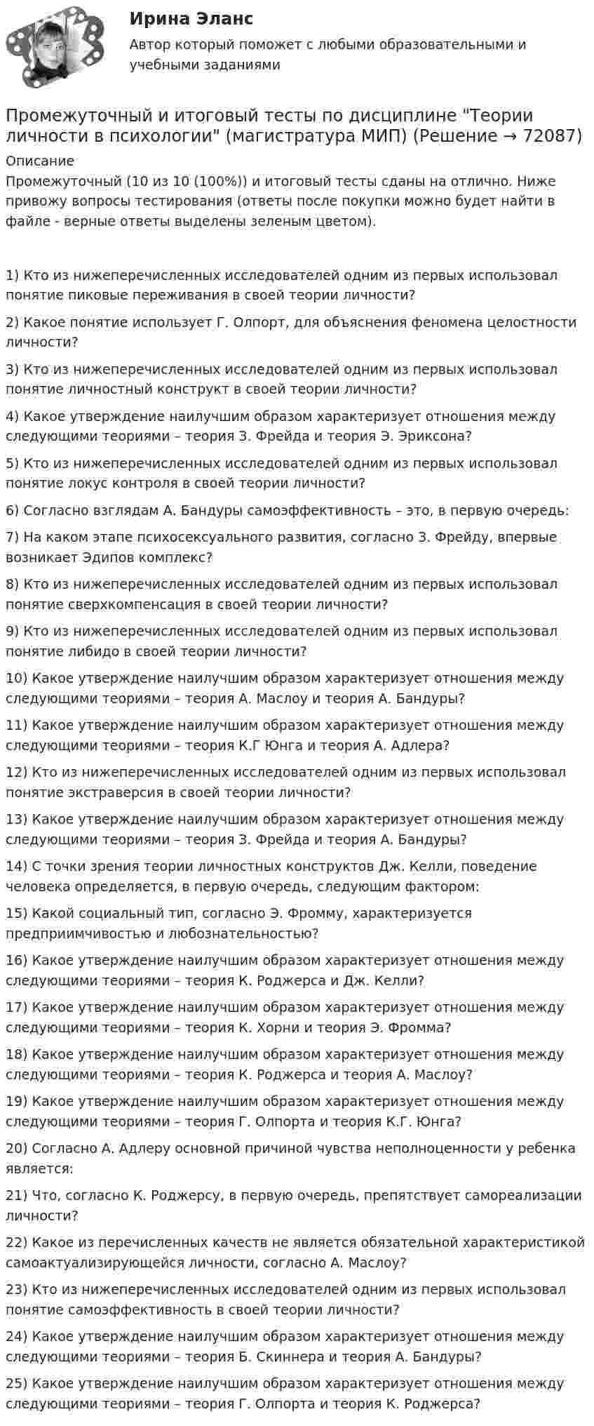      
            Описание
            Промежуточный (10 из 10 (100%)) и итоговый тесты сданы на отлично. Ниже привожу вопросы тестирования (ответы после покупки можно будет найти в файле - верные ответы выделены зеленым цветом).1) Кто из нижеперечисленных исследователей одним из первых использовал понятие пиковые переживания в своей теории личности?2) Какое понятие использует Г. Олпорт, для объяснения феномена целостности личности?3) Кто из нижеперечисленных исследователей одним из первых использовал понятие личностный конструкт в своей теории личности?4) Какое утверждение наилучшим образом характеризует отношения между следующими теориями – теория З. Фрейда и теория Э. Эриксона?5) Кто из нижеперечисленных исследователей одним из первых использовал понятие локус контроля в своей теории личности?6) Согласно взглядам А. Бандуры самоэффективность – это, в первую очередь:7) На каком этапе психосексуального развития, согласно З. Фрейду, впервые возникает Эдипов комплекс?8) Кто из нижеперечисленных исследователей одним из первых использовал понятие сверхкомпенсация в своей теории личности?9) Кто из нижеперечисленных исследователей одним из первых использовал понятие либидо в своей теории личности?10) Какое утверждение наилучшим образом характеризует отношения между следующими теориями – теория А. Маслоу и теория А. Бандуры?11) Какое утверждение наилучшим образом характеризует отношения между следующими теориями – теория К.Г Юнга и теория А. Адлера?12) Кто из нижеперечисленных исследователей одним из первых использовал понятие экстраверсия в своей теории личности?13) Какое утверждение наилучшим образом характеризует отношения между следующими теориями – теория З. Фрейда и теория А. Бандуры?14) С точки зрения теории личностных конструктов Дж. Келли, поведение человека определяется, в первую очередь, следующим фактором:15) Какой социальный тип, согласно Э. Фромму, характеризуется предприимчивостью и любознательностью?16) Какое утверждение наилучшим образом характеризует отношения между следующими теориями – теория К. Роджерса и Дж. Келли?17) Какое утверждение наилучшим образом характеризует отношения между следующими теориями – теория К. Хорни и теория Э. Фромма?18) Какое утверждение наилучшим образом характеризует отношения между следующими теориями – теория К. Роджерса и теория А. Маслоу?19) Какое утверждение наилучшим образом характеризует отношения между следующими теориями – теория Г. Олпорта и теория К.Г. Юнга?20) Согласно А. Адлеру основной причиной чувства неполноценности у ребенка является:21) Что, согласно К. Роджерсу, в первую очередь, препятствует самореализации личности?22) Какое из перечисленных качеств не является обязательной характеристикой самоактуализирующейся личности, согласно А. Маслоу?23) Кто из нижеперечисленных исследователей одним из первых использовал понятие самоэффективность в своей теории личности?24) Какое утверждение наилучшим образом характеризует отношения между следующими теориями – теория Б. Скиннера и теория А. Бандуры?25) Какое утверждение наилучшим образом характеризует отношения между следующими теориями – теория Г. Олпорта и теория К. Роджерса?   
            
            
            Промежуточный и итоговый тесты по дисциплине Социальная психология малых групп и личности (магистратура МИП)Промежуточный и итоговый тесты по дисциплине Теории личности в психологии (магистратура МИП)Промежуточный и итоговый тесты по дисциплине Теория, методология и практика психологического консультирования (магистратура МИП)Промежуточный тест 1-2 (3 попытки) + Итоговый тест , Электрические станции и подстанции, РосдистантПромежуточный тест 1 Высшая математика 3Промежуточный тест 1. Множества, соответствия, отношения (тест 10 вопросов, банк 32 вопроса) Промежуточный тест 2. Основные формулы комбинаторики (тест 20 вопросов, банк 20 вопросов) Промежуточный тест 3. Понятие булевой функции. Реализация функций формулами. Эквивалентность формул (тест 20 вопросов, банк 20 вопросов)Промежуточный тест 1 по курсу БиологияПромежуточные ТЕСТЫ (ТГУ - РОСТДИСТАНТ) Промежуточные тесты Уголовный процесс 2Промежуточные тесты управление человеческими ресурсамиПромежуточные тесты ФинансыПромежуточные тесты Цивилизационные факторы формирования современного государственного управленияПромежуточные тесты Экология росдистантПромежуточный и итоговые тесты по дисциплине Психология современной семьи (магистратура МИП)