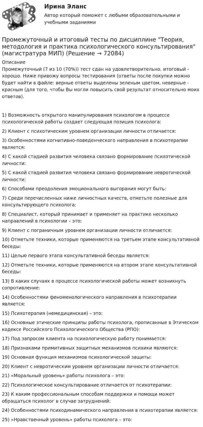      
            Описание
            Промежуточный (7 из 10 (70%)) тест сдан на удовлетворительно, итоговый - хорошо. Ниже привожу вопросы тестирования (ответы после покупки можно будет найти в файле: верные ответы выделены зеленым цветом, неверные - красным (для того, чтобы Вы могли повысить свой результат относительно моих ответов).1) Возможность открытого манипулирования психологом в процессе психологической работы создает следующая позиция психолога:2) Клиент с пcихотическим уровнем организации личности отличается:3) Особенностями когнитивно-поведенческого направления в психотерапии является:4) С какой стадией развития человека связано формирование психотической личности:5) С какой стадией развития человека связано формирование невротической личности:6) Способами преодоления эмоционального выгорания могут быть:7) Среди перечисленных ниже личностных качеств, отметьте полезные для консультирующего психолога:8) Специалист, который принимает и применяет на практике несколько направлений в психологии – это:9) Клиент с пограничным уровнем организации личности отличается:10) Отметьте техники, которые применяются на третьем этапе консультативной беседы:11) Целью первого этапа консультативной беседы является:12) Отметьте техники, которые применяются на втором этапе консультативной беседы:13) В каких случаях в процессе психологической работы может возникнуть сопротивление:14) Особенностями феноменологического направления в психотерапии является:15) Психотерапия (немедицинская) – это:16) Основные этические принципы работы психолога, прописанные в Этическом кодексе Российского Психологического Общества (РПО):17) Под запросом клиента на психологическую работу понимается:18) Признаками примитивных защитных механизмов психики являются:19) Основная функция механизмов психологической защиты:20) Клиент с невротическим уровнем организации личности отличается:21) «Моральный уровень» работы психолога – это:22) Психологическое консультирование отличается от психотерапии:23) К каким профессиональным способам поддержки и помощи может обращаться психолог в случае затруднений:24) Особенностями психодинамического направления в психотерапии является:25) «Нравственный уровень» работы психолога – это:   
            
            
            Промежуточный и итоговый тесты по дисциплине Теории личности в психологии (магистратура МИП)Промежуточный и итоговый тесты по дисциплине Теория, методология и практика психологического консультирования (магистратура МИП)Промежуточный тест 1-2 (3 попытки) + Итоговый тест , Электрические станции и подстанции, РосдистантПромежуточный тест 1 Высшая математика 3Промежуточный тест 1. Множества, соответствия, отношения (тест 10 вопросов, банк 32 вопроса) Промежуточный тест 2. Основные формулы комбинаторики (тест 20 вопросов, банк 20 вопросов) Промежуточный тест 3. Понятие булевой функции. Реализация функций формулами. Эквивалентность формул (тест 20 вопросов, банк 20 вопросов)Промежуточный тест 1 по курсу БиологияПромежуточный тест 1 ТБУиА_2Промежуточные тесты Уголовный процесс 2Промежуточные тесты управление человеческими ресурсамиПромежуточные тесты ФинансыПромежуточные тесты Цивилизационные факторы формирования современного государственного управленияПромежуточные тесты Экология росдистантПромежуточный и итоговые тесты по дисциплине Психология современной семьи (магистратура МИП)Промежуточный и итоговый тесты по дисциплине Психология развития человека (магистратура МИП)
