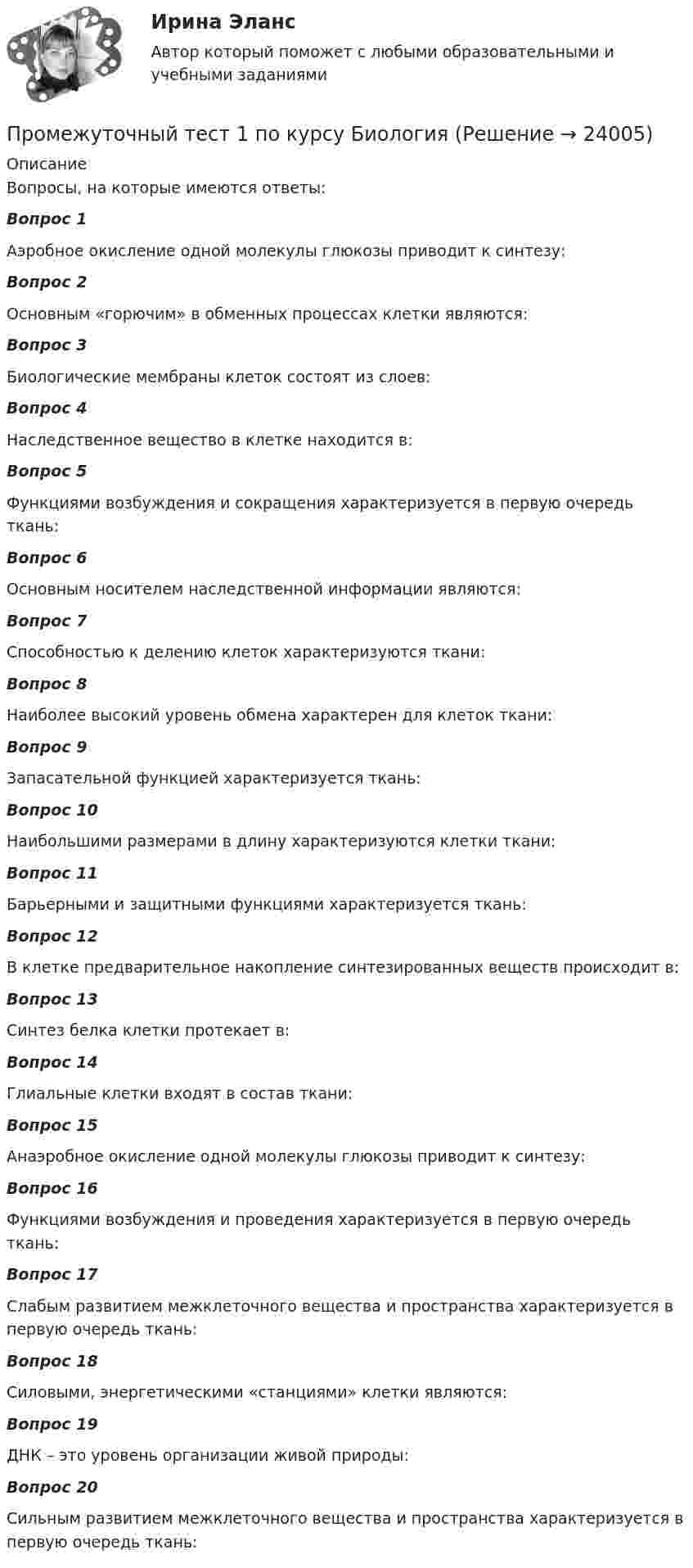      
          Описание
          Вопросы, на которые имеются ответы:Вопрос 1 Аэробное окисление одной молекулы глюкозы приводит к синтезу:Вопрос 2Основным «горючим» в обменных процессах клетки являются:Вопрос 3Биологические мембраны клеток состоят из слоев:Вопрос 4Наследственное вещество в клетке находится в:Вопрос 5Функциями возбуждения и сокращения характеризуется в первую очередь ткань:Вопрос 6Основным носителем наследственной информации являются:Вопрос 7Способностью к делению клеток характеризуются ткани:Вопрос 8Наиболее высокий уровень обмена характерен для клеток ткани:Вопрос 9Запасательной функцией характеризуется ткань:Вопрос 10Наибольшими размерами в длину характеризуются клетки ткани:Вопрос 11Барьерными и защитными функциями характеризуется ткань:Вопрос 12В клетке предварительное накопление синтезированных веществ происходит в:Вопрос 13Синтез белка   клетки протекает в:Вопрос 14Глиальные клетки входят в состав ткани:Вопрос 15Анаэробное окисление одной молекулы глюкозы приводит к синтезу:Вопрос 16Функциями возбуждения и проведения характеризуется в первую очередь ткань:Вопрос 17Слабым развитием межклеточного вещества и пространства характеризуется в первую очередь ткань:Вопрос 18Силовыми, энергетическими «станциями» клетки являются:Вопрос 19ДНК – это уровень организации живой природы:Вопрос 20Сильным развитием межклеточного вещества и пространства характеризуется в первую очередь ткань:  
            
            
            Промежуточный тест 1. Множества, соответствия, отношения (тест 10 вопросов, банк 32 вопроса) Промежуточный тест 2. Основные формулы комбинаторики (тест 20 вопросов, банк 20 вопросов) Промежуточный тест 3. Понятие булевой функции. Реализация функций формулами. Эквивалентность формул (тест 20 вопросов, банк 20 вопросов)Промежуточный тест 1 по курсу БиологияПромежуточный тест 1 ТБУиА_2Промежуточный тест 4Промежуточный тест 5Промежуточный тест №1 (Семейное право, Росдистант)Промежуточный тест по налоговому праву 1-3 РОСДИСТАНТПромежуточные тесты Экология росдистантПромежуточный и итоговые тесты по дисциплине Психология современной семьи (магистратура МИП)Промежуточный и итоговый тесты по дисциплине Психология развития человека (магистратура МИП)Промежуточный и итоговый тесты по дисциплине Социальная психология малых групп и личности (магистратура МИП)Промежуточный и итоговый тесты по дисциплине Теории личности в психологии (магистратура МИП)Промежуточный и итоговый тесты по дисциплине Теория, методология и практика психологического консультирования (магистратура МИП)Промежуточный тест 1-2 (3 попытки) + Итоговый тест , Электрические станции и подстанции, Росдистант