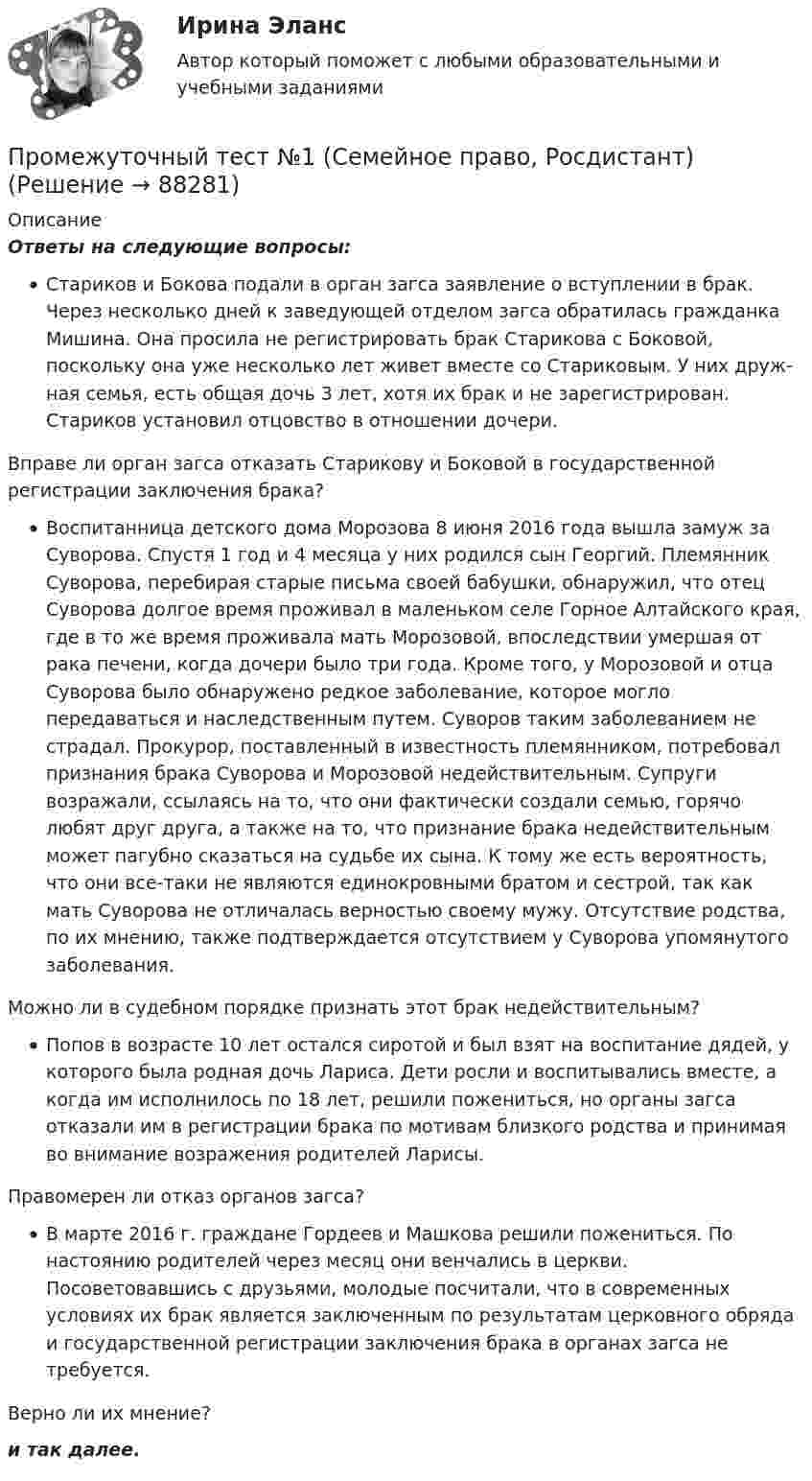      
            Описание
            Ответы на следующие вопросы:Стариков и Бокова подали в орган загса заявление о вступлении в брак. Через несколько дней к заведующей отделом загса обратилась гражданка Ми­шина. Она просила не регистрировать брак Старикова с Боковой, поскольку она уже несколько лет живет вместе со Стариковым. У них друж­ная семья, есть общая дочь 3 лет, хотя их брак и не зарегистрирован. Стариков установил отцовство в отно­шении дочери.Вправе ли орган загса отказать Ста­рикову и Боковой в государственной регистрации заклю­чения брака?Воспитанница детского дома Морозова 8 июня 2016 года вышла замуж за Суворова. Спустя 1 год и 4 месяца у них родился сын Георгий. Племянник Суворова, перебирая старые письма своей бабушки, обнаружил, что отец Суворова долгое время проживал в маленьком селе Горное Алтайского края, где в то же время проживала мать Морозовой, впоследствии умершая от рака печени, когда дочери было три года. Кроме того, у Морозовой и отца Суворова было обнаружено редкое заболевание, которое могло передаваться и наследственным путем. Суворов таким заболеванием не страдал. Прокурор, поставленный в известность племянником, потребовал признания брака Суворова и Морозовой недействительным. Супруги возражали, ссылаясь на то, что они фактически создали семью, горячо любят друг друга, а также на то, что признание брака недействительным может пагубно сказаться на судьбе их сына. К тому же есть вероятность, что они все-таки не являются единокровными братом и сестрой, так как мать Суворова не отличалась верностью своему мужу. Отсутствие родства, по их мнению, также подтверждается отсутствием у Суворова упомянутого заболевания.Можно ли в судебном порядке признать этот брак недействительным?Попов в возрасте 10 лет остался сиротой и был взят на воспитание дядей, у которого была родная дочь Лариса. Дети росли и воспитывались вместе, а когда им исполнилось по 18 лет, решили пожениться, но органы загса отказали им в регистрации брака по мотивам близкого родства и принимая во внимание возражения родителей Ларисы.Правомерен ли отказ органов загса?В марте 2016 г. граждане Гордеев и Машкова решили пожениться. По настоянию родителей через месяц они вен­чались в церкви. Посоветовавшись с друзьями, молодые посчитали, что в современных условиях их брак является заключенным по результатам церковного обряда и госу­дарственной регистрации заключения брака в органах загса не требуется.Верно ли их мнение?и так далее.   
            
            
            Промежуточный тест 5Промежуточный тест №1 (Семейное право, Росдистант)Промежуточный тест по налоговому праву 1-3 РОСДИСТАНТПромежуточный тест Разрешение и рассмотрение трудовых споров (тест с ответами) 83%Промежуточный тест Росдистант Зоопсихология и сравнительная психологияПромежуточный тест Росдистант Механика 4Промежуточный тест Росдистант Общая психология 2Промежуточный и итоговый тесты по дисциплине Теории личности в психологии (магистратура МИП)Промежуточный и итоговый тесты по дисциплине Теория, методология и практика психологического консультирования (магистратура МИП)Промежуточный тест 1-2 (3 попытки) + Итоговый тест , Электрические станции и подстанции, РосдистантПромежуточный тест 1 Высшая математика 3Промежуточный тест 1. Множества, соответствия, отношения (тест 10 вопросов, банк 32 вопроса) Промежуточный тест 2. Основные формулы комбинаторики (тест 20 вопросов, банк 20 вопросов) Промежуточный тест 3. Понятие булевой функции. Реализация функций формулами. Эквивалентность формул (тест 20 вопросов, банк 20 вопросов)Промежуточный тест 1 по курсу БиологияПромежуточный тест 1 ТБУиА_2