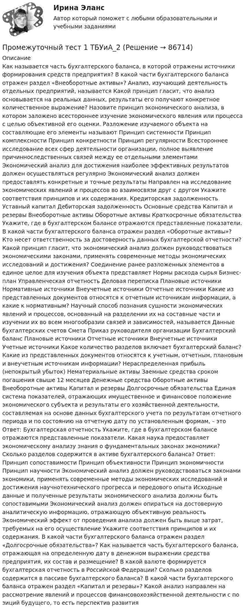     
            Описание
            Как называется часть бухгалтерского баланса, в которой отражены источники формирования средств предприятия? В какой части бухгалтерского баланса отражен раздел «Внеоборотные активы»? Анализ, изучающий деятельность отдельных предприятий, называется Какой принцип гласит, что анализ основывается на реальных данных, результаты его получают конкретное количественное выражение? Назовите принцип экономического анализа, в котором заложено всестороннее изучение экономического явления или процесса с целью объективной его оценки. Разложение изучаемого объекта на составляющие его элементы называют  Принцип системности Принцип комплексности Принцип конкретности Принцип регулярности Всестороннее исследование всех сфер деятельности организации, полное выявление причинноследственных связей между ее отдельными элементами Экономический анализ для достижения наиболее эффективных результатов должен осуществляться регулярно Экономический анализ должен предоставлять конкретные и точные результаты Направлен на исследование экономических явлений и процессов во взаимосвязи друг с другом Укажите соответствия принципов и их содержания. Кредиторская задолженность Уставный капитал Дебиторская задолженность Основные средства Капитал и резервы Внеоборотные активы Оборотные активы Краткосрочные обязательства Укажите, где в бухгалтерском балансе отражаются представленные показатели.  В какой части бухгалтерского баланса отражен раздел «Оборотные активы»?  Кто несет ответственность за достоверность данных бухгалтерской отчетности?  Какой принцип гласит, что экономический анализ должен руководствоваться экономическими законами, применять современные методы экономических исследований и достижения? Соединение ранее разложенных элементов в единое целое для изучения объекта представляет  Нормы расхода сырья Бизнес-план Управленческая отчетность Деловая переписка Плановые источники Нормативные источники Внеучетные источники Отчетные источники Какие из представленных документов относятся к отчетным источникам информации, а какие к нормативным?  Научный способ познания сущности экономических явлений и процессов, основанный на разделении их на составные части и изучении их во всем многообразии связей и зависимостей, называется Данные бухгалтерских счетов Смета Приказ руководителя организации Бухгалтерский баланс Плановые источники Отчетные источники Внеучетные источники Учетные источники  Какое количество разделов включает бухгалтерский баланс? Какие из представленных документов относятся к учетным, отчетным, плановым и внеучетным источникам информации? Нераспределенная прибыль (непокрытый убыток) Нематериальные активы Заемные средства сроком погашения свыше 12 месяцев Денежные средства Оборотные активы Внеоборотные активы Капитал и резервы Долгосрочные обязательства Единая система показателей, отражающих имущественное и финансовое положение экономического субъекта и результаты его хозяйственной деятельности, составляемая на основе данных бухгалтерского учета по результатам отчетного периода и по состоянию на отчетную дату по установленным формам, – это Ответ: Бухгалтерская отчетность Укажите, где в бухгалтерском балансе отражаются представленные показатели. Какая наука предоставляет экономическому анализу знания о фундаментальных законах экономики? Сколько разделов содержится в активе бухгалтерского баланса? Ответ: Принцип сопоставимости Принцип объективности Принцип экономичности Принцип научности Экономический анализ должен руководствоваться законами экономики, применять современные методы экономических исследований и достижения научнотехнического прогресса и передового опыта Исходные данные и полученные результаты экономического анализа должны быть сопоставимыми Экономический анализ должен опираться на достоверную аналитическую информацию, отражающую объективную реальность Экономический эффект от проведения анализа должен быть выше затрат, требуемых на его осуществление Укажите соответствия принципов и их содержания. В какой части бухгалтерского баланса отражен раздел «Долгосрочные обязательства»?  Как называется часть бухгалтерского баланса, отражающая на определенную дату в денежном выражении средства предприятия, их состав и размещение?  В какой валюте формируется бухгалтерская отчетность в Российской Федерации?  Сколько разделов содержится в пассиве бухгалтерского баланса?  В какой части бухгалтерского баланса отражен раздел «Капитал и резервы»?  Какой анализ направлен на рассмотрение явлений и процессов финансовохозяйственной деятельности с по зиций будущего, то есть перспектив развития   
            
            
            Промежуточный тест 1 по курсу БиологияПромежуточный тест 1 ТБУиА_2Промежуточный тест 4Промежуточный тест 5Промежуточный тест №1 (Семейное право, Росдистант)Промежуточный тест по налоговому праву 1-3 РОСДИСТАНТПромежуточный тест Разрешение и рассмотрение трудовых споров (тест с ответами) 83%Промежуточный и итоговые тесты по дисциплине Психология современной семьи (магистратура МИП)Промежуточный и итоговый тесты по дисциплине Психология развития человека (магистратура МИП)Промежуточный и итоговый тесты по дисциплине Социальная психология малых групп и личности (магистратура МИП)Промежуточный и итоговый тесты по дисциплине Теории личности в психологии (магистратура МИП)Промежуточный и итоговый тесты по дисциплине Теория, методология и практика психологического консультирования (магистратура МИП)Промежуточный тест 1-2 (3 попытки) + Итоговый тест , Электрические станции и подстанции, РосдистантПромежуточный тест 1 Высшая математика 3