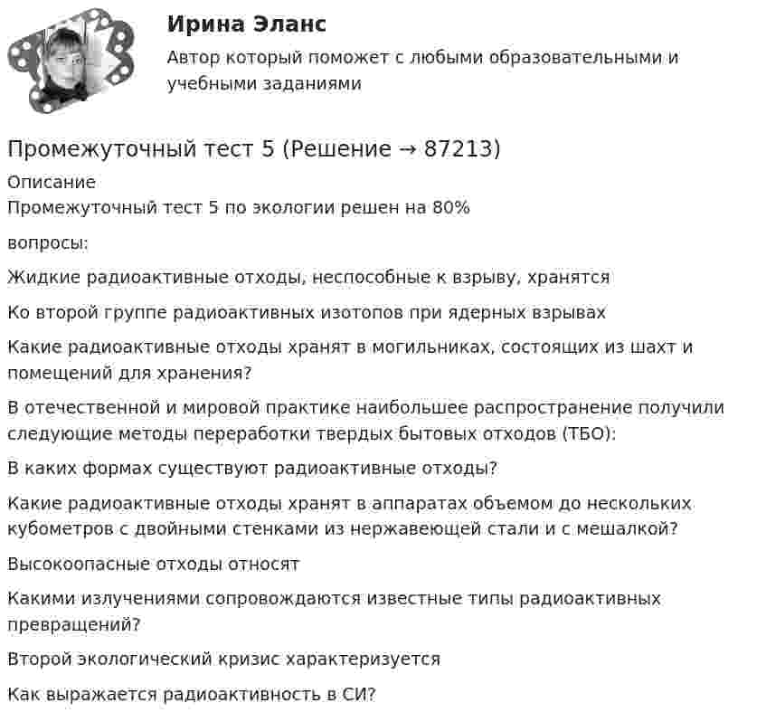      
            Описание
            Промежуточный тест 5 по экологии решен на 80%вопросы:Жидкие радиоактивные отходы, неспособные к взрыву, хранятсяКо второй группе радиоактивных изотопов при ядерных взрывах Какие радиоактивные отходы хранят в могильниках, состоящих из шахт и помещений для хранения?В отечественной и мировой практике наибольшее распространение получили следующие методы переработки твердых бытовых отходов (ТБО):В каких формах существуют радиоактивные отходы?Какие радиоактивные отходы хранят в аппаратах объемом до нескольких кубометров с двойными стенками из нержавеющей стали и с мешалкой?Высокоопасные отходы относятКакими излучениями сопровождаются известные типы радиоактивных превращений?Второй экологический кризис характеризуетсяКак выражается радиоактивность в СИ?   
            
            
            Промежуточный тест 4Промежуточный тест 5Промежуточный тест №1 (Семейное право, Росдистант)Промежуточный тест по налоговому праву 1-3 РОСДИСТАНТПромежуточный тест Разрешение и рассмотрение трудовых споров (тест с ответами) 83%Промежуточный тест Росдистант Зоопсихология и сравнительная психологияПромежуточный тест Росдистант Механика 4Промежуточный и итоговый тесты по дисциплине Социальная психология малых групп и личности (магистратура МИП)Промежуточный и итоговый тесты по дисциплине Теории личности в психологии (магистратура МИП)Промежуточный и итоговый тесты по дисциплине Теория, методология и практика психологического консультирования (магистратура МИП)Промежуточный тест 1-2 (3 попытки) + Итоговый тест , Электрические станции и подстанции, РосдистантПромежуточный тест 1 Высшая математика 3Промежуточный тест 1. Множества, соответствия, отношения (тест 10 вопросов, банк 32 вопроса) Промежуточный тест 2. Основные формулы комбинаторики (тест 20 вопросов, банк 20 вопросов) Промежуточный тест 3. Понятие булевой функции. Реализация функций формулами. Эквивалентность формул (тест 20 вопросов, банк 20 вопросов)Промежуточный тест 1 по курсу Биология