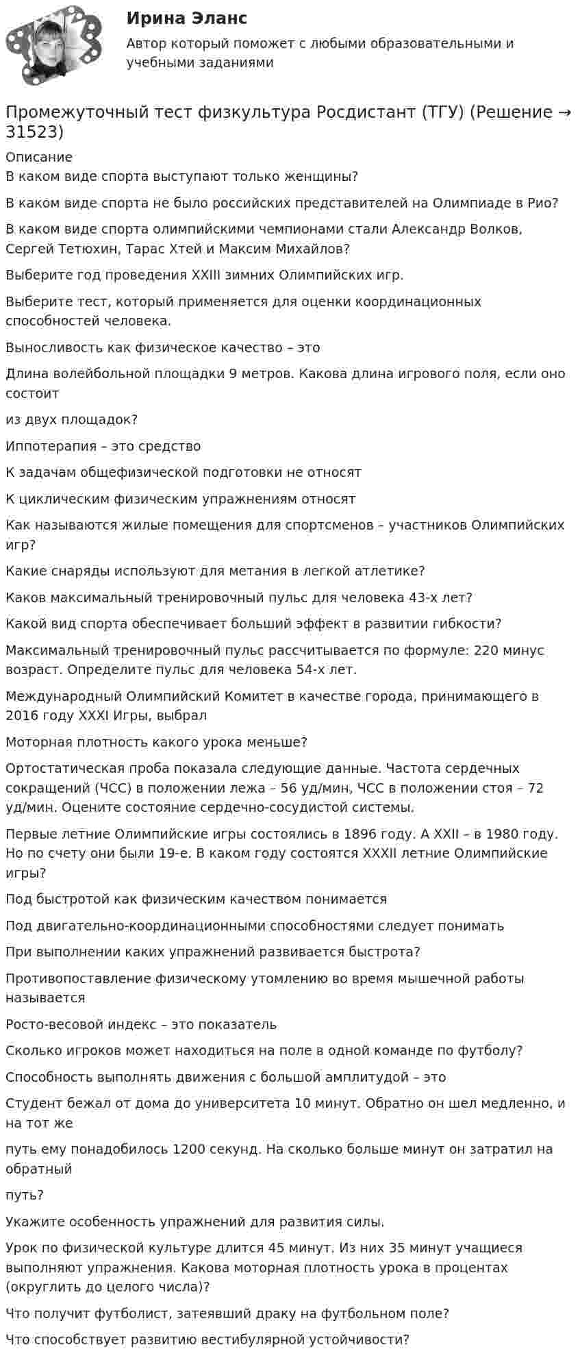      
          Описание
          В каком виде спорта выступают только женщины?В каком виде спорта не было российских представителей на Олимпиаде в Рио?В каком виде спорта олимпийскими чемпионами стали Александр Волков, Сергей Тетюхин, Тарас Хтей и Максим Михайлов?Выберите год проведения ХХIII зимних Олимпийских игр.Выберите тест, который применяется для оценки координационных способностей человека.Выносливость как физическое качество – этоДлина волейбольной площадки 9 метров. Какова длина игрового поля, если оно состоитиз двух площадок?Иппотерапия – это средствоК задачам общефизической подготовки не относятК циклическим физическим упражнениям относятКак называются жилые помещения для спортсменов – участников Олимпийских игр?Какие снаряды используют для метания в легкой атлетике?Каков максимальный тренировочный пульс для человека 43-х лет?Какой вид спорта обеспечивает больший эффект в развитии гибкости?Максимальный тренировочный пульс рассчитывается по формуле: 220 минус возраст. Определите пульс для человека 54-х лет.Международный Олимпийский Комитет в качестве города, принимающего в 2016 году XXXI Игры, выбралМоторная плотность какого урока меньше?Ортостатическая проба показала следующие данные. Частота сердечных сокращений (ЧСС) в положении лежа – 56 уд/мин, ЧСС в положении стоя – 72 уд/мин. Оцените состояние сердечно-сосудистой системы.Первые летние Олимпийские игры состоялись в 1896 году. А XXII – в 1980 году. Но по счету они были 19-е. В каком году состоятся XXXII летние Олимпийские игры?Под быстротой как физическим качеством понимаетсяПод двигательно-координационными способностями следует пониматьПри выполнении каких упражнений развивается быстрота?Противопоставление физическому утомлению во время мышечной работы называетсяРосто-весовой индекс – это показательСколько игроков может находиться на поле в одной команде по футболу?Способность выполнять движения с большой амплитудой – этоСтудент бежал от дома до университета 10 минут. Обратно он шел медленно, и на тот жепуть ему понадобилось 1200 секунд. На сколько больше минут он затратил на обратныйпуть?  Укажите особенность упражнений для развития силы.Урок по физической культуре длится 45 минут. Из них 35 минут учащиеся выполняют упражнения. Какова моторная плотность урока в процентах (округлить до целого числа)?Что получит футболист, затеявший драку на футбольном поле?Что способствует развитию вестибулярной устойчивости?  
            
            
            Промежуточный тест Росдистант Элективные дисциплины по физической культуре и спортуПромежуточный тест физкультура Росдистант (ТГУ)(Прометей, МЭИ, Итоговый тест) Вероятность того, что при n испытаниях событие А произойдет m раз, определяется по формуле Бернулли (q = 1 – p):(Прометей, МЭИ, Итоговый тест) Коэффициент корреляции двух случайных величин X и Y принимает значения:(Прометей, МЭИ, Итоговый тест) Магазин при осмотре партии товара А обнаружил в этой партии 2% брака. Дисперсия этого альтернативного признака (бракованного товара) равна:(Прометей, МЭИ, Итоговый тест) Перестановками из n элементов называются такие комбинации,(Прометей, МЭИ, Итоговый тест) Сколько экзаменационных комиссий, состоящих из 7 человек, можно образовать из 14 преподавателей?Промежуточный тест Росдистант Зоопсихология и сравнительная психологияПромежуточный тест Росдистант Механика 4Промежуточный тест Росдистант Общая психология 2Промежуточный Тест Росдистант Организация надзорной деятельности по пожарной безопасностиПромежуточный тест Росдистант Пожарная безопасностьПромежуточный тест Росдистант Сопротивление материалов 2Промежуточный тест Росдистант Физика 1