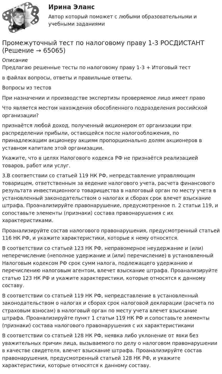     
            Описание
            Предлагаю решенные тесты по налоговому праву 1-3 + Итоговый теств файлах вопросы, ответы и правильные ответы.Вопросы из тестовПри назначении и производстве экспертизы проверяемое лицо имеет правоЧто является местом нахождения обособленного подразделения российской организации?признаётся любой доход, полученный акционером от организации при распределении прибыли, остающейся после налогообложения, по принадлежащим акционеру акциям пропорционально долям акционеров в уставном капитале этой организации.Укажите, что в целях Налогового кодекса РФ не признаётся реализацией товаров, работ или услуг.3.В соответствии со статьей 119 НК РФ, непредставление управляющим товарищем, ответственным за ведение налогового учета, расчета финансового результата инвестиционного товарищества в налоговый орган по месту учета в установленный законодательством о налогах и сборах срок влечет взыскание штрафа. Проанализируйте правонарушение, предусмотренное п. 2 статьи 119, и сопоставьте элементы (признаки) состава правонарушения с их характеристиками.Проанализируйте состав налогового правонарушения, предусмотренный статьей 116 НК РФ, и укажите характеристики, которые к нему относятся.В соответствии со статьей 123 НК РФ, неправомерное неудержание и (или) неперечисление (неполное удержание и (или) перечисление) в установленный Налоговым кодексом РФ срок сумм налога, подлежащего удержанию и перечислению налоговым агентом, влечет взыскание штрафа. Проанализируйте статью 123 НК РФ и укажите характеристики, которые относятся к данному составу.В соответствии со статьей 119 НК РФ, непредставление в установленный законодательством о налогах и сборах срок налоговой декларации (расчета по страховым взносам) в налоговый орган по месту учета влечет взыскание штрафа. Проанализируйте пункт 1 статьи 119 НК РФ и сопоставьте элементы (признаки) состава налогового правонарушения с их характеристикамиВ соответствии со статьей 128 НК РФ, неявка либо уклонение от явки без уважительных причин лица, вызываемого по делу о налоговом правонарушении в качестве свидетеля, влечет взыскание штрафа. Проанализируйте состав правонарушения, предусмотренный статьей 128 НК РФ, и укажите характеристики, которые относятся к данному составу.   
            
            
            Промежуточный тест №1 (Семейное право, Росдистант)Промежуточный тест по налоговому праву 1-3 РОСДИСТАНТПромежуточный тест Разрешение и рассмотрение трудовых споров (тест с ответами) 83%Промежуточный тест Росдистант Зоопсихология и сравнительная психологияПромежуточный тест Росдистант Механика 4Промежуточный тест Росдистант Общая психология 2Промежуточный Тест Росдистант Организация надзорной деятельности по пожарной безопасностиПромежуточный и итоговый тесты по дисциплине Теория, методология и практика психологического консультирования (магистратура МИП)Промежуточный тест 1-2 (3 попытки) + Итоговый тест , Электрические станции и подстанции, РосдистантПромежуточный тест 1 Высшая математика 3Промежуточный тест 1. Множества, соответствия, отношения (тест 10 вопросов, банк 32 вопроса) Промежуточный тест 2. Основные формулы комбинаторики (тест 20 вопросов, банк 20 вопросов) Промежуточный тест 3. Понятие булевой функции. Реализация функций формулами. Эквивалентность формул (тест 20 вопросов, банк 20 вопросов)Промежуточный тест 1 по курсу БиологияПромежуточный тест 1 ТБУиА_2Промежуточный тест 4