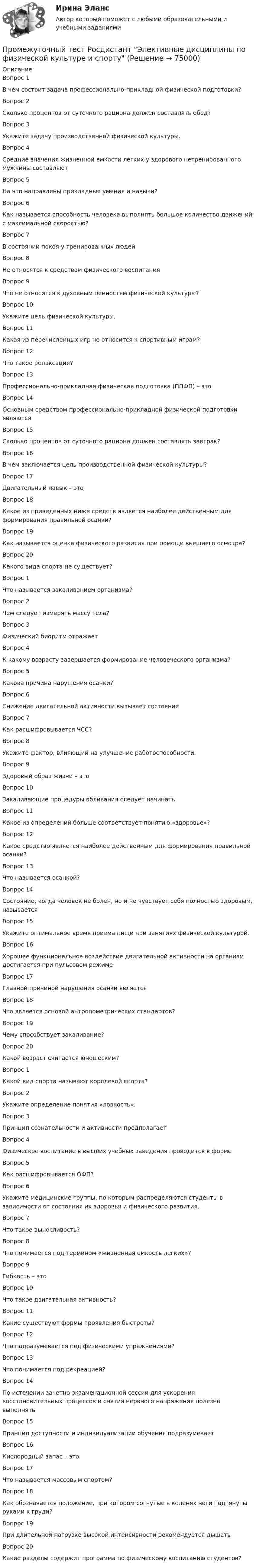      
            Описание
            Вопрос 1В чем состоит задача профессионально-прикладной физической подготовки?Вопрос 2Сколько процентов от суточного рациона должен составлять обед?Вопрос 3Укажите задачу производственной физической культуры.Вопрос 4Средние значения жизненной емкости легких у здорового нетренированного мужчины составляютВопрос 5На что направлены прикладные умения и навыки?Вопрос 6Как называется способность человека выполнять большое количество движений с максимальной скоростью?Вопрос 7В состоянии покоя у тренированных людейВопрос 8Не относятся к средствам физического воспитанияВопрос 9Что не относится к духовным ценностям физической культуры?Вопрос 10Укажите цель физической культуры.Вопрос 11Какая из перечисленных игр не относится к спортивным играм?Вопрос 12Что такое релаксация?Вопрос 13Профессионально-прикладная физическая подготовка (ППФП) – этоВопрос 14Основным средством профессионально-прикладной физической подготовки являютсяВопрос 15Сколько процентов от суточного рациона должен составлять завтрак?Вопрос 16В чем заключается цель производственной физической культуры?Вопрос 17Двигательный навык – этоВопрос 18Какое из приведенных ниже средств является наиболее действенным для формирования правильной осанки?Вопрос 19Как называется оценка физического развития при помощи внешнего осмотра?Вопрос 20Какого вида спорта не существует?Вопрос 1Что называется закаливанием организма?Вопрос 2Чем следует измерять массу тела?Вопрос 3Физический биоритм отражаетВопрос 4К какому возрасту завершается формирование человеческого организма?Вопрос 5Какова причина нарушения осанки?Вопрос 6Снижение двигательной активности вызывает состояниеВопрос 7Как расшифровывается ЧСС?Вопрос 8Укажите фактор, влияющий на улучшение работоспособности.Вопрос 9Здоровый образ жизни – этоВопрос 10Закаливающие процедуры обливания следует начинатьВопрос 11Какое из определений больше соответствует понятию «здоровье»?Вопрос 12Какое средство является наиболее действенным для формирования правильной осанки?Вопрос 13Что называется осанкой?Вопрос 14Состояние, когда человек не болен, но и не чувствует себя полностью здоровым, называетсяВопрос 15Укажите оптимальное время приема пищи при занятиях физической культурой.Вопрос 16Хорошее функциональное воздействие двигательной активности на организм достигается при пульсовом режимеВопрос 17Главной причиной нарушения осанки являетсяВопрос 18Что является основой антропометрических стандартов?Вопрос 19Чему способствует закаливание?Вопрос 20Какой возраст считается юношеским?Вопрос 1Какой вид спорта называют королевой спорта?Вопрос 2Укажите определение понятия «ловкость».Вопрос 3Принцип сознательности и активности предполагаетВопрос 4Физическое воспитание в высших учебных заведения проводится в формеВопрос 5Как расшифровывается ОФП?Вопрос 6Укажите медицинские группы, по которым распределяются студенты в зависимости от состояния их здоровья и физического развития.Вопрос 7Что такое выносливость?Вопрос 8Что понимается под термином «жизненная емкость легких»?Вопрос 9Гибкость – этоВопрос 10Что такое двигательная активность?Вопрос 11Какие существуют формы проявления быстроты?Вопрос 12Что подразумевается под физическими упражнениями?Вопрос 13Что понимается под рекреацией?Вопрос 14По истечении зачетно-экзаменационной сессии для ускорения восстановительных процессов и снятия нервного напряжения полезно выполнятьВопрос 15Принцип доступности и индивидуализации обучения подразумеваетВопрос 16Кислородный запас – этоВопрос 17Что называется массовым спортом?Вопрос 18Как обозначается положение, при котором согнутые в коленях ноги подтянуты руками к груди?Вопрос 19При длительной нагрузке высокой интенсивности рекомендуется дышатьВопрос 20Какие разделы содержит программа по физическому воспитанию студентов?   
            
            
            Промежуточный тест Росдистант Эксплуатационные материалыПромежуточный тест Росдистант Элективные дисциплины по физической культуре и спортуПромежуточный тест физкультура Росдистант (ТГУ)(Прометей, МЭИ, Итоговый тест) Вероятность того, что при n испытаниях событие А произойдет m раз, определяется по формуле Бернулли (q = 1 – p):(Прометей, МЭИ, Итоговый тест) Коэффициент корреляции двух случайных величин X и Y принимает значения:(Прометей, МЭИ, Итоговый тест) Магазин при осмотре партии товара А обнаружил в этой партии 2% брака. Дисперсия этого альтернативного признака (бракованного товара) равна:(Прометей, МЭИ, Итоговый тест) Перестановками из n элементов называются такие комбинации,Промежуточный тест Разрешение и рассмотрение трудовых споров (тест с ответами) 83%Промежуточный тест Росдистант Зоопсихология и сравнительная психологияПромежуточный тест Росдистант Механика 4Промежуточный тест Росдистант Общая психология 2Промежуточный Тест Росдистант Организация надзорной деятельности по пожарной безопасностиПромежуточный тест Росдистант Пожарная безопасностьПромежуточный тест Росдистант Сопротивление материалов 2