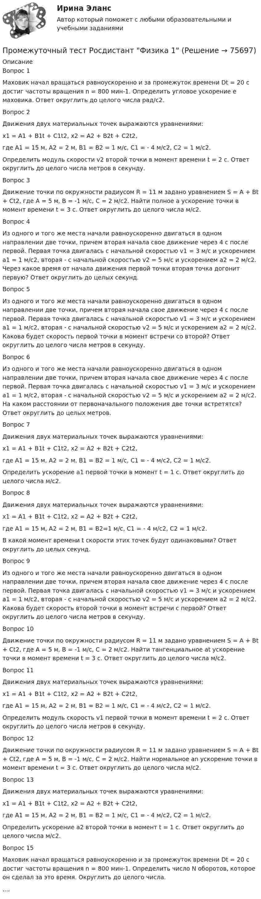      
            Описание
            Вопрос 1Маховик начал вращаться равноускоренно и за промежуток времени Dt = 20 с достиг частоты вращения n = 800 мин-1. Определить угловое ускорение e маховика. Ответ округлить до целого числа рад/с2.Вопрос 2Движения двух материальных точек выражаются уравнениями:x1 = A1 + B1t + C1t2, x2 = A2 + B2t + C2t2,где A1 = 15 м, A2 = 2 м, B1 = B2 = 1 м/с, C1 = - 4 м/с2, С2 = 1 м/с2.Определить модуль скорости v2 второй точки в момент времени t = 2 с. Ответ округлить до целого числа метров в секунду.Вопрос 3Движение точки по окружности радиусом R = 11 м задано уравнением S = A + Bt + Ct2, где A = 5 м, В = -1 м/с, С = 2 м/с2. Найти полное а ускорение точки в момент времени t = 3 с. Ответ округлить до целого числа м/с2.Вопрос 4Из одного и того же места начали равноускоренно двигаться в одном направлении две точки, причем вторая начала свое движение через 4 с после первой. Первая точка двигалась с начальной скоростью v1 = 3 м/с и ускорением a1 = 1 м/с2, вторая - с начальной скоростью v2 = 5 м/с и ускорением а2 = 2 м/с2. Через какое время от начала движения первой точки вторая точка догонит первую? Ответ округлить до целых секунд.Вопрос 5Из одного и того же места начали равноускоренно двигаться в одном направлении две точки, причем вторая начала свое движение через 4 с после первой. Первая точка двигалась с начальной скоростью v1 = 3 м/с и ускорением a1 = 1 м/с2, вторая - с начальной скоростью v2 = 5 м/с и ускорением а2 = 2 м/с2. Какова будет скорость первой точки в момент встречи со второй? Ответ округлить до целого числа метров в секунду.Вопрос 6Из одного и того же места начали равноускоренно двигаться в одном направлении две точки, причем вторая начала свое движение через 4 с после первой. Первая точка двигалась с начальной скоростью v1 = 3 м/с и ускорением a1 = 1 м/с2, вторая - с начальной скоростью v2 = 5 м/с и ускорением а2 = 2 м/с2. На каком расстоянии от первоначального положения две точки встретятся? Ответ округлить до целых метров.Вопрос 7Движения двух материальных точек выражаются уравнениями:x1 = A1 + B1t + C1t2, x2 = A2 + B2t + C2t2,где A1 = 15 м, A2 = 2 м, B1 = B2 = 1 м/с, C1 = - 4 м/с2, С2 = 1 м/с2.Определить ускорение a1 первой точки в момент t = 1 c. Ответ округлить до целого числа м/с2.Вопрос 8Движения двух материальных точек выражаются уравнениями:x1 = A1 + B1t + C1t2, x2 = A2 + B2t + C2t2,где A1 = 15 м, A2 = 2 м, B1 = B2=1 м/с, C1 = - 4 м/с2, С2 = 1 м/с2.В какой момент времени t скорости этих точек будут одинаковыми? Ответ округлить до целых секунд.Вопрос 9Из одного и того же места начали равноускоренно двигаться в одном направлении две точки, причем вторая начала свое движение через 4 с после первой. Первая точка двигалась с начальной скоростью v1 = 3 м/с и ускорением a1 = 1 м/с2, вторая - с начальной скоростью v2 = 5 м/с и ускорением а2 = 2 м/с2. Какова будет скорость второй точки в момент встречи с первой? Ответ округлить до целого числа метров в секунду.Вопрос 10Движение точки по окружности радиусом R = 11 м задано уравнением S = A + Bt + Ct2, где A = 5 м, В = -1 м/с, С = 2 м/с2. Найти тангенциальное at ускорение точки в момент времени t = 3 с. Ответ округлить до целого числа м/с2.Вопрос 11Движения двух материальных точек выражаются уравнениями:x1 = A1 + B1t + C1t2, x2 = A2 + B2t + C2t2,где A1 = 15 м, A2 = 2 м, B1 = B2 = 1 м/с, C1 = - 4 м/с2, С2 = 1 м/с2.Определить модуль скорость v1 первой точки в момент времени t = 2 с. Ответ округлить до целого числа метров в секунду.Вопрос 12Движение точки по окружности радиусом R = 11 м задано уравнением S = A + Bt + Ct2, где A = 5 м, В = -1 м/с, С = 2 м/с2. Найти нормальное an ускорение точки в момент времени t = 3 с. Ответ округлить до целого числа м/с2.Вопрос 13Движения двух материальных точек выражаются уравнениями:x1 = A1 + B1t + C1t2, x2 = A2 + B2t + C2t2,где A1 = 15 м, A2 = 2 м, B1 = B2 = 1 м/с, C1 = - 4 м/с2, С2 = 1 м/с2.Определить ускорение а2 второй точки в момент t = 1 c. Ответ округлить до целого числа м/с2.Вопрос 15Маховик начал вращаться равноускоренно и за промежуток времени Dt = 20 с достиг частоты вращения n = 800 мин-1. Определить число N оборотов, которое он сделал за это время. Округлить до целого числа.....   
            
            
            Промежуточный тест Росдистант Сопротивление материалов 2Промежуточный тест Росдистант Физика 1Промежуточный тест Росдистант Эксплуатационные материалыПромежуточный тест Росдистант Элективные дисциплины по физической культуре и спортуПромежуточный тест физкультура Росдистант (ТГУ)(Прометей, МЭИ, Итоговый тест) Вероятность того, что при n испытаниях событие А произойдет m раз, определяется по формуле Бернулли (q = 1 – p):(Прометей, МЭИ, Итоговый тест) Коэффициент корреляции двух случайных величин X и Y принимает значения:Промежуточный тест №1 (Семейное право, Росдистант)Промежуточный тест по налоговому праву 1-3 РОСДИСТАНТПромежуточный тест Разрешение и рассмотрение трудовых споров (тест с ответами) 83%Промежуточный тест Росдистант Зоопсихология и сравнительная психологияПромежуточный тест Росдистант Механика 4Промежуточный тест Росдистант Общая психология 2Промежуточный Тест Росдистант Организация надзорной деятельности по пожарной безопасности