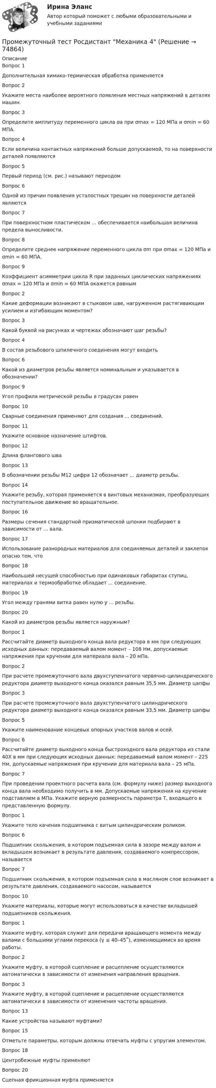      
            Описание
            Вопрос 1Дополнительная химико-термическая обработка применяетсяВопрос 2Укажите места наиболее вероятного появления местных напряжений в деталях машин.Вопрос 3Определите амплитуду переменного цикла σа при σmax = 120 МПа и σmin = 60 МПА.Вопрос 4Если величина контактных напряжений больше допускаемой, то на поверхности деталей появляютсяВопрос 5Первый период (см. рис.) называют периодомВопрос 6Одной из причин появления усталостных трещин на поверхности деталей являютсяВопрос 7При поверхностном пластическом ... обеспечивается наибольшая величина предела выносливости. Вопрос 8Определите среднее напряжение переменного цикла σm при σmax = 120 МПа и σmin = 60 МПА.Вопрос 9Коэффициент асимметрии цикла R при заданных циклических напряжениях σmax = 120 МПа и σmin = 60 МПА окажется равнымВопрос 2Какие деформации возникают в стыковом шве, нагруженном растягивающим усилием и изгибающим моментом?Вопрос 3Какой буквой на рисунках и чертежах обозначают шаг резьбы?Вопрос 4В состав резьбового шпилечного соединения могут входитьВопрос 6Какой из диаметров резьбы является номинальным и указывается в обозначении?Вопрос 9Угол профиля метрической резьбы в градусах равенВопрос 10Сварные соединения применяют для создания ... соединений.Вопрос 11Укажите основное назначение штифтов.Вопрос 12Длина флангового шваВопрос 13В обозначении резьбы М12 цифра 12 обозначает ... диаметр резьбы.Вопрос 14Укажите резьбу, которая применяется в винтовых механизмах, преобразующих поступательное движение во вращательное.Вопрос 16Размеры сечения стандартной призматической шпонки подбирают в зависимости от ... вала.Вопрос 17Использование разнородных материалов для соединяемых деталей и заклепок опасно тем, чтоВопрос 18Наибольшей несущей способностью при одинаковых габаритах ступиц, материалах и термообработке обладает ... соединение.Вопрос 19Угол между гранями витка равен нулю у ... резьбы.Вопрос 20Какой из диаметров резьбы является наружным?Вопрос 1Рассчитайте диаметр выходного конца вала редуктора в мм при следующих исходных данных: передаваемый валом момент – 108 Нм, допускаемые напряжения при кручении для материала вала – 20 мПа.Вопрос 2При расчете промежуточного вала двухступенчатого червячно-цилиндрического редуктора диаметр выходного конца оказался равным 35,5 мм. Диаметр цапфыВопрос 3При расчете промежуточного вала двухступенчатого цилиндрического редуктора диаметр выходного конца оказался равным 33,5 мм. Диаметр цапфыВопрос 5Укажите наименование концевых опорных участков валов и осей.Вопрос 6Рассчитайте диаметр выходного конца быстроходного вала редуктора из стали 40Х в мм при следующих исходных данных: передаваемый валом момент – 225 Нм, допускаемые напряжения при кручении для материала вала – 25 мПа.Вопрос 7При проведении проектного расчета вала (см. формулу ниже) размер выходного конца вала необходимо получить в мм. Допускаемые напряжения на кручение подставляем в МПа. Укажите верную размерность параметра Т, входящего в представленную формулу.Вопрос 1Укажите тело качения подшипника с витым цилиндрическим роликом.Вопрос 6Подшипник скольжения, в котором подъемная сила в зазоре между валом и вкладышем возникает в результате давления, создаваемого компрессором, называетсяВопрос 7Подшипник скольжения, в котором подъемная сила в масляном слое возникает в результате давления, создаваемого насосом, называетсяВопрос 10Укажите материалы, которые могут использоваться в качестве вкладышей подшипников скольжения.Вопрос 1Укажите муфту, которая служит для передачи вращающего момента между валами с большими углами перекоса (γ ≤ 40–45˚), изменяющимися во время работы.Вопрос 2Укажите муфту, в которой сцепление и расцепление осуществляются автоматически в зависимости от изменения направления вращения.Вопрос 3Укажите муфту, в которой сцепление и расцепление осуществляются автоматически в зависимости от изменения частоты вращения.Вопрос 13Какие устройства называют муфтами?Вопрос 15Отметьте параметры, которым должны отвечать муфты с упругим элементом.Вопрос 18Центробежные муфты применяютВопрос 20Сцепная фрикционная муфта применяется   
            
            
            Промежуточный тест Росдистант Зоопсихология и сравнительная психологияПромежуточный тест Росдистант Механика 4Промежуточный тест Росдистант Общая психология 2Промежуточный Тест Росдистант Организация надзорной деятельности по пожарной безопасностиПромежуточный тест Росдистант Пожарная безопасностьПромежуточный тест Росдистант Сопротивление материалов 2Промежуточный тест Росдистант Физика 1Промежуточный тест 1. Множества, соответствия, отношения (тест 10 вопросов, банк 32 вопроса) Промежуточный тест 2. Основные формулы комбинаторики (тест 20 вопросов, банк 20 вопросов) Промежуточный тест 3. Понятие булевой функции. Реализация функций формулами. Эквивалентность формул (тест 20 вопросов, банк 20 вопросов)Промежуточный тест 1 по курсу БиологияПромежуточный тест 1 ТБУиА_2Промежуточный тест 4Промежуточный тест 5Промежуточный тест №1 (Семейное право, Росдистант)Промежуточный тест по налоговому праву 1-3 РОСДИСТАНТ